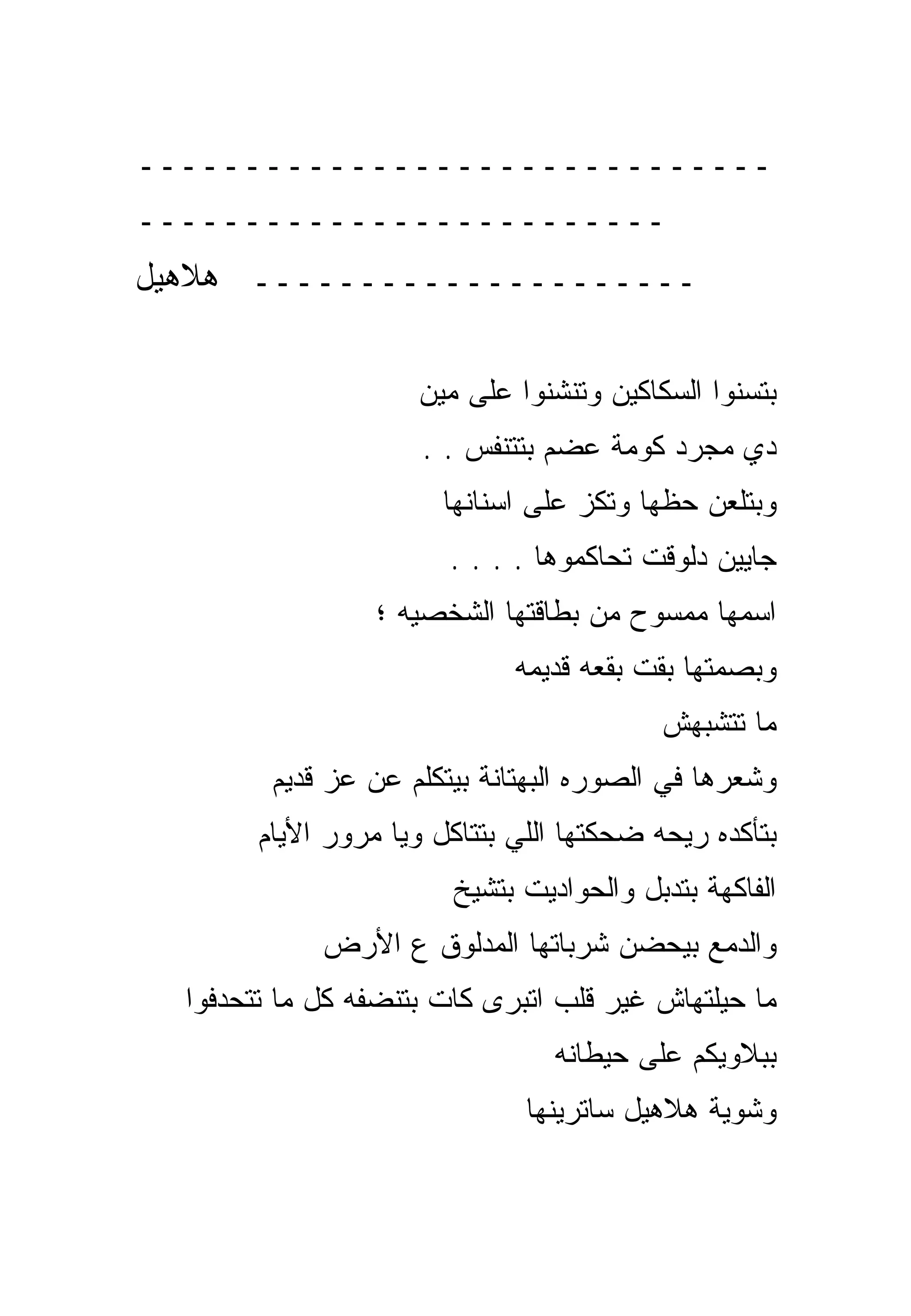 ‫ــــــــــــــــــــــــــــــ‬
‫ـــــــــــــــــــــــــ‬
‫ـــــــــــــــــــــ ﻫﻼﻫﻴل‬

                     ‫ﺒﺘﺴﻨﻭﺍ ﺍﻟﺴﻜﺎﻜﻴﻥ ﻭﺘﻨﺸﻨﻭﺍ ﻋﻠﻰ ﻤﻴﻥ‬
                      ‫ﺩﻱ ﻤﺠﺭﺩ ﻜﻭﻤﺔ ﻋﻀﻡ ﺒﺘﺘﻨﻔﺱ . .‬
                        ‫ﻭﺒﺘﻠﻌﻥ ﺤﻅﻬﺎ ﻭﺘﻜﺯ ﻋﻠﻰ ﺍﺴﻨﺎﻨﻬﺎ‬
                        ‫ﺠﺎﻴﻴﻥ ﺩﻟﻭﻗﺕ ﺘﺤﺎﻜﻤﻭﻫﺎ . . . .‬
                  ‫ﺍﺴﻤﻬﺎ ﻤﻤﺴﻭﺡ ﻤﻥ ﺒﻁﺎﻗﺘﻬﺎ ﺍﻟﺸﺨﺼﻴﻪ ؛‬
                              ‫ﻭﺒﺼﻤﺘﻬﺎ ﺒﻘﺕ ﺒﻘﻌﻪ ﻗﺩﻴﻤﻪ‬
                                           ‫ﻤﺎ ﺘﺘﺸﺒﻬﺵ‬
         ‫ﻭﺸﻌﺭﻫﺎ ﻓﻲ ﺍﻟﺼﻭﺭﻩ ﺍﻟﺒﻬﺘﺎﻨﺔ ﺒﻴﺘﻜﻠﻡ ﻋﻥ ﻋﺯ ﻗﺩﻴﻡ‬
        ‫ﺒﺘﺄﻜﺩﻩ ﺭﻴﺤﻪ ﻀﺤﻜﺘﻬﺎ ﺍﻟﻠﻲ ﺒﺘﺘﺎﻜل ﻭﻴﺎ ﻤﺭﻭﺭ ﺍﻷﻴﺎﻡ‬
                        ‫ﺍﻟﻔﺎﻜﻬﺔ ﺒﺘﺩﺒل ﻭﺍﻟﺤﻭﺍﺩﻴﺕ ﺒﺘﺸﻴﺦ‬
             ‫ﻭﺍﻟﺩﻤﻊ ﺒﻴﺤﻀﻥ ﺸﺭﺒﺎﺘﻬﺎ ﺍﻟﻤﺩﻟﻭﻕ ﻉ ﺍﻷﺭﺽ‬
  ‫ﻤﺎ ﺤﻴﻠﺘﻬﺎﺵ ﻏﻴﺭ ﻗﻠﺏ ﺍﺘﺒﺭﻯ ﻜﺎﺕ ﺒﺘﻨﻀﻔﻪ ﻜل ﻤﺎ ﺘﺘﺤﺩﻓﻭﺍ‬
                                 ‫ﺒﺒﻼﻭﻴﻜﻡ ﻋﻠﻰ ﺤﻴﻁﺎﻨﻪ‬
                               ‫ﻭﺸﻭﻴﺔ ﻫﻼﻫﻴل ﺴﺎﺘﺭﻴﻨﻬﺎ‬
 
