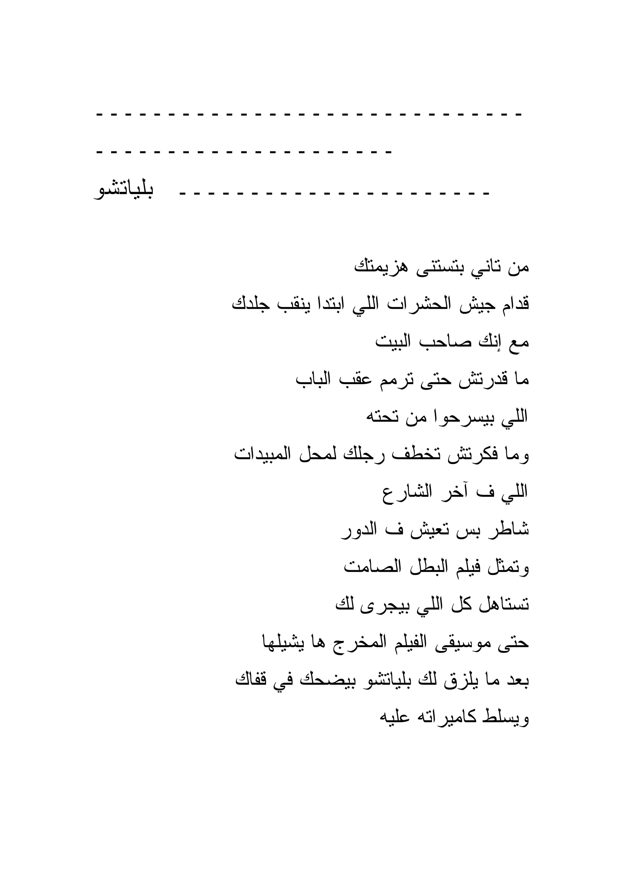 ‫ــــــــــــــــــــــــــــــ‬
‫ـــــــــــــــــــــ‬
‫ــــــــــــــــــــــ ﺒﻠﻴﺎﺘﺸﻭ‬

                         ‫ﻤﻥ ﺘﺎﻨﻲ ﺒﺘﺴﺘﻨﻰ ﻫﺯﻴﻤﺘﻙ‬
          ‫ﻗﺩﺍﻡ ﺠﻴﺵ ﺍﻟﺤﺸﺭﺍﺕ ﺍﻟﻠﻲ ﺍﺒﺘﺩﺍ ﻴﻨﻘﺏ ﺠﻠﺩﻙ‬
                           ‫ﻤﻊ ﺇﻨﻙ ﺼﺎﺤﺏ ﺍﻟﺒﻴﺕ‬
                 ‫ﻤﺎ ﻗﺩﺭﺘﺵ ﺤﺘﻰ ﺘﺭﻤﻡ ﻋﻘﺏ ﺍﻟﺒﺎﺏ‬
                          ‫ﺍﻟﻠﻲ ﺒﻴﺴﺭﺤﻭﺍ ﻤﻥ ﺘﺤﺘﻪ‬
          ‫ﻭﻤﺎ ﻓﻜﺭﺘﺵ ﺘﺨﻁﻑ ﺭﺠﻠﻙ ﻟﻤﺤل ﺍﻟﻤﺒﻴﺩﺍﺕ‬
                            ‫ﺍﻟﻠﻲ ﻑ ﺁﺨﺭ ﺍﻟﺸﺎﺭﻉ‬
                       ‫ﺸﺎﻁﺭ ﺒﺱ ﺘﻌﻴﺵ ﻑ ﺍﻟﺩﻭﺭ‬
                       ‫ﻭﺘﻤﺜل ﻓﻴﻠﻡ ﺍﻟﺒﻁل ﺍﻟﺼﺎﻤﺕ‬
                      ‫ﺘﺴﺘﺎﻫل ﻜل ﺍﻟﻠﻲ ﺒﻴﺠﺭﻯ ﻟﻙ‬
             ‫ﺤﺘﻰ ﻤﻭﺴﻴﻘﻰ ﺍﻟﻔﻴﻠﻡ ﺍﻟﻤﺨﺭﺝ ﻫﺎ ﻴﺸﻴﻠﻬﺎ‬
          ‫ﺒﻌﺩ ﻤﺎ ﻴﻠﺯﻕ ﻟﻙ ﺒﻠﻴﺎﺘﺸﻭ ﺒﻴﻀﺤﻙ ﻓﻲ ﻗﻔﺎﻙ‬
                            ‫ﻭﻴﺴﻠﻁ ﻜﺎﻤﻴﺭﺍﺘﻪ ﻋﻠﻴﻪ‬
 