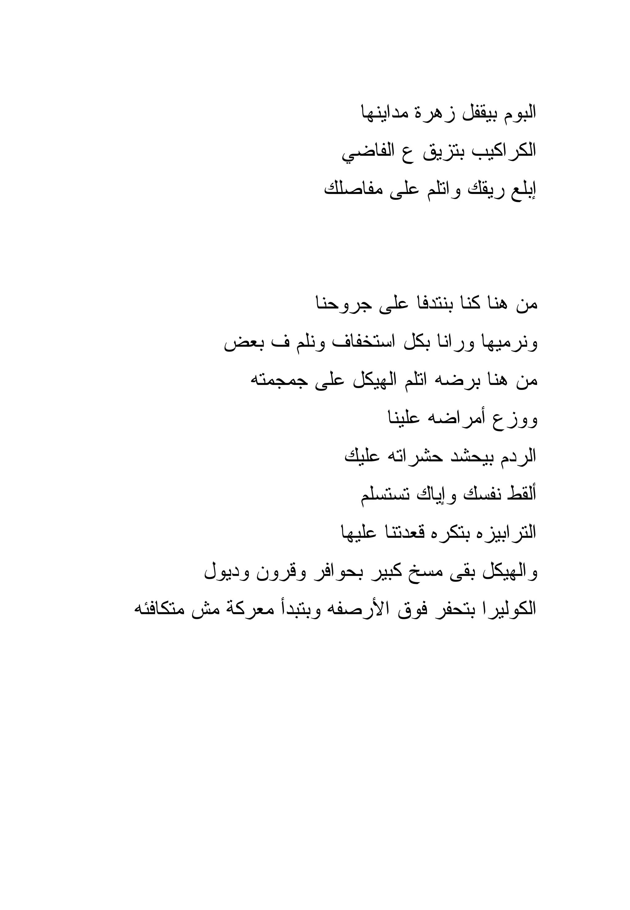 ‫ﺍﻟﺒﻭﻡ ﺒﻴﻘﻔل ﺯﻫﺭﺓ ﻤﺩﺍﻴﻨﻬﺎ‬
                         ‫ﺍﻟﻜﺭﺍﻜﻴﺏ ﺒﺘﺯﻴﻕ ﻉ ﺍﻟﻔﺎﻀﻲ‬
                       ‫ﺇﺒﻠﻊ ﺭﻴﻘﻙ ﻭﺍﺘﻠﻡ ﻋﻠﻰ ﻤﻔﺎﺼﻠﻙ‬



                      ‫ﻤﻥ ﻫﻨﺎ ﻜﻨﺎ ﺒﻨﺘﺩﻓﺎ ﻋﻠﻰ ﺠﺭﻭﺤﻨﺎ‬
          ‫ﻭﻨﺭﻤﻴﻬﺎ ﻭﺭﺍﻨﺎ ﺒﻜل ﺍﺴﺘﺨﻔﺎﻑ ﻭﻨﻠﻡ ﻑ ﺒﻌﺽ‬
              ‫ﻤﻥ ﻫﻨﺎ ﺒﺭﻀﻪ ﺍﺘﻠﻡ ﺍﻟﻬﻴﻜل ﻋﻠﻰ ﺠﻤﺠﻤﺘﻪ‬
                               ‫ﻭﻭﺯﻉ ﺃﻤﺭﺍﻀﻪ ﻋﻠﻴﻨﺎ‬
                         ‫ﺍﻟﺭﺩﻡ ﺒﻴﺤﺸﺩ ﺤﺸﺭﺍﺘﻪ ﻋﻠﻴﻙ‬
                           ‫ﺃﻟﻘﻁ ﻨﻔﺴﻙ ﻭﺇﻴﺎﻙ ﺘﺴﺘﺴﻠﻡ‬
                         ‫ﺍﻟﺘﺭﺍﺒﻴﺯﻩ ﺒﺘﻜﺭﻩ ﻗﻌﺩﺘﻨﺎ ﻋﻠﻴﻬﺎ‬
        ‫ﻭﺍﻟﻬﻴﻜل ﺒﻘﻰ ﻤﺴﺦ ﻜﺒﻴﺭ ﺒﺤﻭﺍﻓﺭ ﻭﻗﺭﻭﻥ ﻭﺩﻴﻭل‬
‫ﺍﻟﻜﻭﻟﻴﺭﺍ ﺒﺘﺤﻔﺭ ﻓﻭﻕ ﺍﻷﺭﺼﻔﻪ ﻭﺒﺘﺒﺩﺃ ﻤﻌﺭﻜﺔ ﻤﺵ ﻤﺘﻜﺎﻓﺌﻪ‬
 