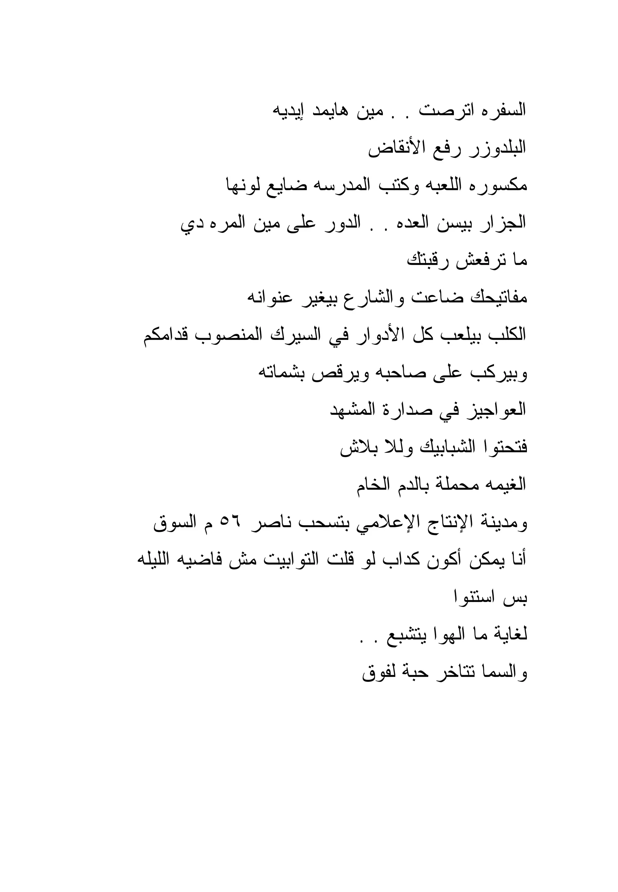 ‫ﺍﻟﺴﻔﺭﻩ ﺍﺘﺭﺼﺕ . . ﻤﻴﻥ ﻫﺎﻴﻤﺩ ﺇﻴﺩﻴﻪ‬
                             ‫ﺍﻟﺒﻠﺩﻭﺯﺭ ﺭﻓﻊ ﺍﻷﻨﻘﺎﺽ‬
           ‫ﻤﻜﺴﻭﺭﻩ ﺍﻟﻠﻌﺒﻪ ﻭﻜﺘﺏ ﺍﻟﻤﺩﺭﺴﻪ ﻀﺎﻴﻊ ﻟﻭﻨﻬﺎ‬
     ‫ﺍﻟﺠﺯﺍﺭ ﺒﻴﺴﻥ ﺍﻟﻌﺩﻩ . . ﺍﻟﺩﻭﺭ ﻋﻠﻰ ﻤﻴﻥ ﺍﻟﻤﺭﻩ ﺩﻱ‬
                                   ‫ﻤﺎ ﺘﺭﻓﻌﺵ ﺭﻗﺒﺘﻙ‬
              ‫ﻤﻔﺎﺘﻴﺤﻙ ﻀﺎﻋﺕ ﻭﺍﻟﺸﺎﺭﻉ ﺒﻴﻐﻴﺭ ﻋﻨﻭﺍﻨﻪ‬
‫ﺍﻟﻜﻠﺏ ﺒﻴﻠﻌﺏ ﻜل ﺍﻷﺩﻭﺍﺭ ﻓﻲ ﺍﻟﺴﻴﺭﻙ ﺍﻟﻤﻨﺼﻭﺏ ﻗﺩﺍﻤﻜﻡ‬
               ‫ﻭﺒﻴﺭﻜﺏ ﻋﻠﻰ ﺼﺎﺤﺒﻪ ﻭﻴﺭﻗﺹ ﺒﺸﻤﺎﺘﻪ‬
                        ‫ﺍﻟﻌﻭﺍﺠﻴﺯ ﻓﻲ ﺼﺩﺍﺭﺓ ﺍﻟﻤﺸﻬﺩ‬
                         ‫ﻓﺘﺤﺘﻭﺍ ﺍﻟﺸﺒﺎﺒﻴﻙ ﻭﻟﻼ ﺒﻼﺵ‬
                            ‫ﺍﻟﻐﻴﻤﻪ ﻤﺤﻤﻠﺔ ﺒﺎﻟﺩﻡ ﺍﻟﺨﺎﻡ‬
 ‫ﻭﻤﺩﻴﻨﺔ ﺍﻹﻨﺘﺎﺝ ﺍﻹﻋﻼﻤﻲ ﺒﺘﺴﺤﺏ ﻨﺎﺼﺭ ٦٥ ﻡ ﺍﻟﺴﻭﻕ‬
‫ﺃﻨﺎ ﻴﻤﻜﻥ ﺃﻜﻭﻥ ﻜﺩﺍﺏ ﻟﻭ ﻗﻠﺕ ﺍﻟﺘﻭﺍﺒﻴﺕ ﻤﺵ ﻓﺎﻀﻴﻪ ﺍﻟﻠﻴﻠﻪ‬
                                         ‫ﺒﺱ ﺍﺴﺘﻨﻭﺍ‬
                            ‫ﻟﻐﺎﻴﺔ ﻤﺎ ﺍﻟﻬﻭﺍ ﻴﺘﺸﺒﻊ . .‬
                            ‫ﻭﺍﻟﺴﻤﺎ ﺘﺘﺎﺨﺭ ﺤﺒﺔ ﻟﻔﻭﻕ‬
 
