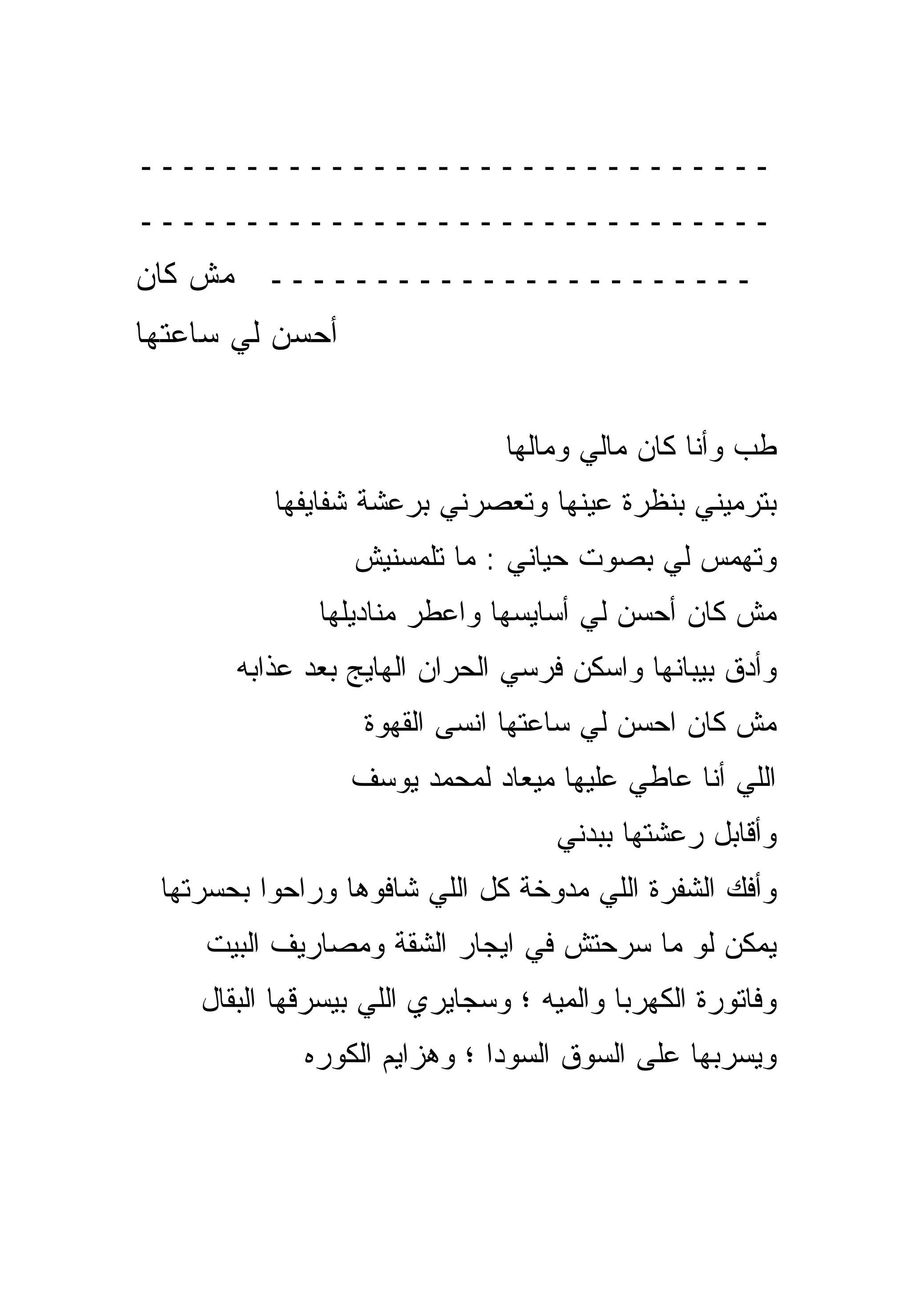 ‫ــــــــــــــــــــــــــــــ‬
‫ــــــــــــــــــــــــــــــ‬
‫ـــــــــــــــــــــــ ﻤﺵ ﻜﺎﻥ‬
‫ﺃﺤﺴﻥ ﻟﻲ ﺴﺎﻋﺘﻬﺎ‬


                               ‫ﻁﺏ ﻭﺃﻨﺎ ﻜﺎﻥ ﻤﺎﻟﻲ ﻭﻤﺎﻟﻬﺎ‬
          ‫ﺒﺘﺭﻤﻴﻨﻲ ﺒﻨﻅﺭﺓ ﻋﻴﻨﻬﺎ ﻭﺘﻌﺼﺭﻨﻲ ﺒﺭﻋﺸﺔ ﺸﻔﺎﻴﻔﻬﺎ‬
                 ‫ﻭﺘﻬﻤﺱ ﻟﻲ ﺒﺼﻭﺕ ﺤﻴﺎﻨﻲ : ﻤﺎ ﺘﻠﻤﺴﻨﻴﺵ‬
              ‫ﻤﺵ ﻜﺎﻥ ﺃﺤﺴﻥ ﻟﻲ ﺃﺴﺎﻴﺴﻬﺎ ﻭﺍﻋﻁﺭ ﻤﻨﺎﺩﻴﻠﻬﺎ‬
       ‫ﻭﺃﺩﻕ ﺒﻴﺒﺎﻨﻬﺎ ﻭﺍﺴﻜﻥ ﻓﺭﺴﻲ ﺍﻟﺤﺭﺍﻥ ﺍﻟﻬﺎﻴﺞ ﺒﻌﺩ ﻋﺫﺍﺒﻪ‬
                                     ‫ﹼ‬
                  ‫ﻤﺵ ﻜﺎﻥ ﺍﺤﺴﻥ ﻟﻲ ﺴﺎﻋﺘﻬﺎ ﺍﻨﺴﻰ ﺍﻟﻘﻬﻭﺓ‬
                 ‫ﺍﻟﻠﻲ ﺃﻨﺎ ﻋﺎﻁﻲ ﻋﻠﻴﻬﺎ ﻤﻴﻌﺎﺩ ﻟﻤﺤﻤﺩ ﻴﻭﺴﻑ‬
                                    ‫ﻭﺃﻗﺎﺒل ﺭﻋﺸﺘﻬﺎ ﺒﺒﺩﻨﻲ‬
 ‫ﻭﺃﻓﻙ ﺍﻟﺸﻔﺭﺓ ﺍﻟﻠﻲ ﻤﺩﻭﺨﺔ ﻜل ﺍﻟﻠﻲ ﺸﺎﻓﻭﻫﺎ ﻭﺭﺍﺤﻭﺍ ﺒﺤﺴﺭﺘﻬﺎ‬
    ‫ﻴﻤﻜﻥ ﻟﻭ ﻤﺎ ﺴﺭﺤﺘﺵ ﻓﻲ ﺍﻴﺠﺎﺭ ﺍﻟﺸﻘﺔ ﻭﻤﺼﺎﺭﻴﻑ ﺍﻟﺒﻴﺕ‬
    ‫ﻭﻓﺎﺘﻭﺭﺓ ﺍﻟﻜﻬﺭﺒﺎ ﻭﺍﻟﻤﻴﻪ ؛ ﻭﺴﺠﺎﻴﺭﻱ ﺍﻟﻠﻲ ﺒﻴﺴﺭﻗﻬﺎ ﺍﻟﺒﻘﺎل‬
             ‫ﻭﻴﺴﺭﺒﻬﺎ ﻋﻠﻰ ﺍﻟﺴﻭﻕ ﺍﻟﺴﻭﺩﺍ ؛ ﻭﻫﺯﺍﻴﻡ ﺍﻟﻜﻭﺭﻩ‬
 