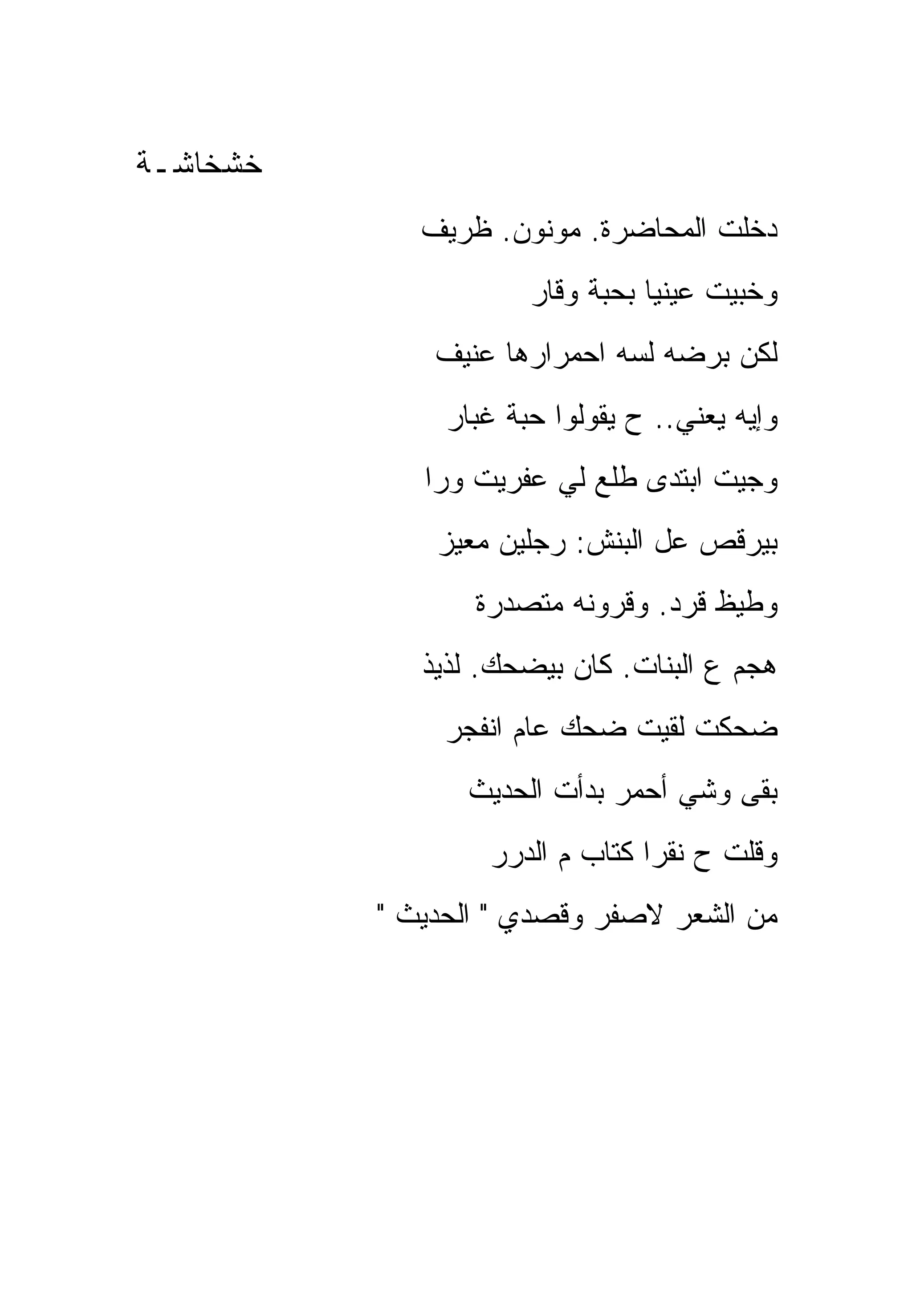 ‫ﺨﺸﺨﺎﺸـﺔ‬
             ‫ﺩﺨﻠﺕ ﺍﻟﻤﺤﺎﻀﺭﺓ. ﻤﻭﻨﻭﻥ. ﻅﺭﻴﻑ‬
                      ‫ﻭﺨﺒﻴﺕ ﻋﻴﻨﻴﺎ ﺒﺤﺒﺔ ﻭﻗﺎﺭ‬
              ‫ﻟﻜﻥ ﺒﺭﻀﻪ ﻟﺴﻪ ﺍﺤﻤﺭﺍﺭﻫﺎ ﻋﻨﻴﻑ‬
               ‫ﻭﺇﻴﻪ ﻴﻌﻨﻲ.. ﺡ ﻴﻘﻭﻟﻭﺍ ﺤﺒﺔ ﻏﺒﺎﺭ‬
             ‫ﻭﺠﻴﺕ ﺍﺒﺘﺩﻯ ﻁﻠﻊ ﻟﻲ ﻋﻔﺭﻴﺕ ﻭﺭﺍ‬
              ‫ﺒﻴﺭﻗﺹ ﻋل ﺍﻟﺒﻨﺵ: ﺭﺠﻠﻴﻥ ﻤﻌﻴﺯ‬
                 ‫ﻭﻁﻴﻅ ﻗﺭﺩ. ﻭﻗﺭﻭﻨﻪ ﻤﺘﺼﺩﺭﺓ‬
             ‫ﻫﺠﻡ ﻉ ﺍﻟﺒﻨﺎﺕ. ﻜﺎﻥ ﺒﻴﻀﺤﻙ. ﻟﺫﻴﺫ‬
               ‫ﻀﺤﻜﺕ ﻟﻘﻴﺕ ﻀﺤﻙ ﻋﺎﻡ ﺍﻨﻔﺠﺭ‬
                ‫ﺒﻘﻰ ﻭﺸﻲ ﺃﺤﻤﺭ ﺒﺩﺃﺕ ﺍﻟﺤﺩﻴﺙ‬
                  ‫ﻭﻗﻠﺕ ﺡ ﻨﻘﺭﺍ ﻜﺘﺎﺏ ﻡ ﺍﻟﺩﺭﺭ‬
          ‫ﻤﻥ ﺍﻟﺸﻌﺭ ﻻﺼﻔﺭ ﻭﻗﺼﺩﻱ " ﺍﻟﺤﺩﻴﺙ "‬
 