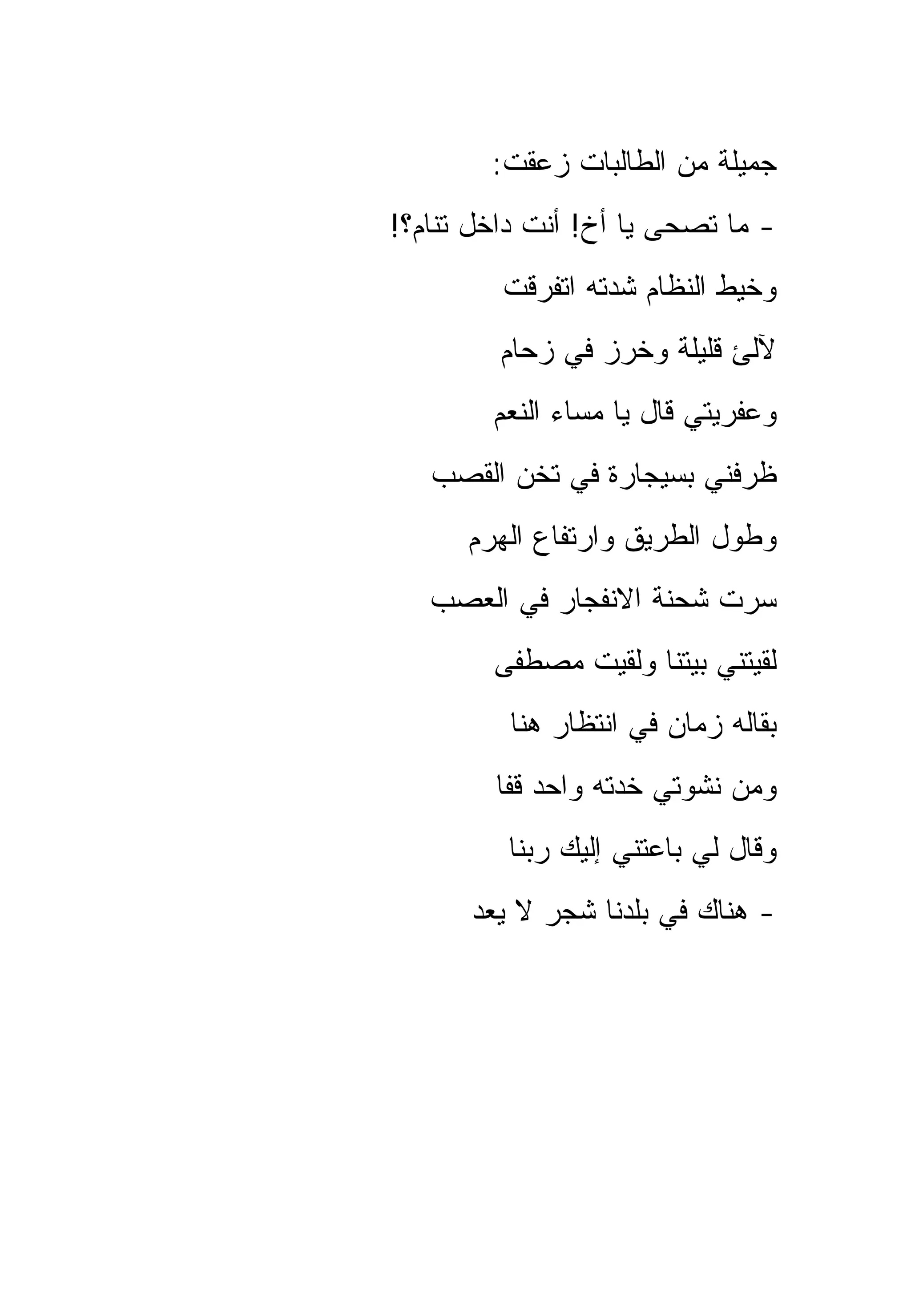 ‫ﺠﻤﻴﻠﺔ ﻤﻥ ﺍﻟﻁﺎﻟﺒﺎﺕ ﺯﻋﻘﺕ:‬
‫- ﻤﺎ ﺘﺼﺤﻰ ﻴﺎ ﺃﺥ! ﺃﻨﺕ ﺩﺍﺨل ﺘﻨﺎﻡ؟!‬
         ‫ﻭﺨﻴﻁ ﺍﻟﻨﻅﺎﻡ ﺸﺩﺘﻪ ﺍﺘﻔﺭﻗﺕ‬
         ‫ﻵﻟﺊ ﻗﻠﻴﻠﺔ ﻭﺨﺭﺯ ﻓﻲ ﺯﺤﺎﻡ‬
        ‫ﻭﻋﻔﺭﻴﺘﻲ ﻗﺎل ﻴﺎ ﻤﺴﺎﺀ ﺍﻟﻨﻌﻡ‬
   ‫ﻅﺭﻓﻨﻲ ﺒﺴﻴﺠﺎﺭﺓ ﻓﻲ ﺘﺨﻥ ﺍﻟﻘﺼﺏ‬
      ‫ﻭﻁﻭل ﺍﻟﻁﺭﻴﻕ ﻭﺍﺭﺘﻔﺎﻉ ﺍﻟﻬﺭﻡ‬
   ‫ﺴﺭﺕ ﺸﺤﻨﺔ ﺍﻻﻨﻔﺠﺎﺭ ﻓﻲ ﺍﻟﻌﺼﺏ‬
        ‫ﻟﻘﻴﺘﻨﻲ ﺒﻴﺘﻨﺎ ﻭﻟﻘﻴﺕ ﻤﺼﻁﻔﻰ‬
         ‫ﺒﻘﺎﻟﻪ ﺯﻤﺎﻥ ﻓﻲ ﺍﻨﺘﻅﺎﺭ ﻫﻨﺎ‬
        ‫ﻭﻤﻥ ﻨﺸﻭﺘﻲ ﺨﺩﺘﻪ ﻭﺍﺤﺩ ﻗﻔﺎ‬
         ‫ﻭﻗﺎل ﻟﻲ ﺒﺎﻋﺘﻨﻲ ﺇﻟﻴﻙ ﺭﺒﻨﺎ‬
      ‫- ﻫﻨﺎﻙ ﻓﻲ ﺒﻠﺩﻨﺎ ﺸﺠﺭ ﻻ ﻴﻌﺩ‬
 
