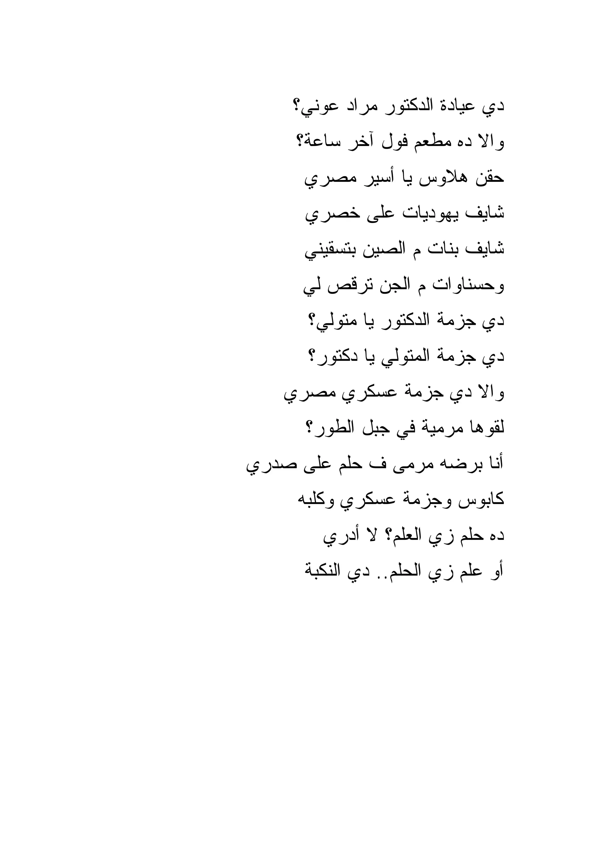 ‫ﺩﻱ ﻋﻴﺎﺩﺓ ﺍﻟﺩﻜﺘﻭﺭ ﻤﺭﺍﺩ ﻋﻭﻨﻲ؟‬
     ‫ﻭﺍﻻ ﺩﻩ ﻤﻁﻌﻡ ﻓﻭل ﺁﺨﺭ ﺴﺎﻋﺔ؟‬
      ‫ﺤﻘﻥ ﻫﻼﻭﺱ ﻴﺎ ﺃﺴﻴﺭ ﻤﺼﺭﻱ‬
      ‫ﺸﺎﻴﻑ ﻴﻬﻭﺩﻴﺎﺕ ﻋﻠﻰ ﺨﺼﺭﻱ‬
      ‫ﺸﺎﻴﻑ ﺒﻨﺎﺕ ﻡ ﺍﻟﺼﻴﻥ ﺒﺘﺴﻘﻴﻨﻲ‬
      ‫ﻭﺤﺴﻨﺎﻭﺍﺕ ﻡ ﺍﻟﺠﻥ ﺘﺭﻗﺹ ﻟﻲ‬
      ‫ﺩﻱ ﺠﺯﻤﺔ ﺍﻟﺩﻜﺘﻭﺭ ﻴﺎ ﻤﺘﻭﻟﻲ؟‬
      ‫ﺩﻱ ﺠﺯﻤﺔ ﺍﻟﻤﺘﻭﻟﻲ ﻴﺎ ﺩﻜﺘﻭﺭ؟‬
    ‫ﻭﺍﻻ ﺩﻱ ﺠﺯﻤﺔ ﻋﺴﻜﺭﻱ ﻤﺼﺭﻱ‬
      ‫ﻟﻘﻭﻫﺎ ﻤﺭﻤﻴﺔ ﻓﻲ ﺠﺒل ﺍﻟﻁﻭﺭ؟‬
‫ﺃﻨﺎ ﺒﺭﻀﻪ ﻤﺭﻤﻰ ﻑ ﺤﻠﻡ ﻋﻠﻰ ﺼﺩﺭﻱ‬
     ‫ﻜﺎﺒﻭﺱ ﻭﺠﺯﻤﺔ ﻋﺴﻜﺭﻱ ﻭﻜﻠﺒﻪ‬
        ‫ﺩﻩ ﺤﻠﻡ ﺯﻱ ﺍﻟﻌﻠﻡ؟ ﻻ ﺃﺩﺭﻱ‬
      ‫ﺃﻭ ﻋﻠﻡ ﺯﻱ ﺍﻟﺤﻠﻡ.. ﺩﻱ ﺍﻟﻨﻜﺒﺔ‬
 