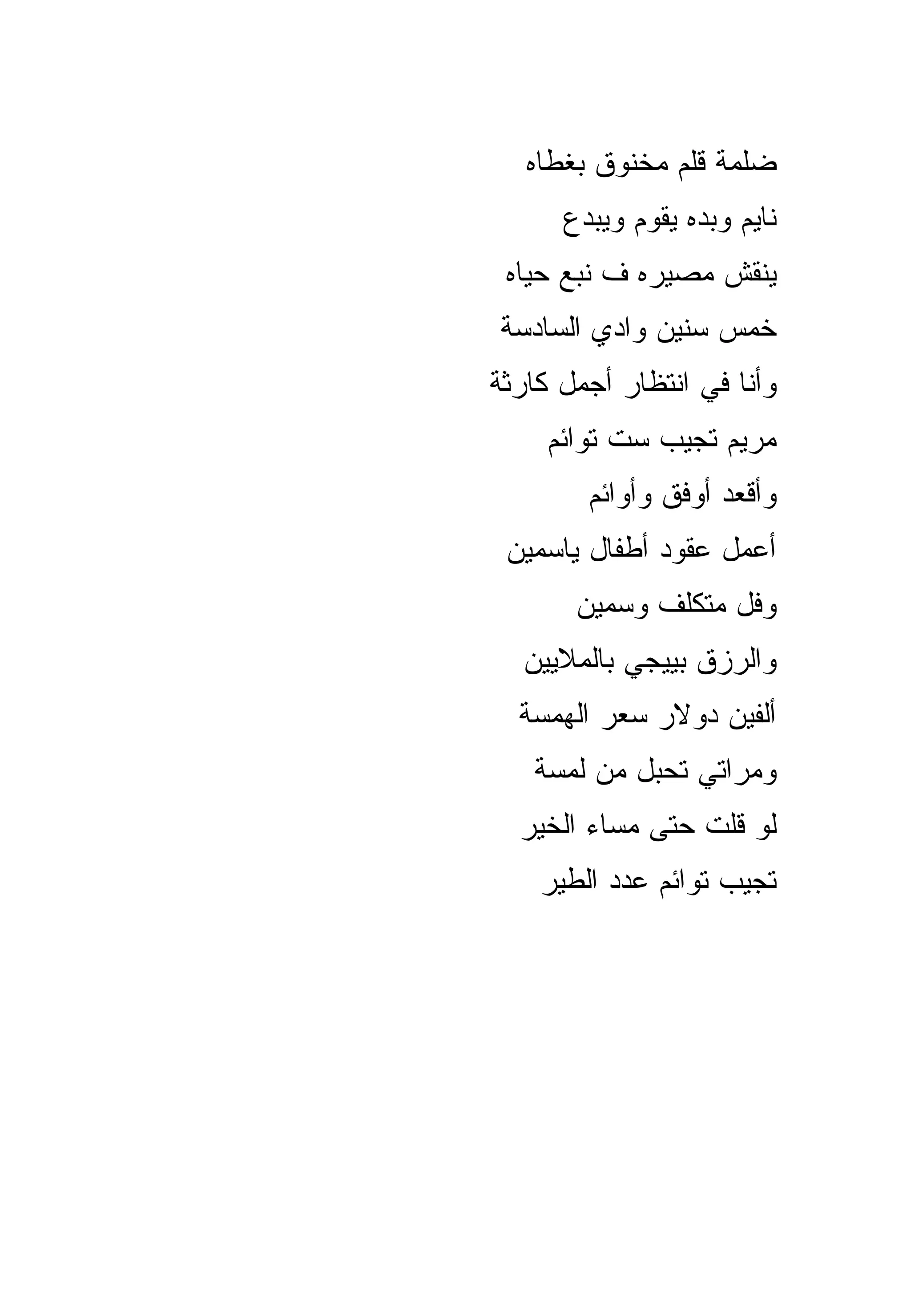‫ﻀﻠﻤﺔ ﻗﻠﻡ ﻤﺨﻨﻭﻕ ﺒﻐﻁﺎﻩ‬
      ‫ﻨﺎﻴﻡ ﻭﺒﺩﻩ ﻴﻘﻭﻡ ﻭﻴﺒﺩﻉ‬
 ‫ﻴﻨﻘﺵ ﻤﺼﻴﺭﻩ ﻑ ﻨﺒﻊ ﺤﻴﺎﻩ‬
‫ﺨﻤﺱ ﺴﻨﻴﻥ ﻭﺍﺩﻱ ﺍﻟﺴﺎﺩﺴﺔ‬
‫ﻭﺃﻨﺎ ﻓﻲ ﺍﻨﺘﻅﺎﺭ ﺃﺠﻤل ﻜﺎﺭﺜﺔ‬
     ‫ﻤﺭﻴﻡ ﺘﺠﻴﺏ ﺴﺕ ﺘﻭﺍﺌﻡ‬
        ‫ﻭﺃﻗﻌﺩ ﺃﻭﻓﻕ ﻭﺃﻭﺍﺌﻡ‬
 ‫ﺃﻋﻤل ﻋﻘﻭﺩ ﺃﻁﻔﺎل ﻴﺎﺴﻤﻴﻥ‬
       ‫ﻭﻓل ﻤﺘﻜﻠﻑ ﻭﺴﻤﻴﻥ‬
  ‫ﻭﺍﻟﺭﺯﻕ ﺒﻴﻴﺠﻲ ﺒﺎﻟﻤﻼﻴﻴﻥ‬
  ‫ﺃﻟﻔﻴﻥ ﺩﻭﻻﺭ ﺴﻌﺭ ﺍﻟﻬﻤﺴﺔ‬
   ‫ﻭﻤﺭﺍﺘﻲ ﺘﺤﺒل ﻤﻥ ﻟﻤﺴﺔ‬
  ‫ﻟﻭ ﻗﻠﺕ ﺤﺘﻰ ﻤﺴﺎﺀ ﺍﻟﺨﻴﺭ‬
    ‫ﺘﺠﻴﺏ ﺘﻭﺍﺌﻡ ﻋﺩﺩ ﺍﻟﻁﻴﺭ‬
 