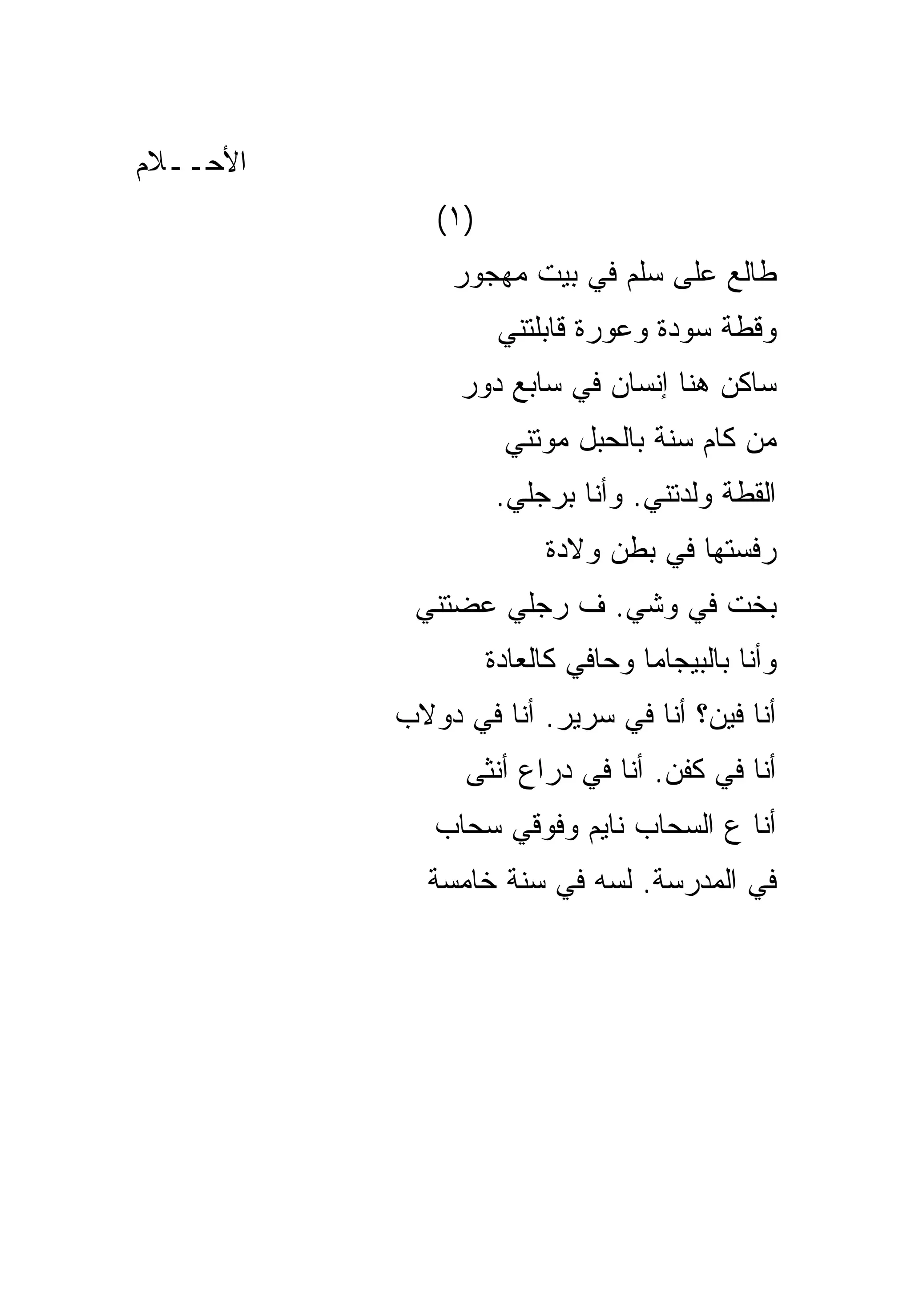 ‫ﺍﻷﺤــﻼﻡ‬
             ‫)١(‬
              ‫ﻁﺎﻟﻊ ﻋﻠﻰ ﺴﻠﻡ ﻓﻲ ﺒﻴﺕ ﻤﻬﺠﻭﺭ‬
                    ‫ﻭﻗﻁﺔ ﺴﻭﺩﺓ ﻭﻋﻭﺭﺓ ﻗﺎﺒﻠﺘﻨﻲ‬
               ‫ﺴﺎﻜﻥ ﻫﻨﺎ ﺇﻨﺴﺎﻥ ﻓﻲ ﺴﺎﺒﻊ ﺩﻭﺭ‬
                    ‫ﻤﻥ ﻜﺎﻡ ﺴﻨﺔ ﺒﺎﻟﺤﺒل ﻤﻭﺘﻨﻲ‬
                   ‫ﺍﻟﻘﻁﺔ ﻭﻟﺩﺘﻨﻲ. ﻭﺃﻨﺎ ﺒﺭﺠﻠﻲ.‬
                        ‫ﺭﻓﺴﺘﻬﺎ ﻓﻲ ﺒﻁﻥ ﻭﻻﺩﺓ‬
           ‫ﺒﺨﺕ ﻓﻲ ﻭﺸﻲ. ﻑ ﺭﺠﻠﻲ ﻋﻀﺘﻨﻲ‬
                   ‫ﻭﺃﻨﺎ ﺒﺎﻟﺒﻴﺠﺎﻤﺎ ﻭﺤﺎﻓﻲ ﻜﺎﻟﻌﺎﺩﺓ‬
          ‫ﺃﻨﺎ ﻓﻴﻥ؟ ﺃﻨﺎ ﻓﻲ ﺴﺭﻴﺭ. ﺃﻨﺎ ﻓﻲ ﺩﻭﻻﺏ‬
                ‫ﺃﻨﺎ ﻓﻲ ﻜﻔﻥ. ﺃﻨﺎ ﻓﻲ ﺩﺭﺍﻉ ﺃﻨﺜﻰ‬
             ‫ﺃﻨﺎ ﻉ ﺍﻟﺴﺤﺎﺏ ﻨﺎﻴﻡ ﻭﻓﻭﻗﻲ ﺴﺤﺎﺏ‬
            ‫ﻓﻲ ﺍﻟﻤﺩﺭﺴﺔ. ﻟﺴﻪ ﻓﻲ ﺴﻨﺔ ﺨﺎﻤﺴﺔ‬
 