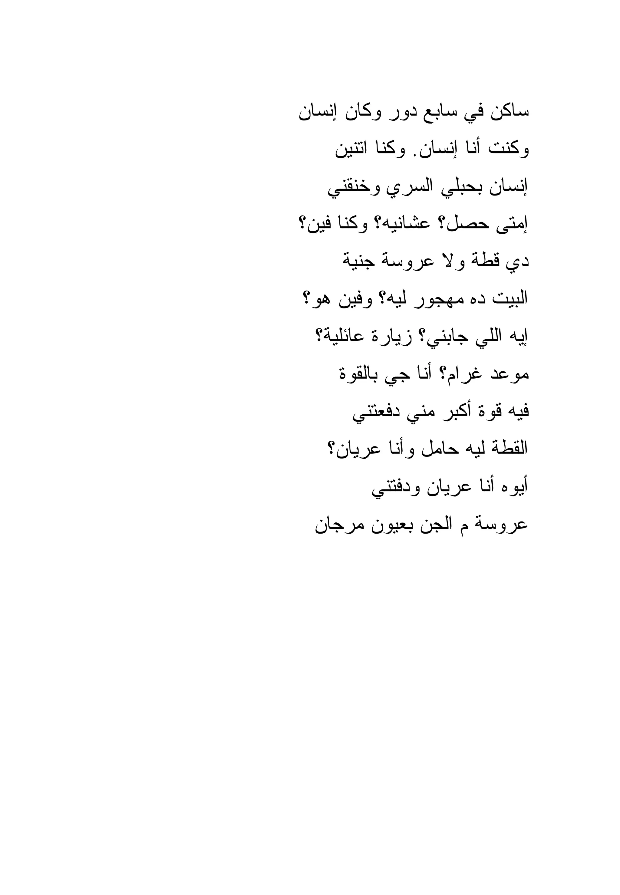 ‫ﺴﺎﻜﻥ ﻓﻲ ﺴﺎﺒﻊ ﺩﻭﺭ ﻭﻜﺎﻥ ﺇﻨﺴﺎﻥ‬
    ‫ﻭﻜﻨﺕ ﺃﻨﺎ ﺇﻨﺴﺎﻥ. ﻭﻜﻨﺎ ﺍﺘﻨﻴﻥ‬
   ‫ﺇﻨﺴﺎﻥ ﺒﺤﺒﻠﻲ ﺍﻟﺴﺭﻱ ﻭﺨﻨﻘﻨﻲ‬
‫ﺇﻤﺘﻰ ﺤﺼل؟ ﻋﺸﺎﻨﻴﻪ؟ ﻭﻜﻨﺎ ﻓﻴﻥ؟‬
     ‫ﺩﻱ ﻗﻁﺔ ﻭﻻ ﻋﺭﻭﺴﺔ ﺠﻨﻴﺔ‬
‫ﺍﻟﺒﻴﺕ ﺩﻩ ﻤﻬﺠﻭﺭ ﻟﻴﻪ؟ ﻭﻓﻴﻥ ﻫﻭ؟‬
  ‫ﺇﻴﻪ ﺍﻟﻠﻲ ﺠﺎﺒﻨﻲ؟ ﺯﻴﺎﺭﺓ ﻋﺎﺌﻠﻴﺔ؟‬
     ‫ﻤﻭﻋﺩ ﻏﺭﺍﻡ؟ ﺃﻨﺎ ﺠﻲ ﺒﺎﻟﻘﻭﺓ‬
       ‫ﻓﻴﻪ ﻗﻭﺓ ﺃﻜﺒﺭ ﻤﻨﻲ ﺩﻓﻌﺘﻨﻲ‬
   ‫ﺍﻟﻘﻁﺔ ﻟﻴﻪ ﺤﺎﻤل ﻭﺃﻨﺎ ﻋﺭﻴﺎﻥ؟‬
         ‫ﺃﻴﻭﻩ ﺃﻨﺎ ﻋﺭﻴﺎﻥ ﻭﺩﻓﺘﻨﻲ‬
 ‫ﻋﺭﻭﺴﺔ ﻡ ﺍﻟﺠﻥ ﺒﻌﻴﻭﻥ ﻤﺭﺠﺎﻥ‬
 