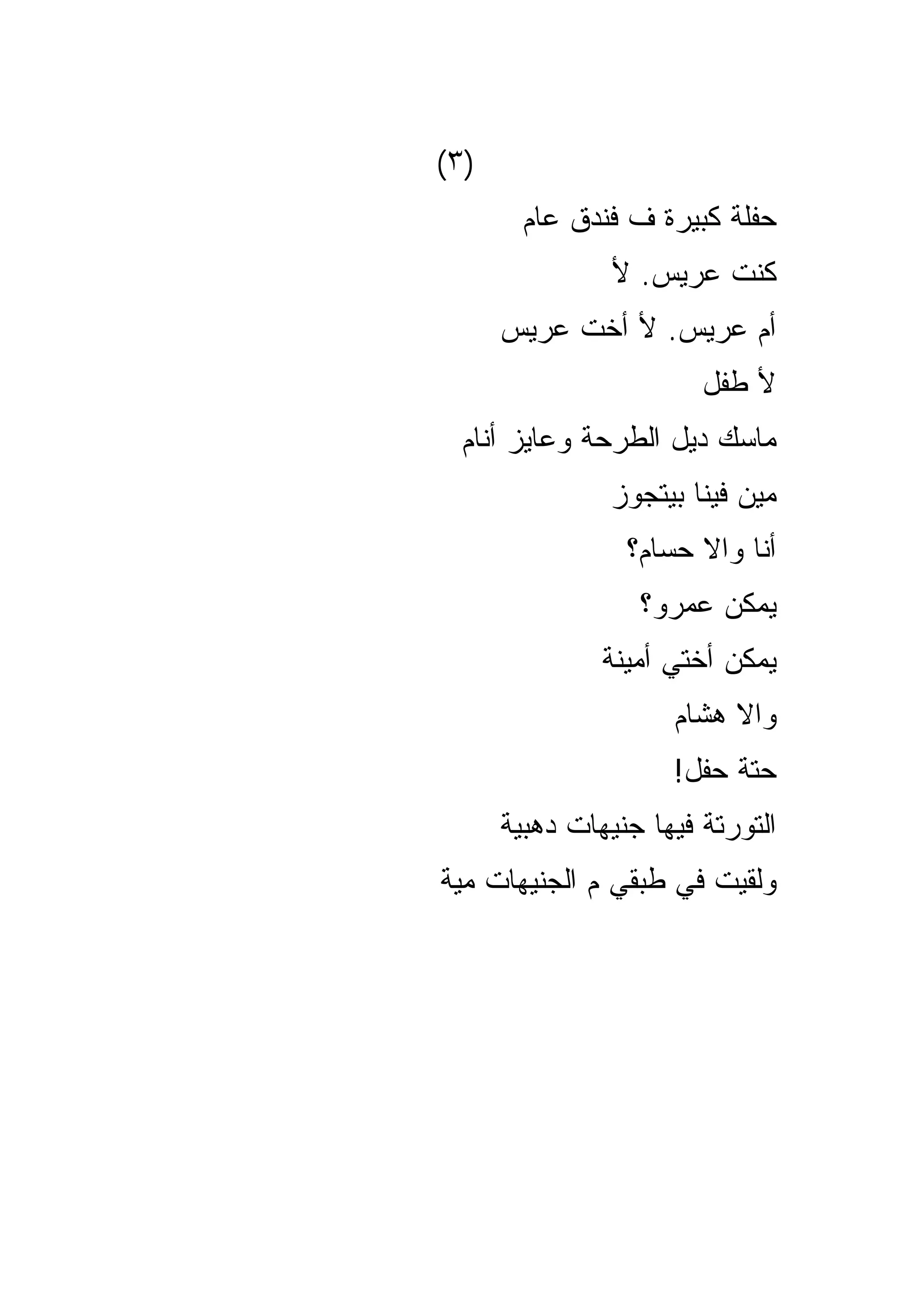 ‫)٣(‬
        ‫ﺤﻔﻠﺔ ﻜﺒﻴﺭﺓ ﻑ ﻓﻨﺩﻕ ﻋﺎﻡ‬
                ‫ﻜﻨﺕ ﻋﺭﻴﺱ. ﻷ‬
      ‫ﺃﻡ ﻋﺭﻴﺱ. ﻷ ﺃﺨﺕ ﻋﺭﻴﺱ‬
                        ‫ﻷ ﻁﻔل‬
  ‫ﻤﺎﺴﻙ ﺩﻴل ﺍﻟﻁﺭﺤﺔ ﻭﻋﺎﻴﺯ ﺃﻨﺎﻡ‬
                ‫ﻤﻴﻥ ﻓﻴﻨﺎ ﺒﻴﺘﺠﻭﺯ‬
                 ‫ﺃﻨﺎ ﻭﺍﻻ ﺤﺴﺎﻡ؟‬
                  ‫ﻴﻤﻜﻥ ﻋﻤﺭﻭ؟‬
               ‫ﻴﻤﻜﻥ ﺃﺨﺘﻲ ﺃﻤﻴﻨﺔ‬
                     ‫ﻭﺍﻻ ﻫﺸﺎﻡ‬
                     ‫ﺤﺘﺔ ﺤﻔل!‬
      ‫ﺍﻟﺘﻭﺭﺘﺔ ﻓﻴﻬﺎ ﺠﻨﻴﻬﺎﺕ ﺩﻫﺒﻴﺔ‬
‫ﻭﻟﻘﻴﺕ ﻓﻲ ﻁﺒﻘﻲ ﻡ ﺍﻟﺠﻨﻴﻬﺎﺕ ﻤﻴﺔ‬
 