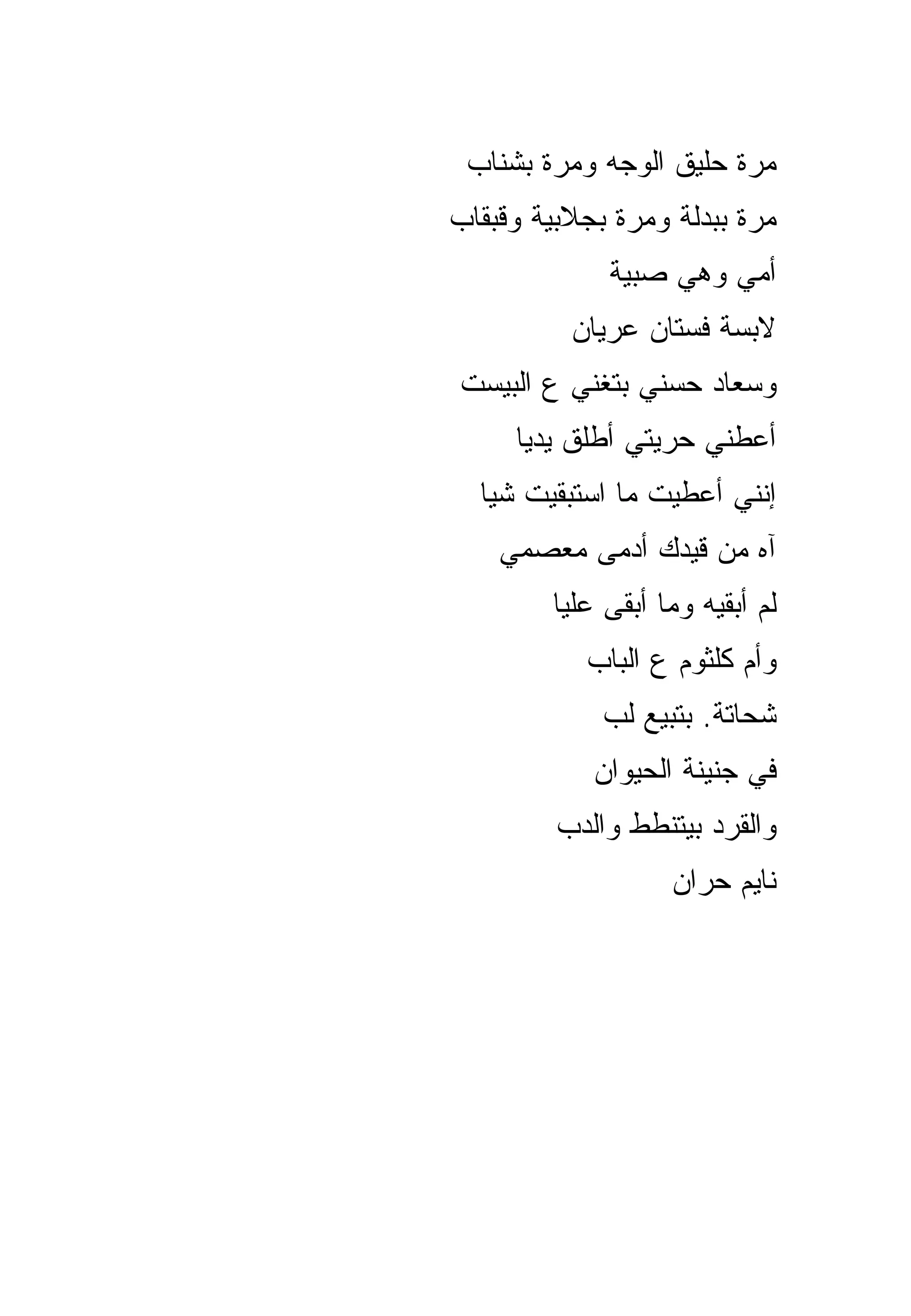 ‫ﻤﺭﺓ ﺤﻠﻴﻕ ﺍﻟﻭﺠﻪ ﻭﻤﺭﺓ ﺒﺸﻨﺎﺏ‬
‫ﻤﺭﺓ ﺒﺒﺩﻟﺔ ﻭﻤﺭﺓ ﺒﺠﻼﺒﻴﺔ ﻭﻗﺒﻘﺎﺏ‬
             ‫ﺃﻤﻲ ﻭﻫﻲ ﺼﺒﻴﺔ‬
          ‫ﻻﺒﺴﺔ ﻓﺴﺘﺎﻥ ﻋﺭﻴﺎﻥ‬
‫ﻭﺴﻌﺎﺩ ﺤﺴﻨﻲ ﺒﺘﻐﻨﻲ ﻉ ﺍﻟﺒﻴﺴﺕ‬
     ‫ﺃﻋﻁﻨﻲ ﺤﺭﻴﺘﻲ ﺃﻁﻠﻕ ﻴﺩﻴﺎ‬
  ‫ﺇﻨﻨﻲ ﺃﻋﻁﻴﺕ ﻤﺎ ﺍﺴﺘﺒﻘﻴﺕ ﺸﻴﺎ‬
    ‫ﺁﻩ ﻤﻥ ﻗﻴﺩﻙ ﺃﺩﻤﻰ ﻤﻌﺼﻤﻲ‬
        ‫ﻟﻡ ﺃﺒﻘﻴﻪ ﻭﻤﺎ ﺃﺒﻘﻰ ﻋﻠﻴﺎ‬
           ‫ﻭﺃﻡ ﻜﻠﺜﻭﻡ ﻉ ﺍﻟﺒﺎﺏ‬
             ‫ﺸﺤﺎﺘﺔ. ﺒﺘﺒﻴﻊ ﻟﺏ‬
            ‫ﻓﻲ ﺠﻨﻴﻨﺔ ﺍﻟﺤﻴﻭﺍﻥ‬
         ‫ﻭﺍﻟﻘﺭﺩ ﺒﻴﺘﻨﻁﻁ ﻭﺍﻟﺩﺏ‬
                   ‫ﻨﺎﻴﻡ ﺤﺭﺍﻥ‬
 