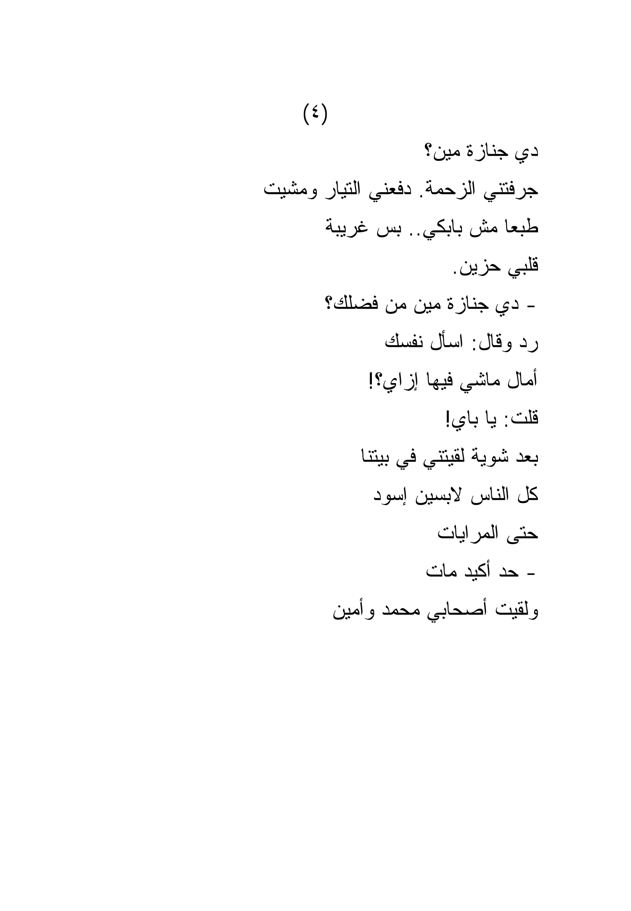 ‫)٤(‬
                     ‫ﺩﻱ ﺠﻨﺎﺯﺓ ﻤﻴﻥ؟‬
‫ﺠﺭﻓﺘﻨﻲ ﺍﻟﺯﺤﻤﺔ. ﺩﻓﻌﻨﻲ ﺍﻟﺘﻴﺎﺭ ﻭﻤﺸﻴﺕ‬
       ‫ﻁﺒﻌﺎ ﻤﺵ ﺒﺎﺒﻜﻲ.. ﺒﺱ ﻏﺭﻴﺒﺔ‬
                         ‫ﻗﻠﺒﻲ ﺤﺯﻴﻥ.‬
       ‫- ﺩﻱ ﺠﻨﺎﺯﺓ ﻤﻴﻥ ﻤﻥ ﻓﻀﻠﻙ؟‬
                ‫ﺭﺩ ﻭﻗﺎل: ﺍﺴﺄل ﻨﻔﺴﻙ‬
             ‫ﺃﻤﺎل ﻤﺎﺸﻲ ﻓﻴﻬﺎ ﺇﺯﺍﻱ؟!‬
                        ‫ﻗﻠﺕ: ﻴﺎ ﺒﺎﻱ!‬
             ‫ﺒﻌﺩ ﺸﻭﻴﺔ ﻟﻘﻴﺘﻨﻲ ﻓﻲ ﺒﻴﺘﻨﺎ‬
              ‫ﻜل ﺍﻟﻨﺎﺱ ﻻﺒﺴﻴﻥ ﺇﺴﻭﺩ‬
                       ‫ﺤﺘﻰ ﺍﻟﻤﺭﺍﻴﺎﺕ‬
                     ‫- ﺤﺩ ﺃﻜﻴﺩ ﻤﺎﺕ‬
          ‫ﻭﻟﻘﻴﺕ ﺃﺼﺤﺎﺒﻲ ﻤﺤﻤﺩ ﻭﺃﻤﻴﻥ‬
 