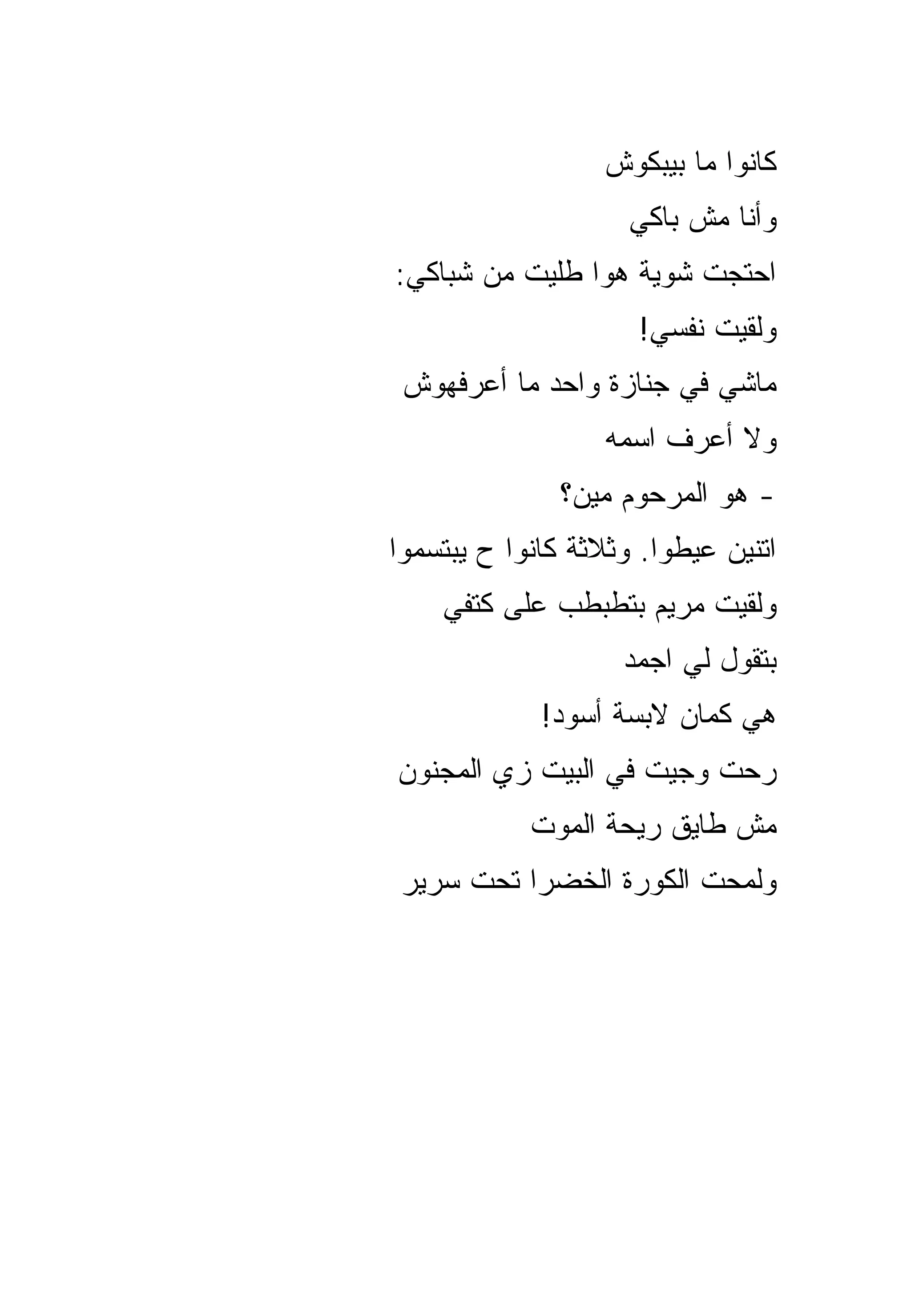 ‫ﻜﺎﻨﻭﺍ ﻤﺎ ﺒﻴﺒﻜﻭﺵ‬
                     ‫ﻭﺃﻨﺎ ﻤﺵ ﺒﺎﻜﻲ‬
‫ﺍﺤﺘﺠﺕ ﺸﻭﻴﺔ ﻫﻭﺍ ﻁﻠﻴﺕ ﻤﻥ ﺸﺒﺎﻜﻲ:‬
                     ‫ﻭﻟﻘﻴﺕ ﻨﻔﺴﻲ!‬
 ‫ﻤﺎﺸﻲ ﻓﻲ ﺠﻨﺎﺯﺓ ﻭﺍﺤﺩ ﻤﺎ ﺃﻋﺭﻓﻬﻭﺵ‬
                  ‫ﻭﻻ ﺃﻋﺭﻑ ﺍﺴﻤﻪ‬
               ‫- ﻫﻭ ﺍﻟﻤﺭﺤﻭﻡ ﻤﻴﻥ؟‬
‫ﺍﺘﻨﻴﻥ ﻋﻴﻁﻭﺍ. ﻭﺜﻼﺜﺔ ﻜﺎﻨﻭﺍ ﺡ ﻴﺒﺘﺴﻤﻭﺍ‬
    ‫ﻭﻟﻘﻴﺕ ﻤﺭﻴﻡ ﺒﺘﻁﺒﻁﺏ ﻋﻠﻰ ﻜﺘﻔﻲ‬
                    ‫ﺒﺘﻘﻭل ﻟﻲ ﺍﺠﻤﺩ‬
             ‫ﻫﻲ ﻜﻤﺎﻥ ﻻﺒﺴﺔ ﺃﺴﻭﺩ!‬
‫ﺭﺤﺕ ﻭﺠﻴﺕ ﻓﻲ ﺍﻟﺒﻴﺕ ﺯﻱ ﺍﻟﻤﺠﻨﻭﻥ‬
            ‫ﻤﺵ ﻁﺎﻴﻕ ﺭﻴﺤﺔ ﺍﻟﻤﻭﺕ‬
 ‫ﻭﻟﻤﺤﺕ ﺍﻟﻜﻭﺭﺓ ﺍﻟﺨﻀﺭﺍ ﺘﺤﺕ ﺴﺭﻴﺭ‬
 