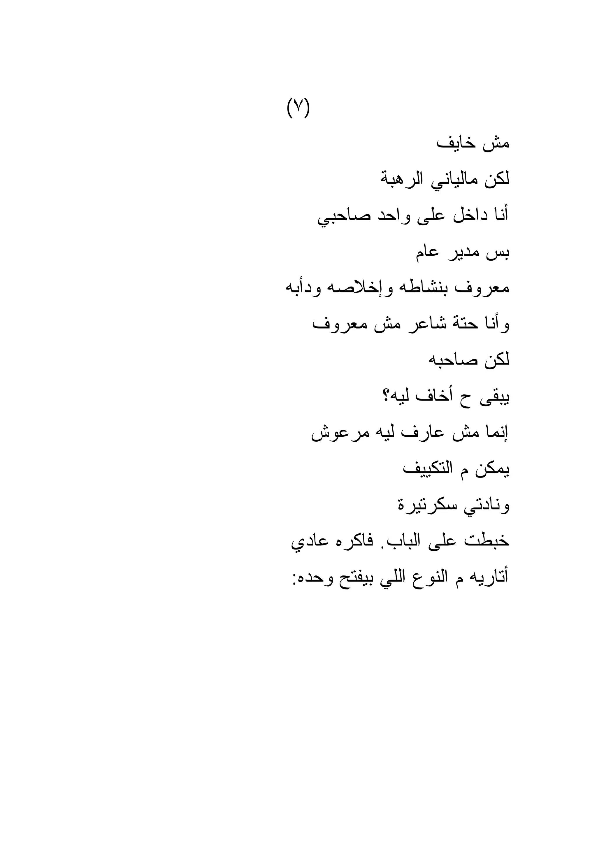 ‫)٧(‬
                    ‫ﻤﺵ ﺨﺎﻴﻑ‬
             ‫ﻟﻜﻥ ﻤﺎﻟﻴﺎﻨﻲ ﺍﻟﺭﻫﺒﺔ‬
      ‫ﺃﻨﺎ ﺩﺍﺨل ﻋﻠﻰ ﻭﺍﺤﺩ ﺼﺎﺤﺒﻲ‬
                 ‫ﺒﺱ ﻤﺩﻴﺭ ﻋﺎﻡ‬
‫ﻤﻌﺭﻭﻑ ﺒﻨﺸﺎﻁﻪ ﻭﺇﺨﻼﺼﻪ ﻭﺩﺃﺒﻪ‬
      ‫ﻭﺃﻨﺎ ﺤﺘﺔ ﺸﺎﻋﺭ ﻤﺵ ﻤﻌﺭﻭﻑ‬
                   ‫ﻟﻜﻥ ﺼﺎﺤﺒﻪ‬
             ‫ﻴﺒﻘﻰ ﺡ ﺃﺨﺎﻑ ﻟﻴﻪ؟‬
  ‫ﺇﻨﻤﺎ ﻤﺵ ﻋﺎﺭﻑ ﻟﻴﻪ ﻤﺭﻋﻭﺵ‬
                ‫ﻴﻤﻜﻥ ﻡ ﺍﻟﺘﻜﻴﻴﻑ‬
               ‫ﻭﻨﺎﺩﺘﻲ ﺴﻜﺭﺘﻴﺭﺓ‬
‫ﺨﺒﻁﺕ ﻋﻠﻰ ﺍﻟﺒﺎﺏ. ﻓﺎﻜﺭﻩ ﻋﺎﺩﻱ‬
‫ﺃﺘﺎﺭﻴﻪ ﻡ ﺍﻟﻨﻭﻉ ﺍﻟﻠﻲ ﺒﻴﻔﺘﺢ ﻭﺤﺩﻩ:‬
 