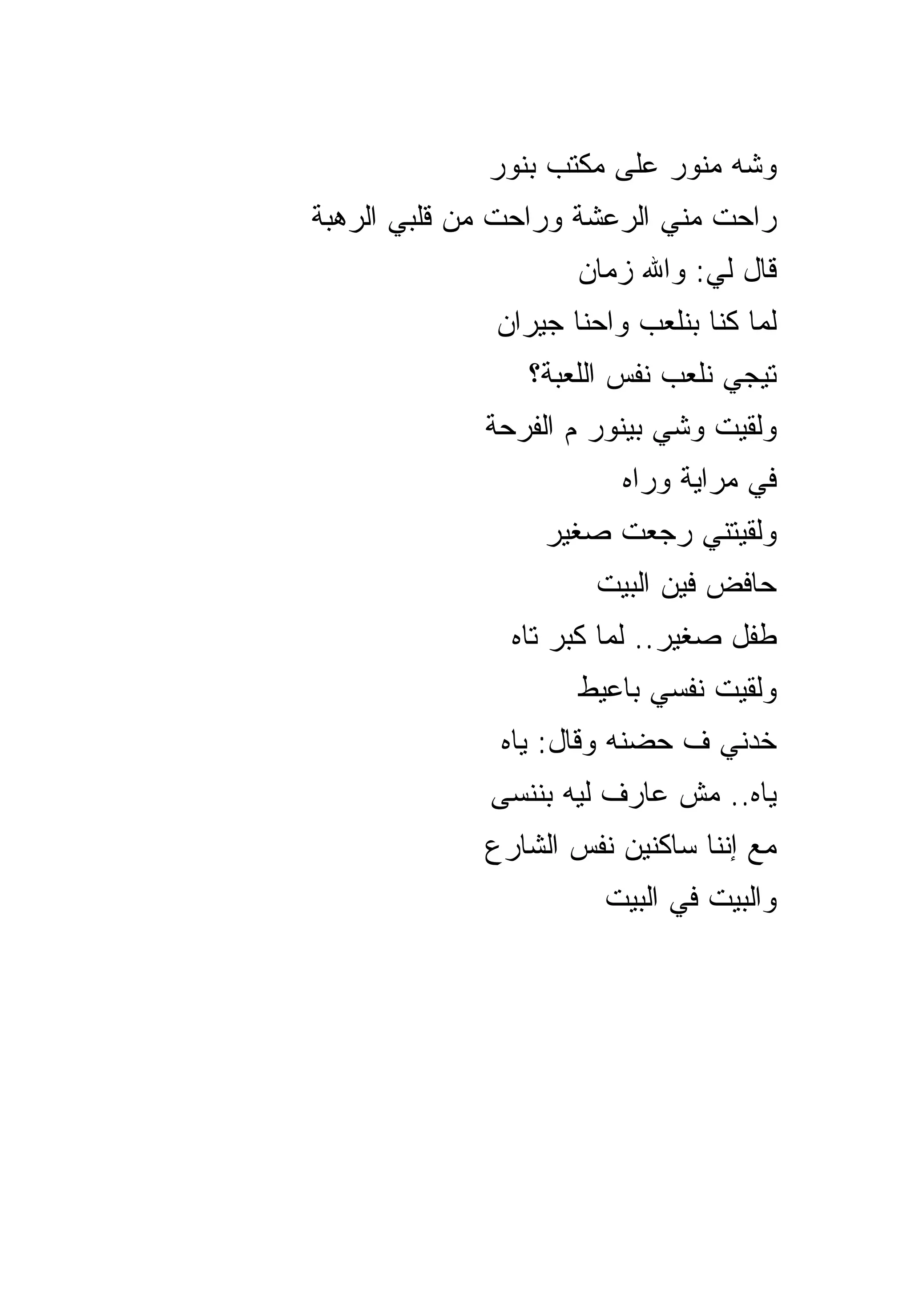 ‫ﻭﺸﻪ ﻤﻨﻭﺭ ﻋﻠﻰ ﻤﻜﺘﺏ ﺒﻨﻭﺭ‬
‫ﺭﺍﺤﺕ ﻤﻨﻲ ﺍﻟﺭﻋﺸﺔ ﻭﺭﺍﺤﺕ ﻤﻥ ﻗﻠﺒﻲ ﺍﻟﺭﻫﺒﺔ‬
                     ‫ﻗﺎل ﻟﻲ: ﻭﺍﷲ ﺯﻤﺎﻥ‬
              ‫ﻟﻤﺎ ﻜﻨﺎ ﺒﻨﻠﻌﺏ ﻭﺍﺤﻨﺎ ﺠﻴﺭﺍﻥ‬
                ‫ﺘﻴﺠﻲ ﻨﻠﻌﺏ ﻨﻔﺱ ﺍﻟﻠﻌﺒﺔ؟‬
             ‫ﻭﻟﻘﻴﺕ ﻭﺸﻲ ﺒﻴﻨﻭﺭ ﻡ ﺍﻟﻔﺭﺤﺔ‬
                         ‫ﻓﻲ ﻤﺭﺍﻴﺔ ﻭﺭﺍﻩ‬
                  ‫ﻭﻟﻘﻴﺘﻨﻲ ﺭﺠﻌﺕ ﺼﻐﻴﺭ‬
                      ‫ﺤﺎﻓﺽ ﻓﻴﻥ ﺍﻟﺒﻴﺕ‬
               ‫ﻁﻔل ﺼﻐﻴﺭ.. ﻟﻤﺎ ﻜﺒﺭ ﺘﺎﻩ‬
                     ‫ﻭﻟﻘﻴﺕ ﻨﻔﺴﻲ ﺒﺎﻋﻴﻁ‬
              ‫ﺨﺩﻨﻲ ﻑ ﺤﻀﻨﻪ ﻭﻗﺎل: ﻴﺎﻩ‬
             ‫ﻴﺎﻩ.. ﻤﺵ ﻋﺎﺭﻑ ﻟﻴﻪ ﺒﻨﻨﺴﻰ‬
             ‫ﻤﻊ ﺇﻨﻨﺎ ﺴﺎﻜﻨﻴﻥ ﻨﻔﺱ ﺍﻟﺸﺎﺭﻉ‬
                       ‫ﻭﺍﻟﺒﻴﺕ ﻓﻲ ﺍﻟﺒﻴﺕ‬
 