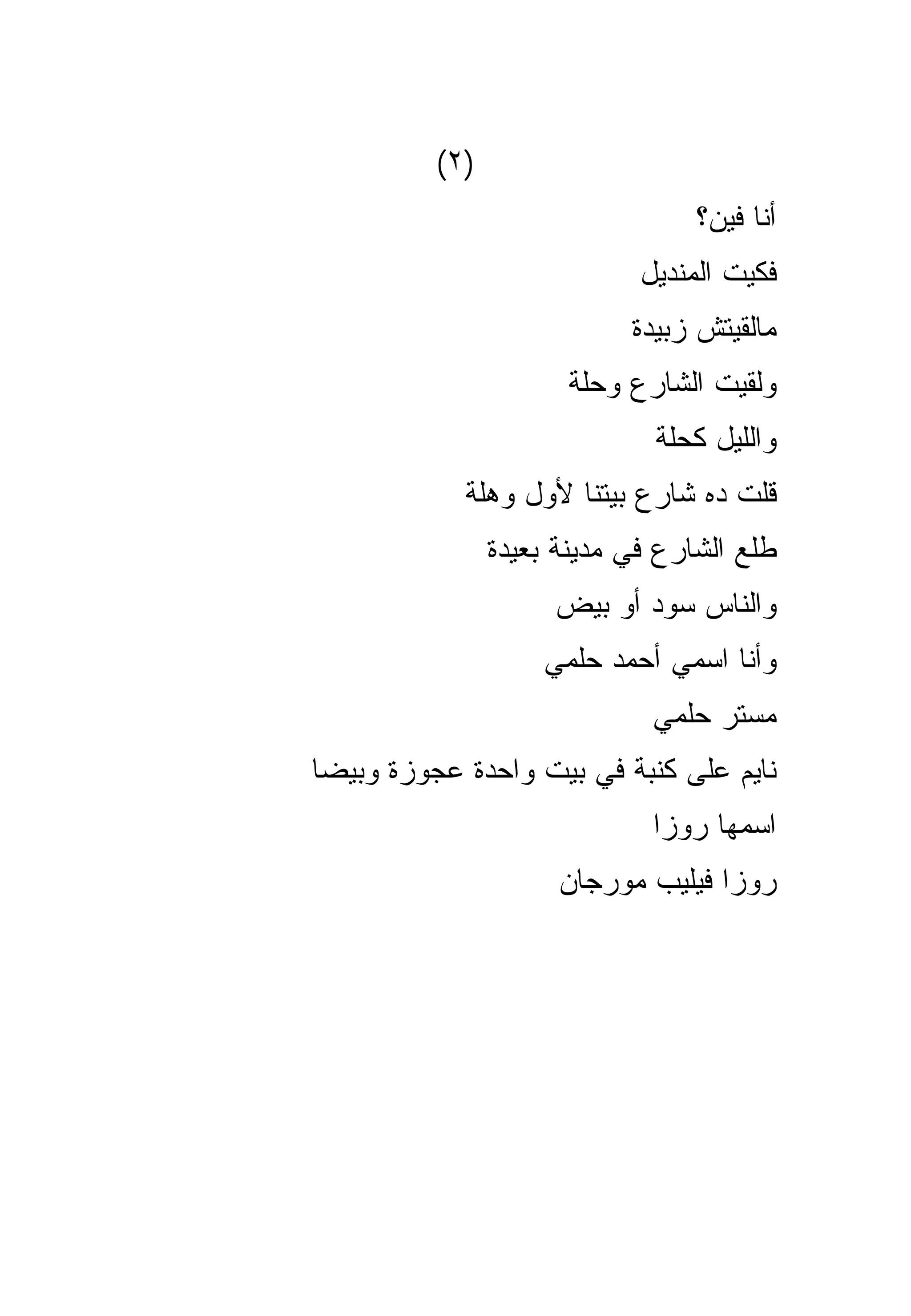 ‫)٢(‬
                                  ‫ﺃﻨﺎ ﻓﻴﻥ؟‬
                             ‫ﻓﻜﻴﺕ ﺍﻟﻤﻨﺩﻴل‬
                            ‫ﻤﺎﻟﻘﻴﺘﺵ ﺯﺒﻴﺩﺓ‬
                       ‫ﻭﻟﻘﻴﺕ ﺍﻟﺸﺎﺭﻉ ﻭﺤﻠﺔ‬
                              ‫ﻭﺍﻟﻠﻴل ﻜﺤﻠﺔ‬
            ‫ﻗﻠﺕ ﺩﻩ ﺸﺎﺭﻉ ﺒﻴﺘﻨﺎ ﻷﻭل ﻭﻫﻠﺔ‬
                ‫ﻁﻠﻊ ﺍﻟﺸﺎﺭﻉ ﻓﻲ ﻤﺩﻴﻨﺔ ﺒﻌﻴﺩﺓ‬
                     ‫ﻭﺍﻟﻨﺎﺱ ﺴﻭﺩ ﺃﻭ ﺒﻴﺽ‬
                    ‫ﻭﺃﻨﺎ ﺍﺴﻤﻲ ﺃﺤﻤﺩ ﺤﻠﻤﻲ‬
                              ‫ﻤﺴﺘﺭ ﺤﻠﻤﻲ‬
‫ﻨﺎﻴﻡ ﻋﻠﻰ ﻜﻨﺒﺔ ﻓﻲ ﺒﻴﺕ ﻭﺍﺤﺩﺓ ﻋﺠﻭﺯﺓ ﻭﺒﻴﻀﺎ‬
                              ‫ﺍﺴﻤﻬﺎ ﺭﻭﺯﺍ‬
                      ‫ﺭﻭﺯﺍ ﻓﻴﻠﻴﺏ ﻤﻭﺭﺠﺎﻥ‬
 