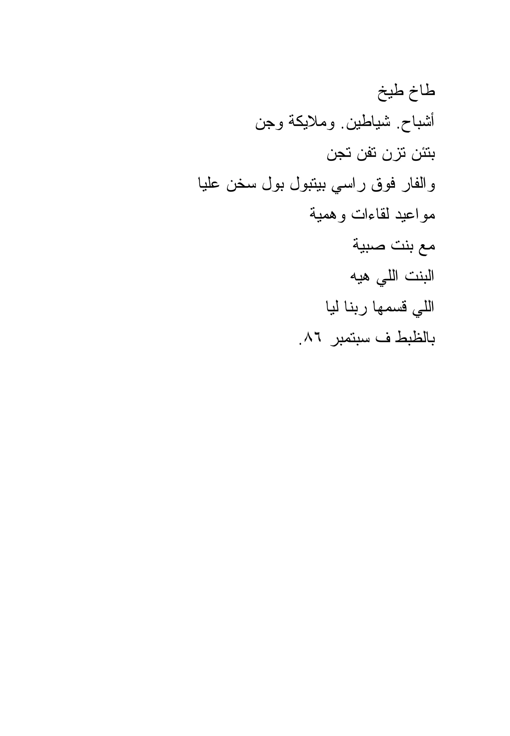‫ﻁﺎﺥ ﻁﻴﺦ‬
        ‫ﺃﺸﺒﺎﺡ. ﺸﻴﺎﻁﻴﻥ. ﻭﻤﻼﻴﻜﺔ ﻭﺠﻥ‬
                   ‫ﺒﺘﺌﻥ ﺘﺯﻥ ﺘﻔﻥ ﺘﺠﻥ‬
‫ﻭﺍﻟﻔﺎﺭ ﻓﻭﻕ ﺭﺍﺴﻲ ﺒﻴﺘﺒﻭل ﺒﻭل ﺴﺨﻥ ﻋﻠﻴﺎ‬
                ‫ﻤﻭﺍﻋﻴﺩ ﻟﻘﺎﺀﺍﺕ ﻭﻫﻤﻴﺔ‬
                      ‫ﻤﻊ ﺒﻨﺕ ﺼﺒﻴﺔ‬
                      ‫ﺍﻟﺒﻨﺕ ﺍﻟﻠﻲ ﻫﻴﻪ‬
                  ‫ﺍﻟﻠﻲ ﻗﺴﻤﻬﺎ ﺭﺒﻨﺎ ﻟﻴﺎ‬
              ‫ﺒﺎﻟﻅﺒﻁ ﻑ ﺴﺒﺘﻤﺒﺭ ٦٨.‬
 