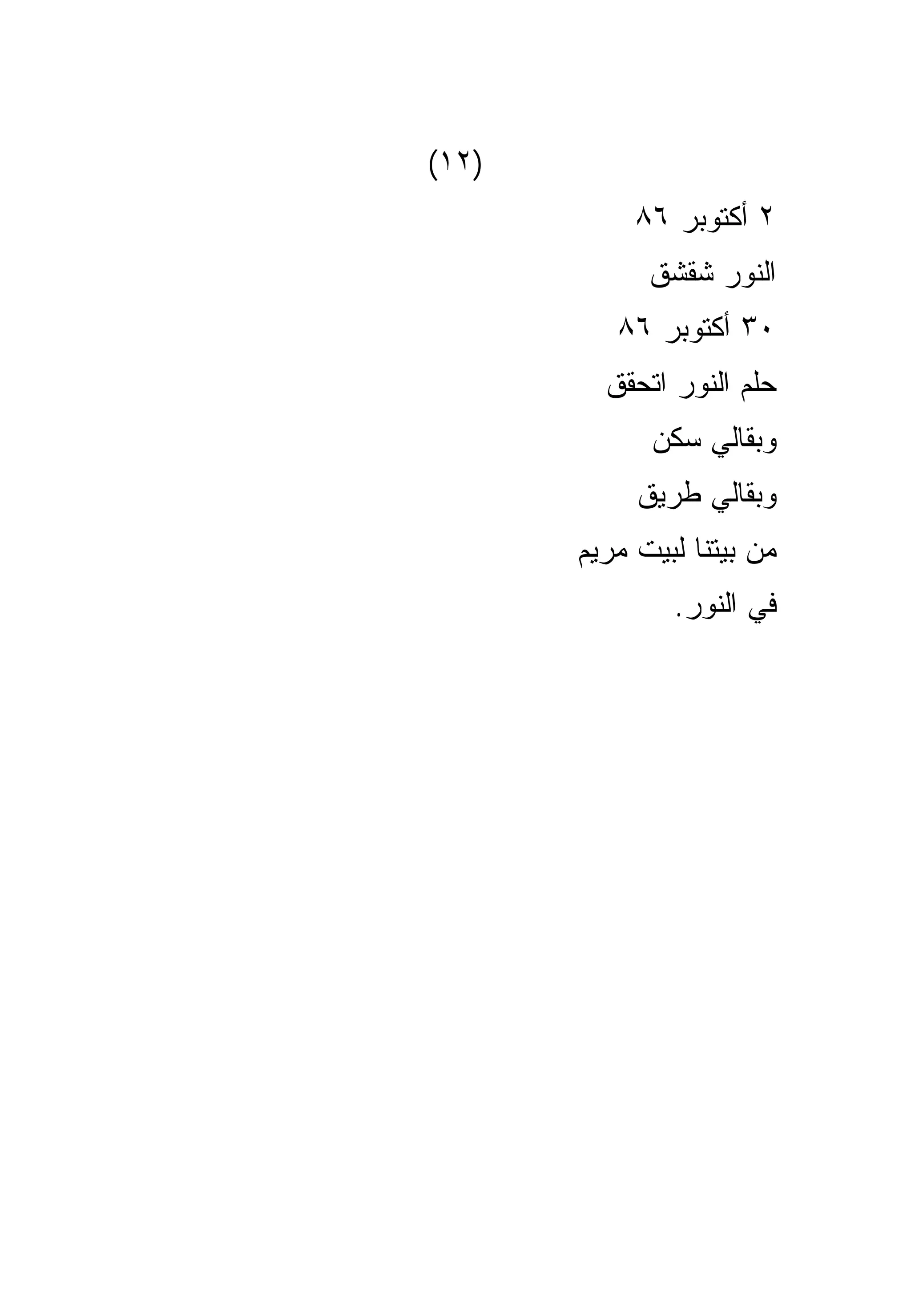 ‫)٢١(‬
            ‫٢ ﺃﻜﺘﻭﺒﺭ ٦٨‬
             ‫ﺍﻟﻨﻭﺭ ﺸﻘﺸﻕ‬
          ‫٠٣ ﺃﻜﺘﻭﺒﺭ ٦٨‬
         ‫ﺤﻠﻡ ﺍﻟﻨﻭﺭ ﺍﺘﺤﻘﻕ‬
             ‫ﻭﺒﻘﺎﻟﻲ ﺴﻜﻥ‬
            ‫ﻭﺒﻘﺎﻟﻲ ﻁﺭﻴﻕ‬
       ‫ﻤﻥ ﺒﻴﺘﻨﺎ ﻟﺒﻴﺕ ﻤﺭﻴﻡ‬
               ‫ﻓﻲ ﺍﻟﻨﻭﺭ.‬
 