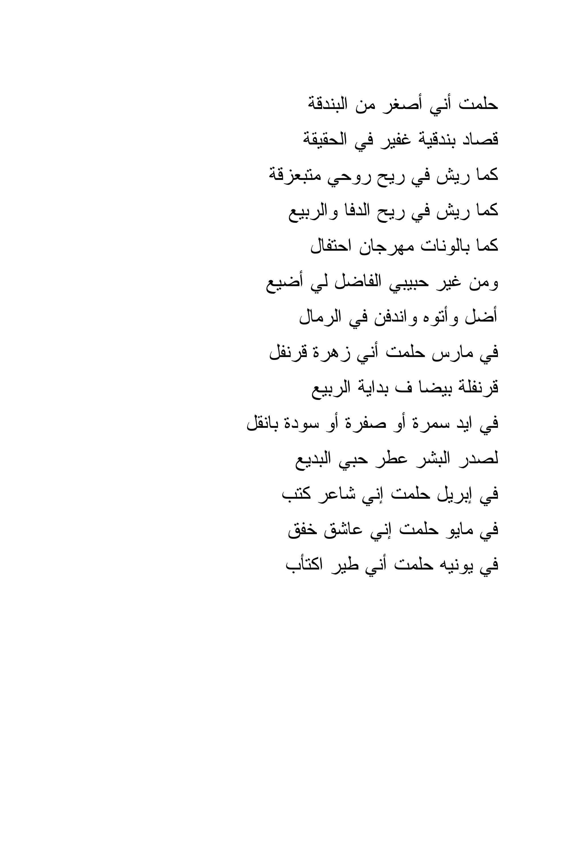 ‫ﺤﻠﻤﺕ ﺃﻨﻲ ﺃﺼﻐﺭ ﻤﻥ ﺍﻟﺒﻨﺩﻗﺔ‬
       ‫ﻗﺼﺎﺩ ﺒﻨﺩﻗﻴﺔ ﻏﻔﻴﺭ ﻓﻲ ﺍﻟﺤﻘﻴﻘﺔ‬
   ‫ﻜﻤﺎ ﺭﻴﺵ ﻓﻲ ﺭﻴﺢ ﺭﻭﺤﻲ ﻤﺘﺒﻌﺯﻗﺔ‬
     ‫ﻜﻤﺎ ﺭﻴﺵ ﻓﻲ ﺭﻴﺢ ﺍﻟﺩﻓﺎ ﻭﺍﻟﺭﺒﻴﻊ‬
        ‫ﻜﻤﺎ ﺒﺎﻟﻭﻨﺎﺕ ﻤﻬﺭﺠﺎﻥ ﺍﺤﺘﻔﺎل‬
  ‫ﻭﻤﻥ ﻏﻴﺭ ﺤﺒﻴﺒﻲ ﺍﻟﻔﺎﻀل ﻟﻲ ﺃﻀﻴﻊ‬
      ‫ﺃﻀل ﻭﺃﺘﻭﻩ ﻭﺍﻨﺩﻓﻥ ﻓﻲ ﺍﻟﺭﻤﺎل‬
  ‫ﻓﻲ ﻤﺎﺭﺱ ﺤﻠﻤﺕ ﺃﻨﻲ ﺯﻫﺭﺓ ﻗﺭﻨﻔل‬
        ‫ﻗﺭﻨﻔﻠﺔ ﺒﻴﻀﺎ ﻑ ﺒﺩﺍﻴﺔ ﺍﻟﺭﺒﻴﻊ‬
‫ﻓﻲ ﺍﻴﺩ ﺴﻤﺭﺓ ﺃﻭ ﺼﻔﺭﺓ ﺃﻭ ﺴﻭﺩﺓ ﺒﺎﻨﻘل‬
      ‫ﻟﺼﺩﺭ ﺍﻟﺒﺸﺭ ﻋﻁﺭ ﺤﺒﻲ ﺍﻟﺒﺩﻴﻊ‬
    ‫ﻓﻲ ﺇﺒﺭﻴل ﺤﻠﻤﺕ ﺇﻨﻲ ﺸﺎﻋﺭ ﻜﺘﺏ‬
     ‫ﻓﻲ ﻤﺎﻴﻭ ﺤﻠﻤﺕ ﺇﻨﻲ ﻋﺎﺸﻕ ﺨﻔﻕ‬
     ‫ﻓﻲ ﻴﻭﻨﻴﻪ ﺤﻠﻤﺕ ﺃﻨﻲ ﻁﻴﺭ ﺍﻜﺘﺄﺏ‬
 