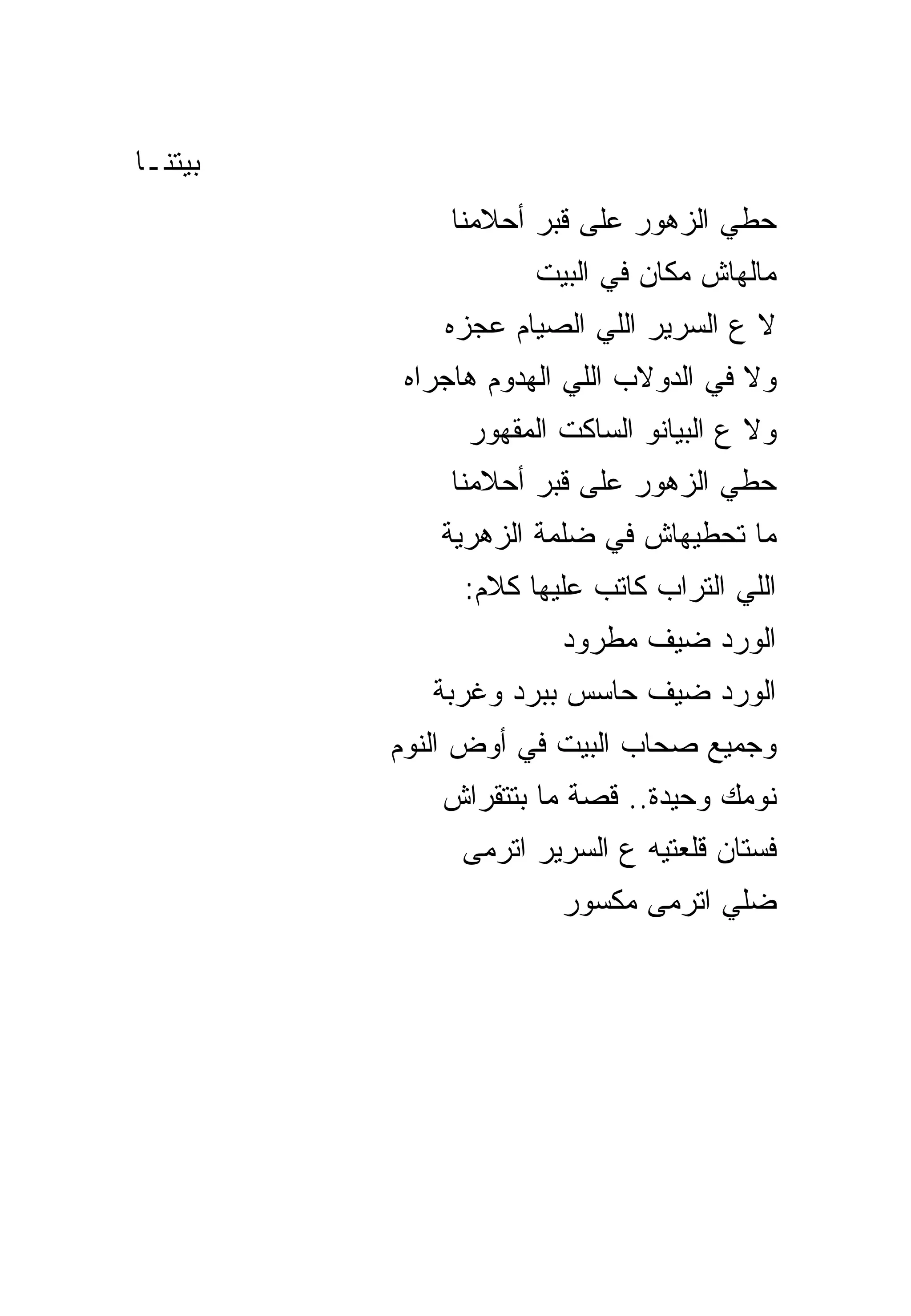 ‫ﺒﻴﺘﻨـﺎ‬
             ‫ﺤﻁﻲ ﺍﻟﺯﻫﻭﺭ ﻋﻠﻰ ﻗﺒﺭ ﺃﺤﻼﻤﻨﺎ‬
                    ‫ﻤﺎﻟﻬﺎﺵ ﻤﻜﺎﻥ ﻓﻲ ﺍﻟﺒﻴﺕ‬
             ‫ﻻ ﻉ ﺍﻟﺴﺭﻴﺭ ﺍﻟﻠﻲ ﺍﻟﺼﻴﺎﻡ ﻋﺠﺯﻩ‬
          ‫ﻭﻻ ﻓﻲ ﺍﻟﺩﻭﻻﺏ ﺍﻟﻠﻲ ﺍﻟﻬﺩﻭﻡ ﻫﺎﺠﺭﺍﻩ‬
               ‫ﻭﻻ ﻉ ﺍﻟﺒﻴﺎﻨﻭ ﺍﻟﺴﺎﻜﺕ ﺍﻟﻤﻘﻬﻭﺭ‬
             ‫ﺤﻁﻲ ﺍﻟﺯﻫﻭﺭ ﻋﻠﻰ ﻗﺒﺭ ﺃﺤﻼﻤﻨﺎ‬
             ‫ﻤﺎ ﺘﺤﻁﻴﻬﺎﺵ ﻓﻲ ﻀﻠﻤﺔ ﺍﻟﺯﻫﺭﻴﺔ‬
              ‫ﺍﻟﻠﻲ ﺍﻟﺘﺭﺍﺏ ﻜﺎﺘﺏ ﻋﻠﻴﻬﺎ ﻜﻼﻡ:‬
                       ‫ﺍﻟﻭﺭﺩ ﻀﻴﻑ ﻤﻁﺭﻭﺩ‬
            ‫ﺍﻟﻭﺭﺩ ﻀﻴﻑ ﺤﺎﺴﺱ ﺒﺒﺭﺩ ﻭﻏﺭﺒﺔ‬
         ‫ﻭﺠﻤﻴﻊ ﺼﺤﺎﺏ ﺍﻟﺒﻴﺕ ﻓﻲ ﺃﻭﺽ ﺍﻟﻨﻭﻡ‬
             ‫ﻨﻭﻤﻙ ﻭﺤﻴﺩﺓ.. ﻗﺼﺔ ﻤﺎ ﺒﺘﺘﻘﺭﺍﺵ‬
              ‫ﻓﺴﺘﺎﻥ ﻗﻠﻌﺘﻴﻪ ﻉ ﺍﻟﺴﺭﻴﺭ ﺍﺘﺭﻤﻰ‬
                       ‫ﻀﻠﻲ ﺍﺘﺭﻤﻰ ﻤﻜﺴﻭﺭ‬
 