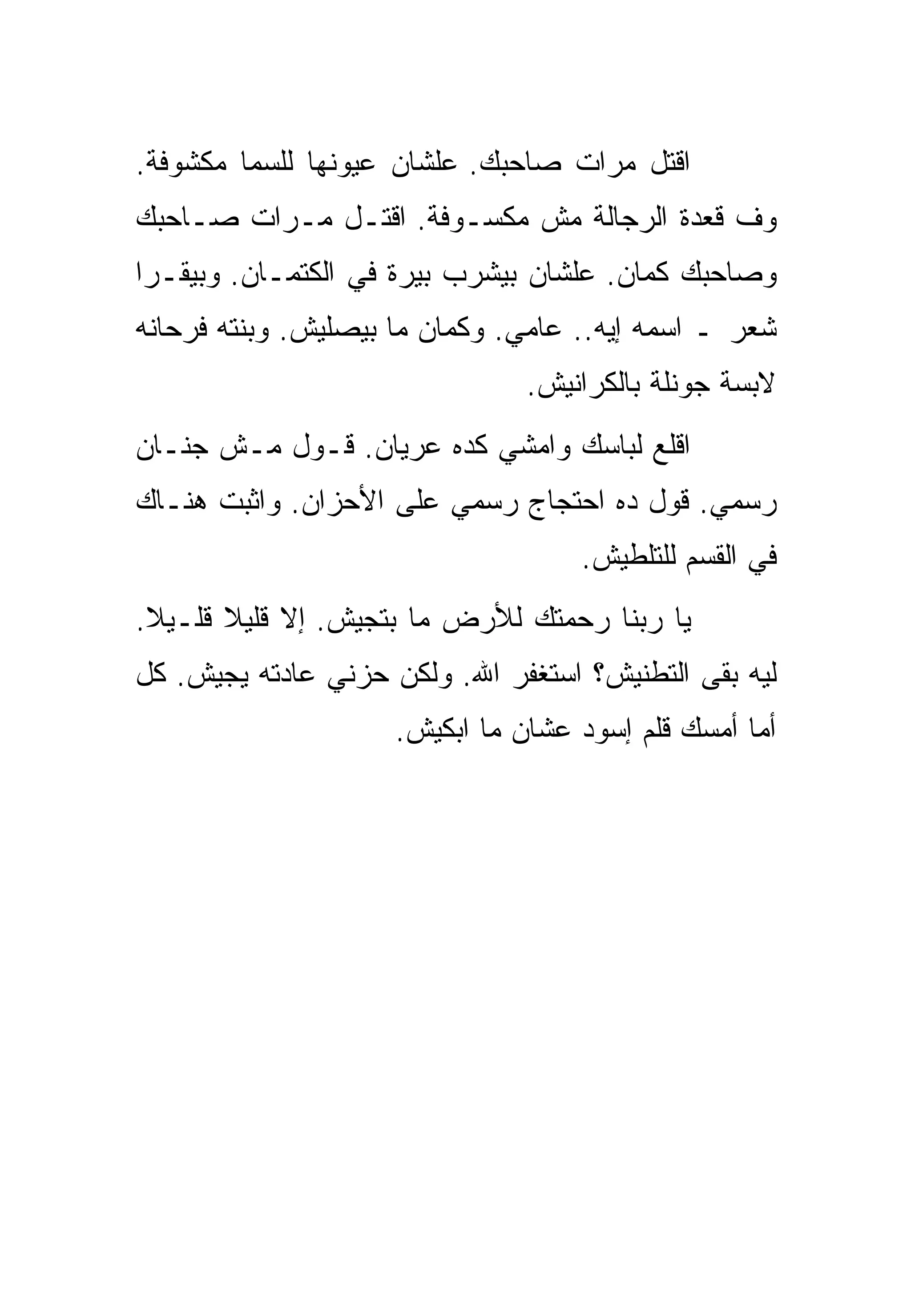 ‫ﺍﻗﺘل ﻤﺭﺍﺕ ﺼﺎﺤﺒﻙ. ﻋﻠﺸﺎﻥ ﻋﻴﻭﻨﻬﺎ ﻟﻠﺴﻤﺎ ﻤﻜﺸﻭﻓﺔ.‬
‫ﻭﻑ ﻗﻌﺩﺓ ﺍﻟﺭﺠﺎﻟﺔ ﻤﺵ ﻤﻜﺴـﻭﻓﺔ. ﺍﻗﺘـل ﻤـﺭﺍﺕ ﺼـﺎﺤﺒﻙ‬
‫ﻭﺼﺎﺤﺒﻙ ﻜﻤﺎﻥ. ﻋﻠﺸﺎﻥ ﺒﻴﺸﺭﺏ ﺒﻴﺭﺓ ﻓﻲ ﺍﻟﻜﺘﻤـﺎﻥ. ﻭﺒﻴﻘـﺭﺍ‬
‫ﺸﻌﺭ ـ ﺍﺴﻤﻪ ﺇﻴﻪ.. ﻋﺎﻤﻲ. ﻭﻜﻤﺎﻥ ﻤﺎ ﺒﻴﺼﻠﻴﺵ. ﻭﺒﻨﺘﻪ ﻓﺭﺤﺎﻨﻪ‬
                                ‫ﻻﺒﺴﺔ ﺠﻭﻨﻠﺔ ﺒﺎﻟﻜﺭﺍﻨﻴﺵ.‬
‫ﺍﻗﻠﻊ ﻟﺒﺎﺴﻙ ﻭﺍﻤﺸﻲ ﻜﺩﻩ ﻋﺭﻴﺎﻥ. ﻗـﻭل ﻤـﺵ ﺠﻨـﺎﻥ‬
‫ﺭﺴﻤﻲ. ﻗﻭل ﺩﻩ ﺍﺤﺘﺠﺎﺝ ﺭﺴﻤﻲ ﻋﻠﻰ ﺍﻷﺤﺯﺍﻥ. ﻭﺍﺜﺒﺕ ﻫﻨـﺎﻙ‬
                                    ‫ﻓﻲ ﺍﻟﻘﺴﻡ ﻟﻠﺘﻠﻁﻴﺵ.‬
‫ﻴﺎ ﺭﺒﻨﺎ ﺭﺤﻤﺘﻙ ﻟﻸﺭﺽ ﻤﺎ ﺒﺘﺠﻴﺵ. ﺇﻻ ﻗﻠﻴﻼ ﻗﻠـﻴﻼ.‬
 ‫ﹰ‬     ‫ﹰ‬
‫ﻟﻴﻪ ﺒﻘﻰ ﺍﻟﺘﻁﻨﻴﺵ؟ ﺍﺴﺘﻐﻔﺭ ﺍﷲ. ﻭﻟﻜﻥ ﺤﺯﻨﻲ ﻋﺎﺩﺘﻪ ﻴﺠﻴﺵ. ﻜل‬
                     ‫ﺃﻤﺎ ﺃﻤﺴﻙ ﻗﻠﻡ ﺇﺴﻭﺩ ﻋﺸﺎﻥ ﻤﺎ ﺍﺒﻜﻴﺵ.‬
 