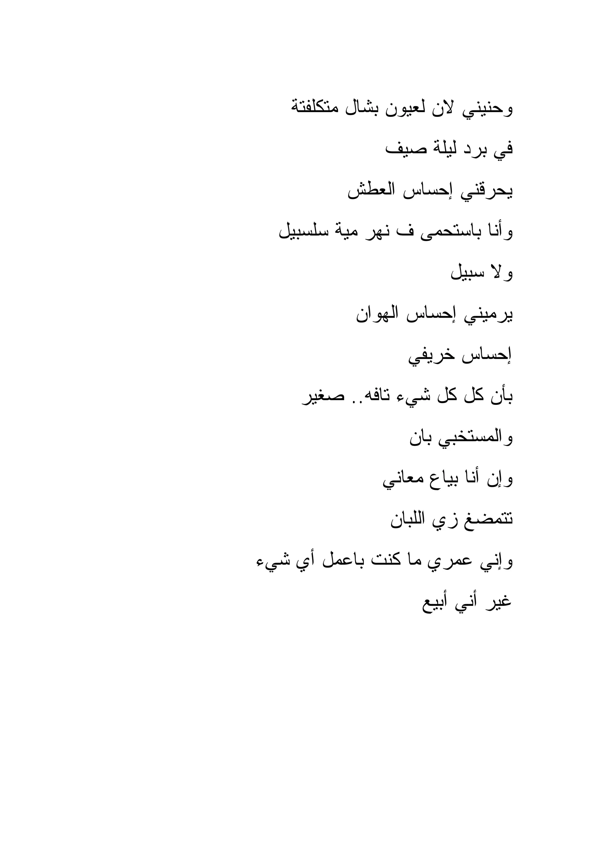 ‫ﻭﺤﻨﻴﻨﻲ ﻻﻥ ﻟﻌﻴﻭﻥ ﺒﺸﺎل ﻤﺘﻜﻠﻔﺘﺔ‬
               ‫ﻓﻲ ﺒﺭﺩ ﻟﻴﻠﺔ ﺼﻴﻑ‬
           ‫ﻴﺤﺭﻗﻨﻲ ﺇﺤﺴﺎﺱ ﺍﻟﻌﻁﺵ‬
  ‫ﻭﺃﻨﺎ ﺒﺎﺴﺘﺤﻤﻰ ﻑ ﻨﻬﺭ ﻤﻴﺔ ﺴﻠﺴﺒﻴل‬
                        ‫ﻭﻻ ﺴﺒﻴل‬
            ‫ﻴﺭﻤﻴﻨﻲ ﺇﺤﺴﺎﺱ ﺍﻟﻬﻭﺍﻥ‬
                  ‫ﺇﺤﺴﺎﺱ ﺨﺭﻴﻔﻲ‬
     ‫ﺒﺄﻥ ﻜل ﻜل ﺸﻲﺀ ﺘﺎﻓﻪ.. ﺼﻐﻴﺭ‬
                  ‫ﻭﺍﻟﻤﺴﺘﺨﺒﻲ ﺒﺎﻥ‬
               ‫ﻭﺇﻥ ﺃﻨﺎ ﺒﻴﺎﻉ ﻤﻌﺎﻨﻲ‬
                ‫ﺘﺘﻤﻀﻎ ﺯﻱ ﺍﻟﻠﺒﺎﻥ‬
‫ﻭﺇﻨﻲ ﻋﻤﺭﻱ ﻤﺎ ﻜﻨﺕ ﺒﺎﻋﻤل ﺃﻱ ﺸﻲﺀ‬
                    ‫ﻏﻴﺭ ﺃﻨﻲ ﺃﺒﻴﻊ‬
 