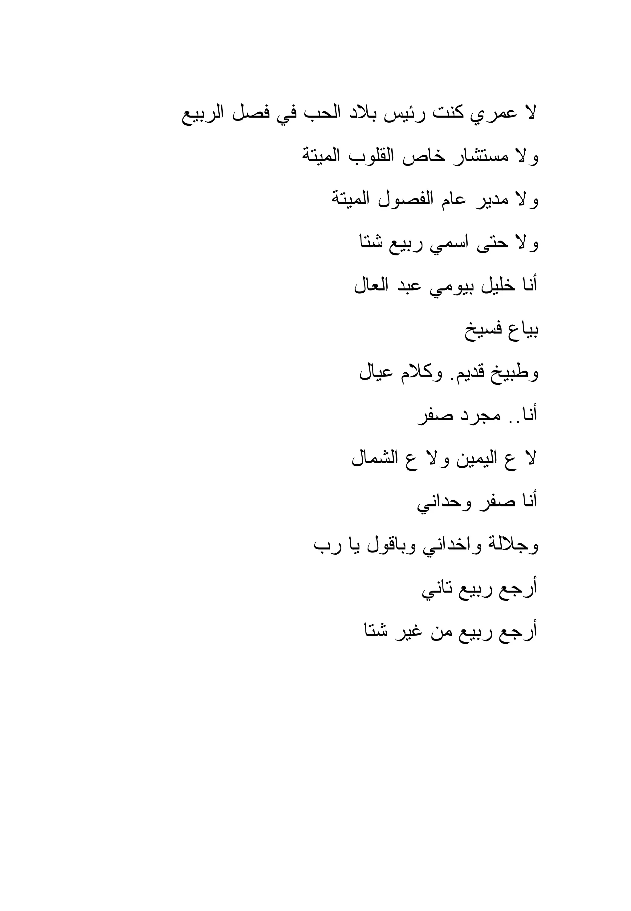 ‫ﻻ ﻋﻤﺭﻱ ﻜﻨﺕ ﺭﺌﻴﺱ ﺒﻼﺩ ﺍﻟﺤﺏ ﻓﻲ ﻓﺼل ﺍﻟﺭﺒﻴﻊ‬
            ‫ﻭﻻ ﻤﺴﺘﺸﺎﺭ ﺨﺎﺹ ﺍﻟﻘﻠﻭﺏ ﺍﻟﻤﻴﺘﺔ‬
                ‫ﻭﻻ ﻤﺩﻴﺭ ﻋﺎﻡ ﺍﻟﻔﺼﻭل ﺍﻟﻤﻴﺘﺔ‬
                   ‫ﻭﻻ ﺤﺘﻰ ﺍﺴﻤﻲ ﺭﺒﻴﻊ ﺸﺘﺎ‬
                  ‫ﺃﻨﺎ ﺨﻠﻴل ﺒﻴﻭﻤﻲ ﻋﺒﺩ ﺍﻟﻌﺎل‬
                                ‫ﺒﻴﺎﻉ ﻓﺴﻴﺦ‬
                   ‫ﻭﻁﺒﻴﺦ ﻗﺩﻴﻡ. ﻭﻜﻼﻡ ﻋﻴﺎل‬
                          ‫ﺃﻨﺎ.. ﻤﺠﺭﺩ ﺼﻔﺭ‬
                  ‫ﻻ ﻉ ﺍﻟﻴﻤﻴﻥ ﻭﻻ ﻉ ﺍﻟﺸﻤﺎل‬
                          ‫ﺃﻨﺎ ﺼﻔﺭ ﻭﺤﺩﺍﻨﻲ‬
              ‫ﻭﺠﻼﻟﺔ ﻭﺍﺨﺩﺍﻨﻲ ﻭﺒﺎﻗﻭل ﻴﺎ ﺭﺏ‬
                          ‫ﺃﺭﺠﻊ ﺭﺒﻴﻊ ﺘﺎﻨﻲ‬
                   ‫ﺃﺭﺠﻊ ﺭﺒﻴﻊ ﻤﻥ ﻏﻴﺭ ﺸﺘﺎ‬
 