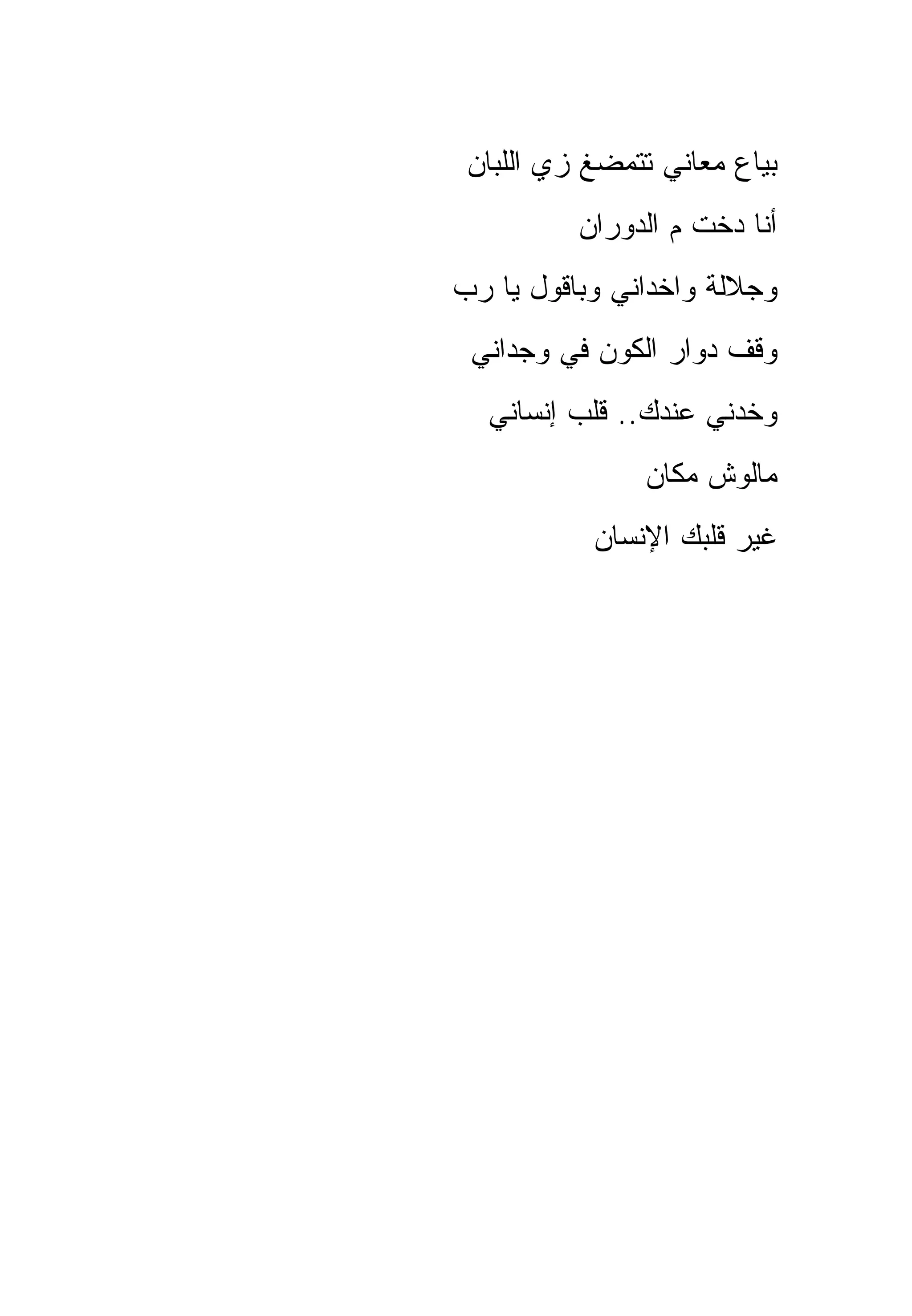 ‫ﺒﻴﺎﻉ ﻤﻌﺎﻨﻲ ﺘﺘﻤﻀﻎ ﺯﻱ ﺍﻟﻠﺒﺎﻥ‬
          ‫ﺃﻨﺎ ﺩﺨﺕ ﻡ ﺍﻟﺩﻭﺭﺍﻥ‬
‫ﻭﺠﻼﻟﺔ ﻭﺍﺨﺩﺍﻨﻲ ﻭﺒﺎﻗﻭل ﻴﺎ ﺭﺏ‬
 ‫ﻭﻗﻑ ﺩﻭﺍﺭ ﺍﻟﻜﻭﻥ ﻓﻲ ﻭﺠﺩﺍﻨﻲ‬
  ‫ﻭﺨﺩﻨﻲ ﻋﻨﺩﻙ.. ﻗﻠﺏ ﺇﻨﺴﺎﻨﻲ‬
               ‫ﻤﺎﻟﻭﺵ ﻤﻜﺎﻥ‬
           ‫ﻏﻴﺭ ﻗﻠﺒﻙ ﺍﻹﻨﺴﺎﻥ‬
 