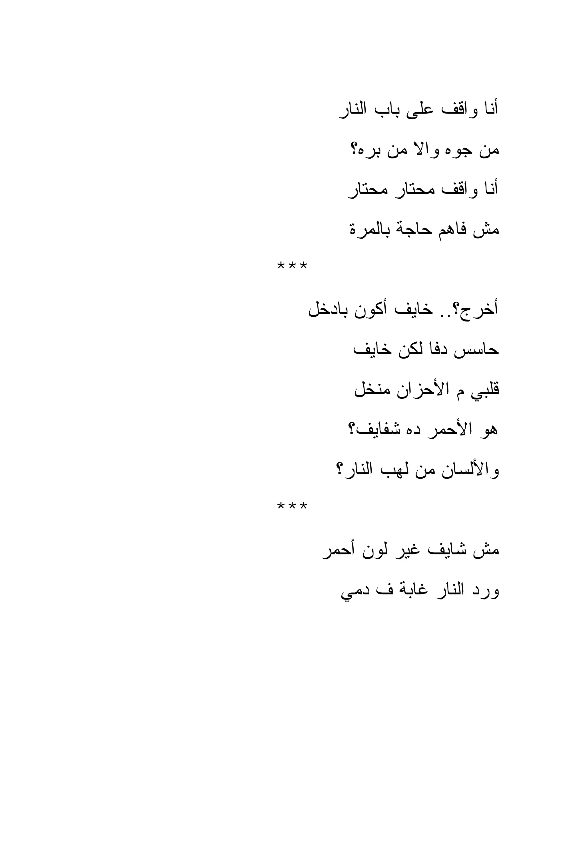 ‫ﺃﻨﺎ ﻭﺍﻗﻑ ﻋﻠﻰ ﺒﺎﺏ ﺍﻟﻨﺎﺭ‬
         ‫ﻤﻥ ﺠﻭﻩ ﻭﺍﻻ ﻤﻥ ﺒﺭﻩ؟‬
        ‫ﺃﻨﺎ ﻭﺍﻗﻑ ﻤﺤﺘﺎﺭ ﻤﺤﺘﺎﺭ‬
         ‫ﻤﺵ ﻓﺎﻫﻡ ﺤﺎﺠﺔ ﺒﺎﻟﻤﺭﺓ‬
‫***‬
  ‫ﺃﺨﺭﺝ؟.. ﺨﺎﻴﻑ ﺃﻜﻭﻥ ﺒﺎﺩﺨل‬
         ‫ﺤﺎﺴﺱ ﺩﻓﺎ ﻟﻜﻥ ﺨﺎﻴﻑ‬
         ‫ﻗﻠﺒﻲ ﻡ ﺍﻷﺤﺯﺍﻥ ﻤﻨﺨل‬
         ‫ﻫﻭ ﺍﻷﺤﻤﺭ ﺩﻩ ﺸﻔﺎﻴﻑ؟‬
       ‫ﻭﺍﻷﻟﺴﺎﻥ ﻤﻥ ﻟﻬﺏ ﺍﻟﻨﺎﺭ؟‬
‫***‬
      ‫ﻤﺵ ﺸﺎﻴﻑ ﻏﻴﺭ ﻟﻭﻥ ﺃﺤﻤﺭ‬
        ‫ﻭﺭﺩ ﺍﻟﻨﺎﺭ ﻏﺎﺒﺔ ﻑ ﺩﻤﻲ‬
 