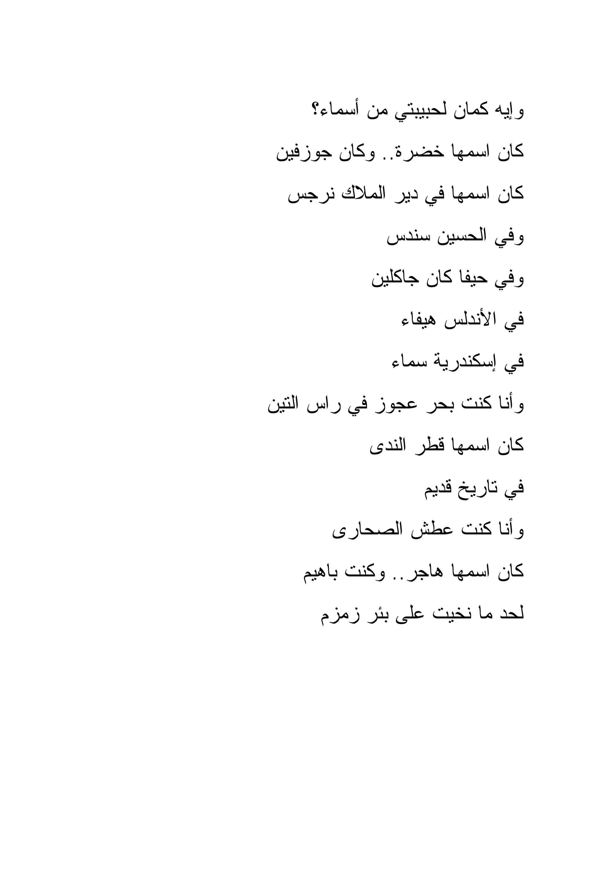 ‫ﻭﺇﻴﻪ ﻜﻤﺎﻥ ﻟﺤﺒﻴﺒﺘﻲ ﻤﻥ ﺃﺴﻤﺎﺀ؟‬
 ‫ﻜﺎﻥ ﺍﺴﻤﻬﺎ ﺨﻀﺭﺓ.. ﻭﻜﺎﻥ ﺠﻭﺯﻓﻴﻥ‬
  ‫ﻜﺎﻥ ﺍﺴﻤﻬﺎ ﻓﻲ ﺩﻴﺭ ﺍﻟﻤﻼﻙ ﻨﺭﺠﺱ‬
              ‫ﻭﻓﻲ ﺍﻟﺤﺴﻴﻥ ﺴﻨﺩﺱ‬
            ‫ﻭﻓﻲ ﺤﻴﻔﺎ ﻜﺎﻥ ﺠﺎﻜﻠﻴﻥ‬
                ‫ﻓﻲ ﺍﻷﻨﺩﻟﺱ ﻫﻴﻔﺎﺀ‬
               ‫ﻓﻲ ﺇﺴﻜﻨﺩﺭﻴﺔ ﺴﻤﺎﺀ‬
‫ﻭﺃﻨﺎ ﻜﻨﺕ ﺒﺤﺭ ﻋﺠﻭﺯ ﻓﻲ ﺭﺍﺱ ﺍﻟﺘﻴﻥ‬
            ‫ﻜﺎﻥ ﺍﺴﻤﻬﺎ ﻗﻁﺭ ﺍﻟﻨﺩﻯ‬
                   ‫ﻓﻲ ﺘﺎﺭﻴﺦ ﻗﺩﻴﻡ‬
       ‫ﻭﺃﻨﺎ ﻜﻨﺕ ﻋﻁﺵ ﺍﻟﺼﺤﺎﺭﻯ‬
    ‫ﻜﺎﻥ ﺍﺴﻤﻬﺎ ﻫﺎﺠﺭ.. ﻭﻜﻨﺕ ﺒﺎﻫﻴﻡ‬
      ‫ﻟﺤﺩ ﻤﺎ ﻨﺨﻴﺕ ﻋﻠﻰ ﺒﺌﺭ ﺯﻤﺯﻡ‬
 