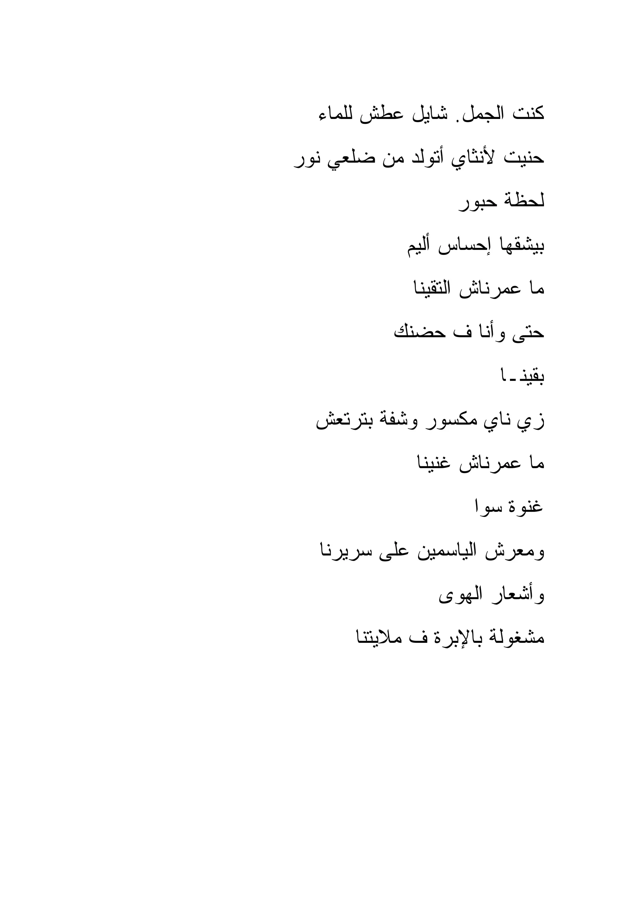‫ﻜﻨﺕ ﺍﻟﺠﻤل. ﺸﺎﻴل ﻋﻁﺵ ﻟﻠﻤﺎﺀ‬
‫ﺤﻨﻴﺕ ﻷﻨﺜﺎﻱ ﺃﺘﻭﻟﺩ ﻤﻥ ﻀﻠﻌﻲ ﻨﻭﺭ‬
                   ‫ﻟﺤﻅﺔ ﺤﺒﻭﺭ‬
             ‫ﺒﻴﺸﻘﻬﺎ ﺇﺤﺴﺎﺱ ﺃﻟﻴﻡ‬
             ‫ﻤﺎ ﻋﻤﺭﻨﺎﺵ ﺍﻟﺘﻘﻴﻨﺎ‬
           ‫ﺤﺘﻰ ﻭﺃﻨﺎ ﻑ ﺤﻀﻨﻙ‬
                        ‫ﺒﻘﻴﻨـﺎ‬
  ‫ﺯﻱ ﻨﺎﻱ ﻤﻜﺴﻭﺭ ﻭﺸﻔﺔ ﺒﺘﺭﺘﻌﺵ‬
              ‫ﻤﺎ ﻋﻤﺭﻨﺎﺵ ﻏﻨﻴﻨﺎ‬
                     ‫ﻏﻨﻭﺓ ﺴﻭﺍ‬
   ‫ﻭﻤﻌﺭﺵ ﺍﻟﻴﺎﺴﻤﻴﻥ ﻋﻠﻰ ﺴﺭﻴﺭﻨﺎ‬
                ‫ﻭﺃﺸﻌﺎﺭ ﺍﻟﻬﻭﻯ‬
       ‫ﻤﺸﻐﻭﻟﺔ ﺒﺎﻹﺒﺭﺓ ﻑ ﻤﻼﻴﺘﻨﺎ‬
 