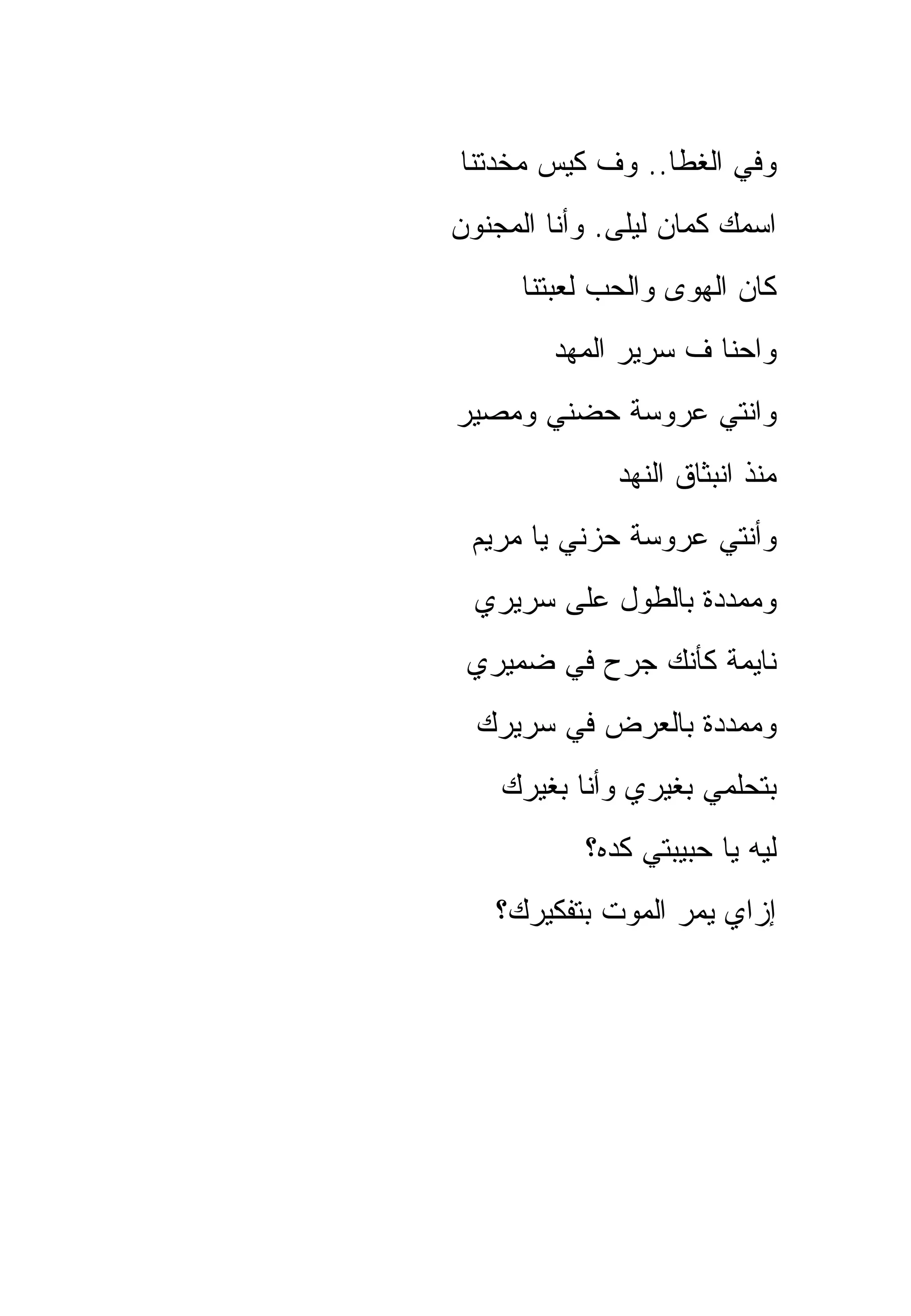 ‫ﻭﻓﻲ ﺍﻟﻐﻁﺎ.. ﻭﻑ ﻜﻴﺱ ﻤﺨﺩﺘﻨﺎ‬
‫ﺍﺴﻤﻙ ﻜﻤﺎﻥ ﻟﻴﻠﻰ. ﻭﺃﻨﺎ ﺍﻟﻤﺠﻨﻭﻥ‬
      ‫ﻜﺎﻥ ﺍﻟﻬﻭﻯ ﻭﺍﻟﺤﺏ ﻟﻌﺒﺘﻨﺎ‬
        ‫ﻭﺍﺤﻨﺎ ﻑ ﺴﺭﻴﺭ ﺍﻟﻤﻬﺩ‬
‫ﻭﺍﻨﺘﻲ ﻋﺭﻭﺴﺔ ﺤﻀﻨﻲ ﻭﻤﺼﻴﺭ‬
              ‫ﻤﻨﺫ ﺍﻨﺒﺜﺎﻕ ﺍﻟﻨﻬﺩ‬
 ‫ﻭﺃﻨﺘﻲ ﻋﺭﻭﺴﺔ ﺤﺯﻨﻲ ﻴﺎ ﻤﺭﻴﻡ‬
  ‫ﻭﻤﻤﺩﺩﺓ ﺒﺎﻟﻁﻭل ﻋﻠﻰ ﺴﺭﻴﺭﻱ‬
 ‫ﻨﺎﻴﻤﺔ ﻜﺄﻨﻙ ﺠﺭﺡ ﻓﻲ ﻀﻤﻴﺭﻱ‬
  ‫ﻭﻤﻤﺩﺩﺓ ﺒﺎﻟﻌﺭﺽ ﻓﻲ ﺴﺭﻴﺭﻙ‬
    ‫ﺒﺘﺤﻠﻤﻲ ﺒﻐﻴﺭﻱ ﻭﺃﻨﺎ ﺒﻐﻴﺭﻙ‬
           ‫ﻟﻴﻪ ﻴﺎ ﺤﺒﻴﺒﺘﻲ ﻜﺩﻩ؟‬
   ‫ﺇﺯﺍﻱ ﻴﻤﺭ ﺍﻟﻤﻭﺕ ﺒﺘﻔﻜﻴﺭﻙ؟‬
 