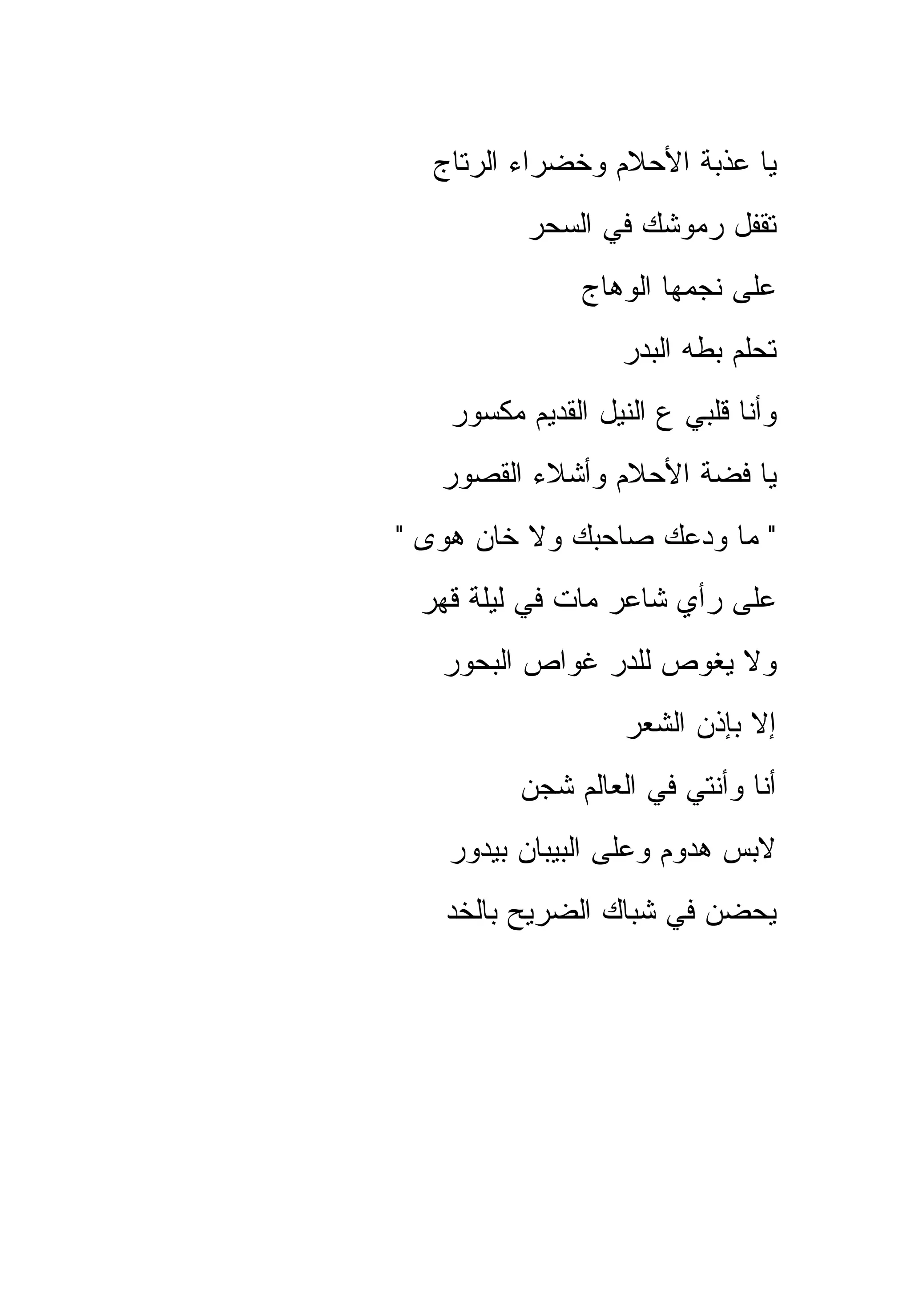 ‫ﻴﺎ ﻋﺫﺒﺔ ﺍﻷﺤﻼﻡ ﻭﺨﻀﺭﺍﺀ ﺍﻟﺭﺘﺎﺝ‬
          ‫ﺘﻘﻔل ﺭﻤﻭﺸﻙ ﻓﻲ ﺍﻟﺴﺤﺭ‬
               ‫ﻋﻠﻰ ﻨﺠﻤﻬﺎ ﺍﻟﻭﻫﺎﺝ‬
                  ‫ﺘﺤﻠﻡ ﺒﻁﻪ ﺍﻟﺒﺩﺭ‬
   ‫ﻭﺃﻨﺎ ﻗﻠﺒﻲ ﻉ ﺍﻟﻨﻴل ﺍﻟﻘﺩﻴﻡ ﻤﻜﺴﻭﺭ‬
   ‫ﻴﺎ ﻓﻀﺔ ﺍﻷﺤﻼﻡ ﻭﺃﺸﻼﺀ ﺍﻟﻘﺼﻭﺭ‬
‫" ﻤﺎ ﻭﺩﻋﻙ ﺼﺎﺤﺒﻙ ﻭﻻ ﺨﺎﻥ ﻫﻭﻯ "‬
 ‫ﻋﻠﻰ ﺭﺃﻱ ﺸﺎﻋﺭ ﻤﺎﺕ ﻓﻲ ﻟﻴﻠﺔ ﻗﻬﺭ‬
   ‫ﻭﻻ ﻴﻐﻭﺹ ﻟﻠﺩﺭ ﻏﻭﺍﺹ ﺍﻟﺒﺤﻭﺭ‬
                   ‫ﺇﻻ ﺒﺈﺫﻥ ﺍﻟﺸﻌﺭ‬
         ‫ﺃﻨﺎ ﻭﺃﻨﺘﻲ ﻓﻲ ﺍﻟﻌﺎﻟﻡ ﺸﺠﻥ‬
   ‫ﻻﺒﺱ ﻫﺩﻭﻡ ﻭﻋﻠﻰ ﺍﻟﺒﻴﺒﺎﻥ ﺒﻴﺩﻭﺭ‬
   ‫ﻴﺤﻀﻥ ﻓﻲ ﺸﺒﺎﻙ ﺍﻟﻀﺭﻴﺢ ﺒﺎﻟﺨﺩ‬
 
