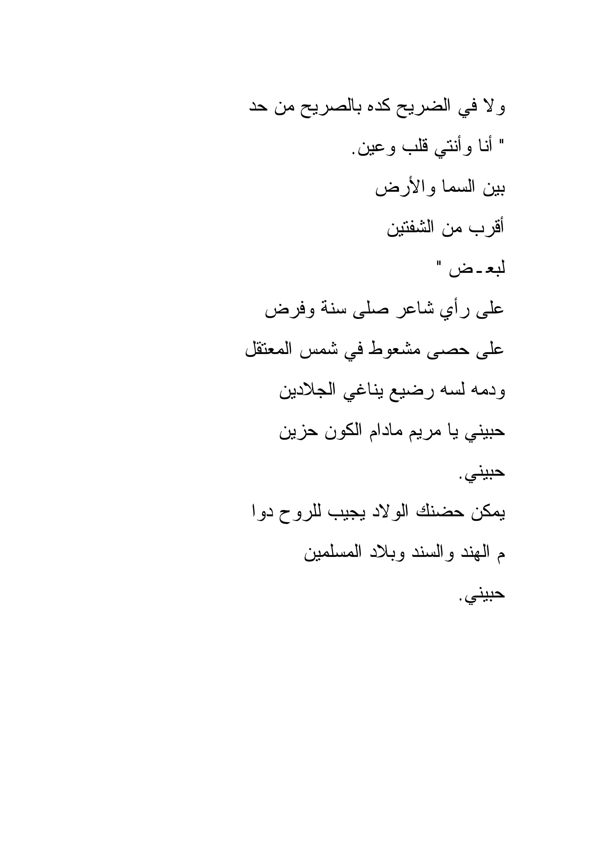 ‫ﻭﻻ ﻓﻲ ﺍﻟﻀﺭﻴﺢ ﻜﺩﻩ ﺒﺎﻟﺼﺭﻴﺢ ﻤﻥ ﺤﺩ‬
            ‫" ﺃﻨﺎ ﻭﺃﻨﺘﻲ ﻗﻠﺏ ﻭﻋﻴﻥ.‬
               ‫ﺒﻴﻥ ﺍﻟﺴﻤﺎ ﻭﺍﻷﺭﺽ‬
                 ‫ﺃﻗﺭﺏ ﻤﻥ ﺍﻟﺸﻔﺘﻴﻥ‬
                        ‫ﻟﺒﻌـﺽ "‬
  ‫ﻋﻠﻰ ﺭﺃﻱ ﺸﺎﻋﺭ ﺼﻠﻰ ﺴﻨﺔ ﻭﻓﺭﺽ‬
‫ﻋﻠﻰ ﺤﺼﻰ ﻤﺸﻌﻭﻁ ﻓﻲ ﺸﻤﺱ ﺍﻟﻤﻌﺘﻘل‬
   ‫ﻭﺩﻤﻪ ﻟﺴﻪ ﺭﻀﻴﻊ ﻴﻨﺎﻏﻲ ﺍﻟﺠﻼﺩﻴﻥ‬
   ‫ﺤﺒﻴﻨﻲ ﻴﺎ ﻤﺭﻴﻡ ﻤﺎﺩﺍﻡ ﺍﻟﻜﻭﻥ ﺤﺯﻴﻥ‬
                           ‫ﺤﺒﻴﻨﻲ.‬
‫ﻴﻤﻜﻥ ﺤﻀﻨﻙ ﺍﻟﻭﻻﺩ ﻴﺠﻴﺏ ﻟﻠﺭﻭﺡ ﺩﻭﺍ‬
      ‫ﻡ ﺍﻟﻬﻨﺩ ﻭﺍﻟﺴﻨﺩ ﻭﺒﻼﺩ ﺍﻟﻤﺴﻠﻤﻴﻥ‬
                           ‫ﺤﺒﻴﻨﻲ.‬
 