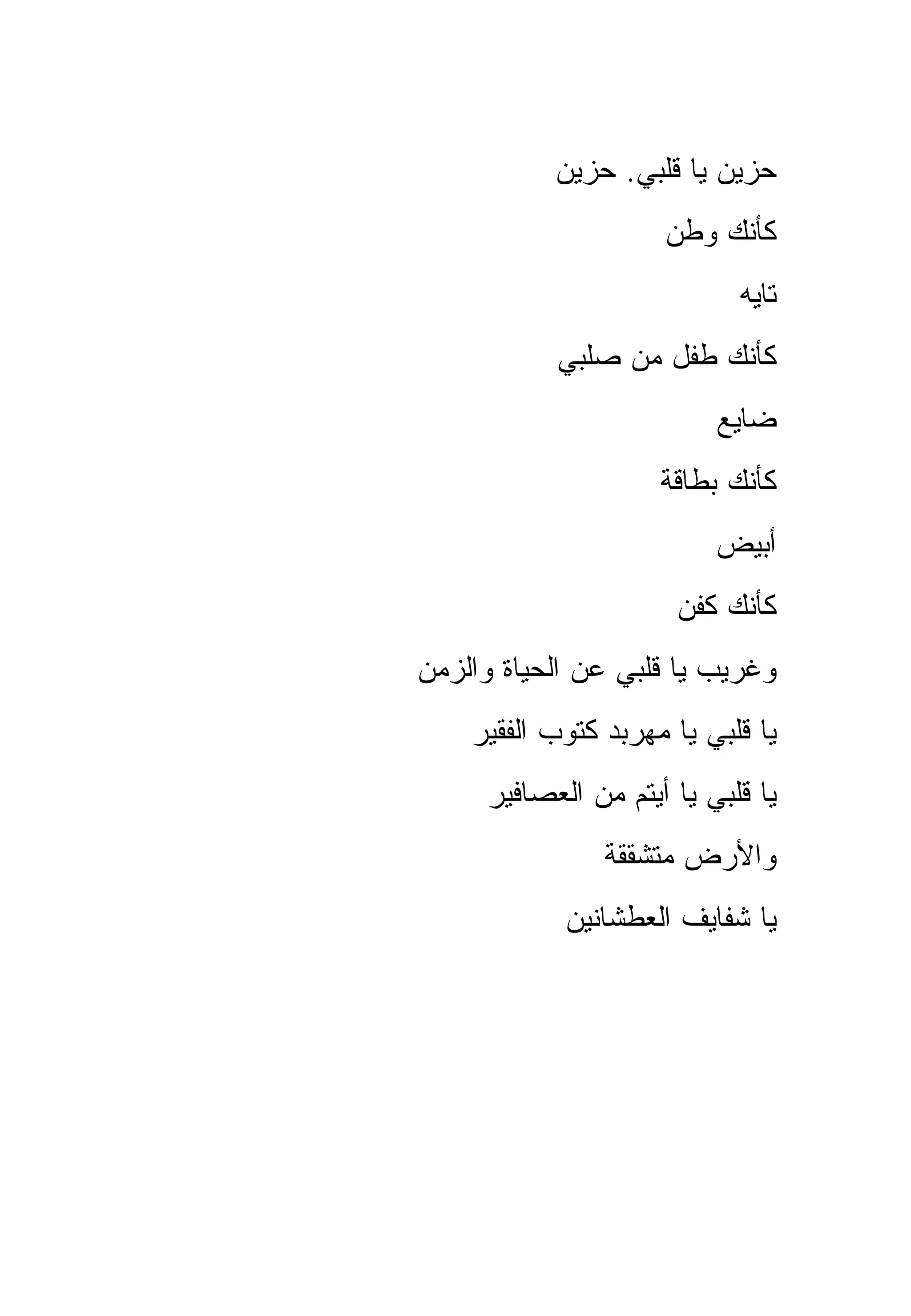 ‫ﺤﺯﻴﻥ ﻴﺎ ﻗﻠﺒﻲ. ﺤﺯﻴﻥ‬
                     ‫ﻜﺄﻨﻙ ﻭﻁﻥ‬
                            ‫ﺘﺎﻴﻪ‬
           ‫ﻜﺄﻨﻙ ﻁﻔل ﻤﻥ ﺼﻠﺒﻲ‬
                          ‫ﻀﺎﻴﻊ‬
                     ‫ﻜﺄﻨﻙ ﺒﻁﺎﻗﺔ‬
                          ‫ﺃﺒﻴﺽ‬
                      ‫ﻜﺄﻨﻙ ﻜﻔﻥ‬
‫ﻭﻏﺭﻴﺏ ﻴﺎ ﻗﻠﺒﻲ ﻋﻥ ﺍﻟﺤﻴﺎﺓ ﻭﺍﻟﺯﻤﻥ‬
    ‫ﻴﺎ ﻗﻠﺒﻲ ﻴﺎ ﻤﻬﺭﺒﺩ ﻜﺘﻭﺏ ﺍﻟﻔﻘﻴﺭ‬
     ‫ﻴﺎ ﻗﻠﺒﻲ ﻴﺎ ﺃﻴﺘﻡ ﻤﻥ ﺍﻟﻌﺼﺎﻓﻴﺭ‬
                ‫ﻭﺍﻷﺭﺽ ﻤﺘﺸﻘﻘﺔ‬
            ‫ﻴﺎ ﺸﻔﺎﻴﻑ ﺍﻟﻌﻁﺸﺎﻨﻴﻥ‬
 