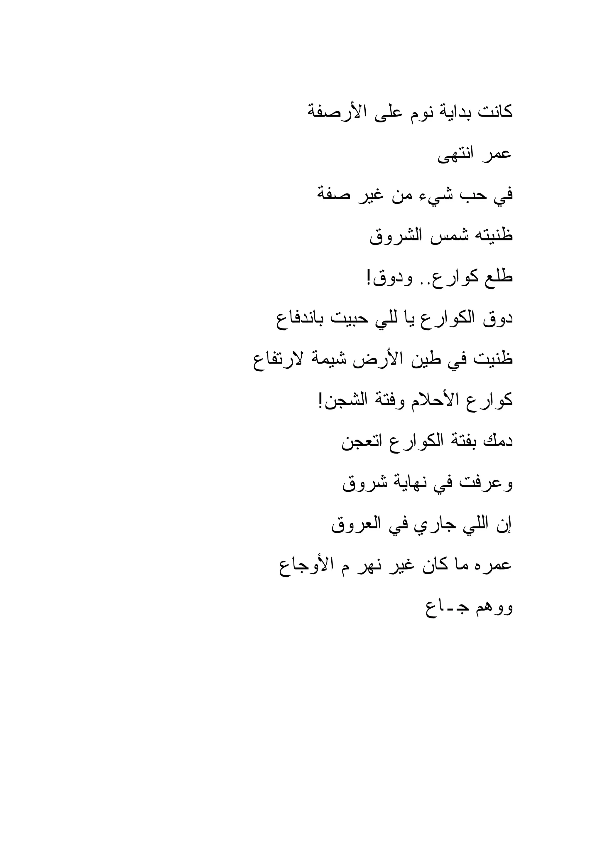 ‫ﻜﺎﻨﺕ ﺒﺩﺍﻴﺔ ﻨﻭﻡ ﻋﻠﻰ ﺍﻷﺭﺼﻔﺔ‬
                       ‫ﻋﻤﺭ ﺍﻨﺘﻬﻰ‬
       ‫ﻓﻲ ﺤﺏ ﺸﻲﺀ ﻤﻥ ﻏﻴﺭ ﺼﻔﺔ‬
              ‫ﻅﻨﻴﺘﻪ ﺸﻤﺱ ﺍﻟﺸﺭﻭﻕ‬
             ‫ﻁﻠﻊ ﻜﻭﺍﺭﻉ.. ﻭﺩﻭﻕ!‬
  ‫ﺩﻭﻕ ﺍﻟﻜﻭﺍﺭﻉ ﻴﺎ ﻟﻠﻲ ﺤﺒﻴﺕ ﺒﺎﻨﺩﻓﺎﻉ‬
‫ﻅﻨﻴﺕ ﻓﻲ ﻁﻴﻥ ﺍﻷﺭﺽ ﺸﻴﻤﺔ ﻻﺭﺘﻔﺎﻉ‬
       ‫ﻜﻭﺍﺭﻉ ﺍﻷﺤﻼﻡ ﻭﻓﺘﺔ ﺍﻟﺸﺠﻥ!‬
          ‫ﺩﻤﻙ ﺒﻔﺘﺔ ﺍﻟﻜﻭﺍﺭﻉ ﺍﺘﻌﺠﻥ‬
          ‫ﻭﻋﺭﻓﺕ ﻓﻲ ﻨﻬﺎﻴﺔ ﺸﺭﻭﻕ‬
         ‫ﺇﻥ ﺍﻟﻠﻲ ﺠﺎﺭﻱ ﻓﻲ ﺍﻟﻌﺭﻭﻕ‬
  ‫ﻋﻤﺭﻩ ﻤﺎ ﻜﺎﻥ ﻏﻴﺭ ﻨﻬﺭ ﻡ ﺍﻷﻭﺠﺎﻉ‬
                     ‫ﻭﻭﻫﻡ ﺠـﺎﻉ‬
 