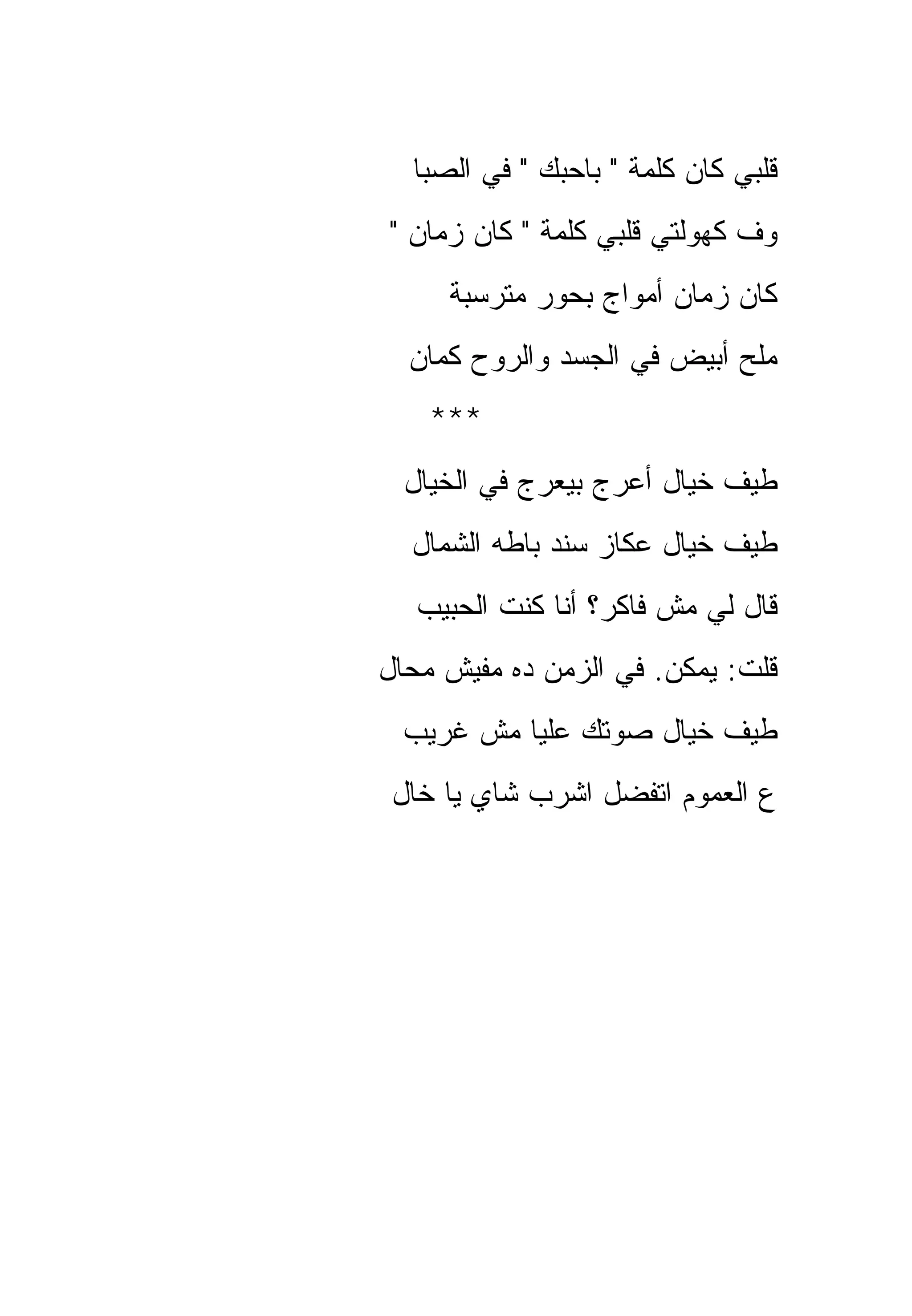 ‫ﻗﻠﺒﻲ ﻜﺎﻥ ﻜﻠﻤﺔ " ﺒﺎﺤﺒﻙ " ﻓﻲ ﺍﻟﺼﺒﺎ‬
‫ﻭﻑ ﻜﻬﻭﻟﺘﻲ ﻗﻠﺒﻲ ﻜﻠﻤﺔ " ﻜﺎﻥ ﺯﻤﺎﻥ "‬
     ‫ﻜﺎﻥ ﺯﻤﺎﻥ ﺃﻤﻭﺍﺝ ﺒﺤﻭﺭ ﻤﺘﺭﺴﺒﺔ‬
  ‫ﻤﻠﺢ ﺃﺒﻴﺽ ﻓﻲ ﺍﻟﺠﺴﺩ ﻭﺍﻟﺭﻭﺡ ﻜﻤﺎﻥ‬
    ‫***‬
  ‫ﻁﻴﻑ ﺨﻴﺎل ﺃﻋﺭﺝ ﺒﻴﻌﺭﺝ ﻓﻲ ﺍﻟﺨﻴﺎل‬
  ‫ﻁﻴﻑ ﺨﻴﺎل ﻋﻜﺎﺯ ﺴﻨﺩ ﺒﺎﻁﻪ ﺍﻟﺸﻤﺎل‬
   ‫ﻗﺎل ﻟﻲ ﻤﺵ ﻓﺎﻜﺭ؟ ﺃﻨﺎ ﻜﻨﺕ ﺍﻟﺤﺒﻴﺏ‬
‫ﻗﻠﺕ: ﻴﻤﻜﻥ. ﻓﻲ ﺍﻟﺯﻤﻥ ﺩﻩ ﻤﻔﻴﺵ ﻤﺤﺎل‬
 ‫ﻁﻴﻑ ﺨﻴﺎل ﺼﻭﺘﻙ ﻋﻠﻴﺎ ﻤﺵ ﻏﺭﻴﺏ‬
 ‫ﻉ ﺍﻟﻌﻤﻭﻡ ﺍﺘﻔﻀل ﺍﺸﺭﺏ ﺸﺎﻱ ﻴﺎ ﺨﺎل‬
 