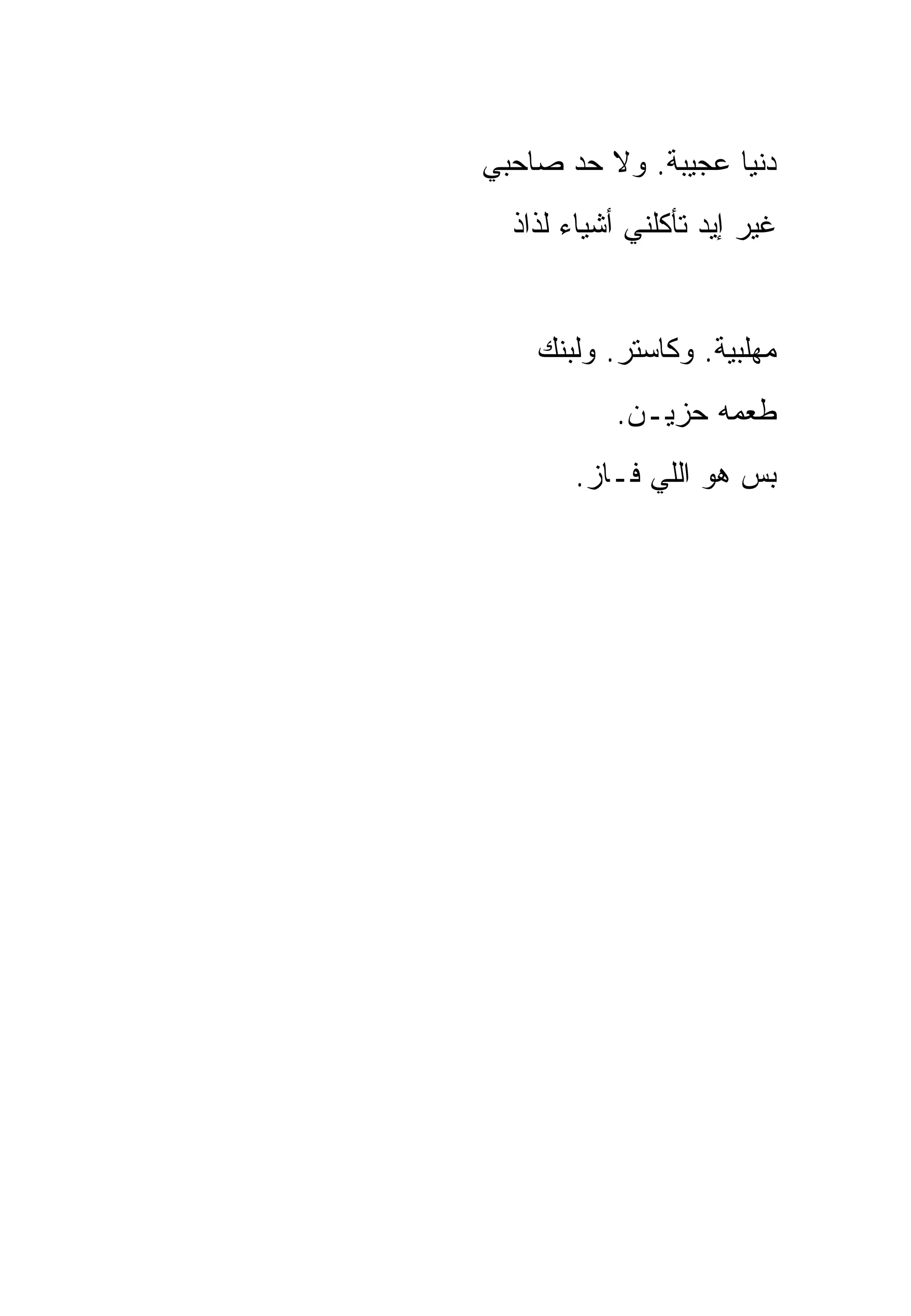 ‫ﺩﻨﻴﺎ ﻋﺠﻴﺒﺔ. ﻭﻻ ﺤﺩ ﺼﺎﺤﺒﻲ‬
  ‫ﻏﻴﺭ ﺇﻴﺩ ﺘﺄﻜﻠﻨﻲ ﺃﺸﻴﺎﺀ ﻟﺫﺍﺫ‬


    ‫ﻤﻬﻠﺒﻴﺔ. ﻭﻜﺎﺴﺘﺭ. ﻭﻟﺒﻨﻙ‬
           ‫ﻁﻌﻤﻪ ﺤﺯﻴـﻥ.‬
       ‫ﺒﺱ ﻫﻭ ﺍﻟﻠﻲ ﻓـﺎﺯ.‬
 