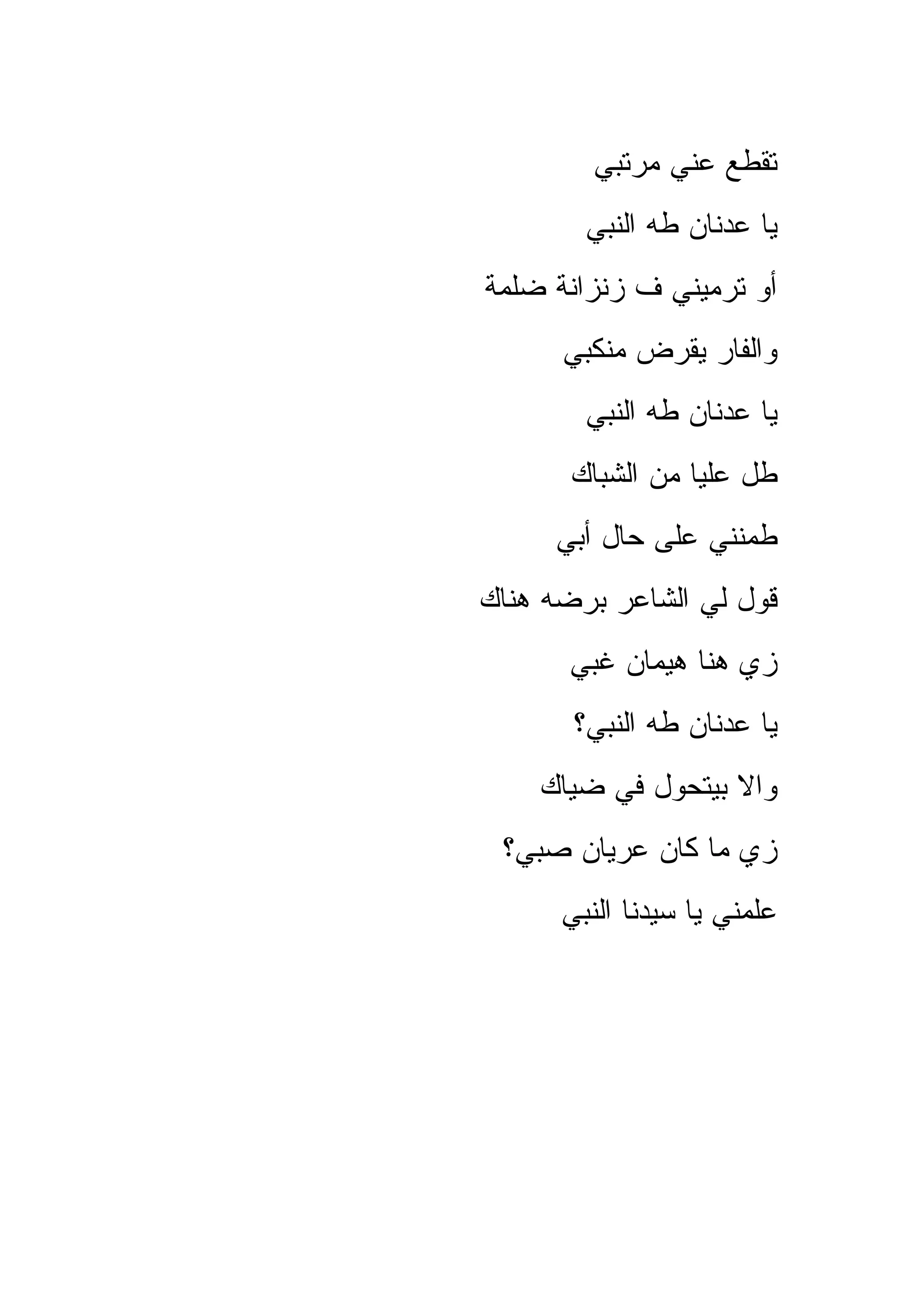 ‫ﺘﻘﻁﻊ ﻋﻨﻲ ﻤﺭﺘﺒﻲ‬
        ‫ﻴﺎ ﻋﺩﻨﺎﻥ ﻁﻪ ﺍﻟﻨﺒﻲ‬
‫ﺃﻭ ﺘﺭﻤﻴﻨﻲ ﻑ ﺯﻨﺯﺍﻨﺔ ﻀﻠﻤﺔ‬
      ‫ﻭﺍﻟﻔﺎﺭ ﻴﻘﺭﺽ ﻤﻨﻜﺒﻲ‬
        ‫ﻴﺎ ﻋﺩﻨﺎﻥ ﻁﻪ ﺍﻟﻨﺒﻲ‬
       ‫ﻁل ﻋﻠﻴﺎ ﻤﻥ ﺍﻟﺸﺒﺎﻙ‬
     ‫ﻁﻤﻨﻨﻲ ﻋﻠﻰ ﺤﺎل ﺃﺒﻲ‬
‫ﻗﻭل ﻟﻲ ﺍﻟﺸﺎﻋﺭ ﺒﺭﻀﻪ ﻫﻨﺎﻙ‬
       ‫ﺯﻱ ﻫﻨﺎ ﻫﻴﻤﺎﻥ ﻏﺒﻲ‬
       ‫ﻴﺎ ﻋﺩﻨﺎﻥ ﻁﻪ ﺍﻟﻨﺒﻲ؟‬
    ‫ﻭﺍﻻ ﺒﻴﺘﺤﻭل ﻓﻲ ﻀﻴﺎﻙ‬
 ‫ﺯﻱ ﻤﺎ ﻜﺎﻥ ﻋﺭﻴﺎﻥ ﺼﺒﻲ؟‬
      ‫ﻋﻠﻤﻨﻲ ﻴﺎ ﺴﻴﺩﻨﺎ ﺍﻟﻨﺒﻲ‬
 