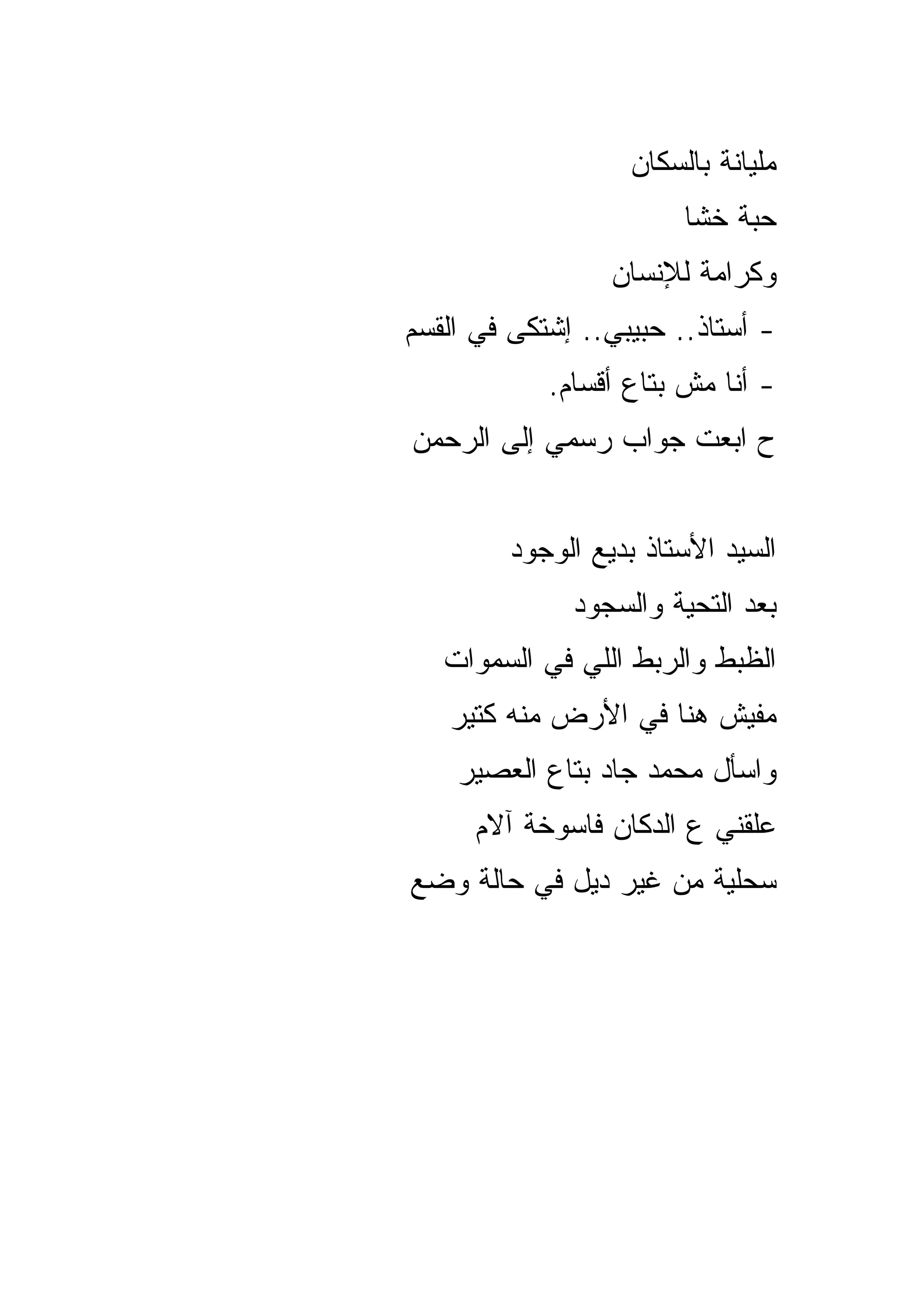 ‫ﻤﻠﻴﺎﻨﺔ ﺒﺎﻟﺴﻜﺎﻥ‬
                        ‫ﺤﺒﺔ ﺨﺸﺎ‬
                  ‫ﻭﻜﺭﺍﻤﺔ ﻟﻺﻨﺴﺎﻥ‬
‫- ﺃﺴﺘﺎﺫ.. ﺤﺒﻴﺒﻲ.. ﺇﺸﺘﻜﻰ ﻓﻲ ﺍﻟﻘﺴﻡ‬
            ‫- ﺃﻨﺎ ﻤﺵ ﺒﺘﺎﻉ ﺃﻗﺴﺎﻡ.‬
‫ﺡ ﺍﺒﻌﺕ ﺠﻭﺍﺏ ﺭﺴﻤﻲ ﺇﻟﻰ ﺍﻟﺭﺤﻤﻥ‬


         ‫ﺍﻟﺴﻴﺩ ﺍﻷﺴﺘﺎﺫ ﺒﺩﻴﻊ ﺍﻟﻭﺠﻭﺩ‬
              ‫ﺒﻌﺩ ﺍﻟﺘﺤﻴﺔ ﻭﺍﻟﺴﺠﻭﺩ‬
   ‫ﺍﻟﻅﺒﻁ ﻭﺍﻟﺭﺒﻁ ﺍﻟﻠﻲ ﻓﻲ ﺍﻟﺴﻤﻭﺍﺕ‬
   ‫ﻤﻔﻴﺵ ﻫﻨﺎ ﻓﻲ ﺍﻷﺭﺽ ﻤﻨﻪ ﻜﺘﻴﺭ‬
    ‫ﻭﺍﺴﺄل ﻤﺤﻤﺩ ﺠﺎﺩ ﺒﺘﺎﻉ ﺍﻟﻌﺼﻴﺭ‬
      ‫ﻋﻠﻘﻨﻲ ﻉ ﺍﻟﺩﻜﺎﻥ ﻓﺎﺴﻭﺨﺔ ﺁﻻﻡ‬
‫ﺴﺤﻠﻴﺔ ﻤﻥ ﻏﻴﺭ ﺩﻴل ﻓﻲ ﺤﺎﻟﺔ ﻭﻀﻊ‬
 