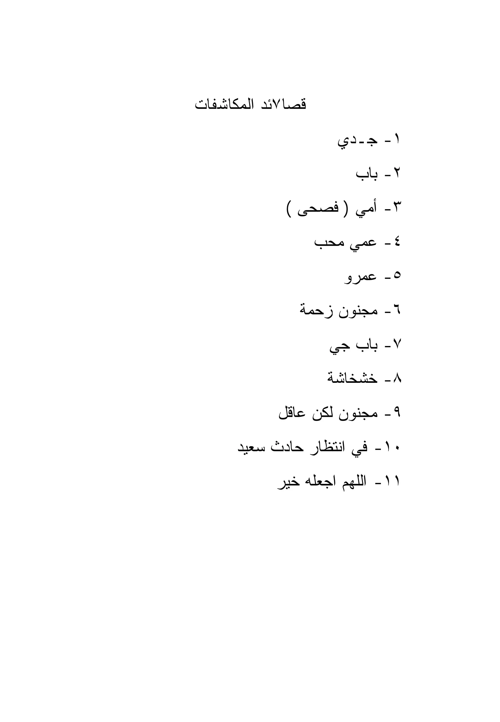 ‫ﻗﺼﺎ٧ﺌﺩ ﺍﻟﻤﻜﺎﺸﻔﺎﺕ‬
                     ‫١- ﺠـﺩﻱ‬
                       ‫٢- ﺒﺎﺏ‬
             ‫٣- ﺃﻤﻲ ) ﻓﺼﺤﻰ (‬
                   ‫٤- ﻋﻤﻲ ﻤﺤﺏ‬
                      ‫٥- ﻋﻤﺭﻭ‬
               ‫٦- ﻤﺠﻨﻭﻥ ﺯﺤﻤﺔ‬
                    ‫٧- ﺒﺎﺏ ﺠﻲ‬
                    ‫٨- ﺨﺸﺨﺎﺸﺔ‬
            ‫٩- ﻤﺠﻨﻭﻥ ﻟﻜﻥ ﻋﺎﻗل‬
      ‫٠١- ﻓﻲ ﺍﻨﺘﻅﺎﺭ ﺤﺎﺩﺙ ﺴﻌﻴﺩ‬
           ‫١١- ﺍﻟﻠﻬﻡ ﺍﺠﻌﻠﻪ ﺨﻴﺭ‬
 