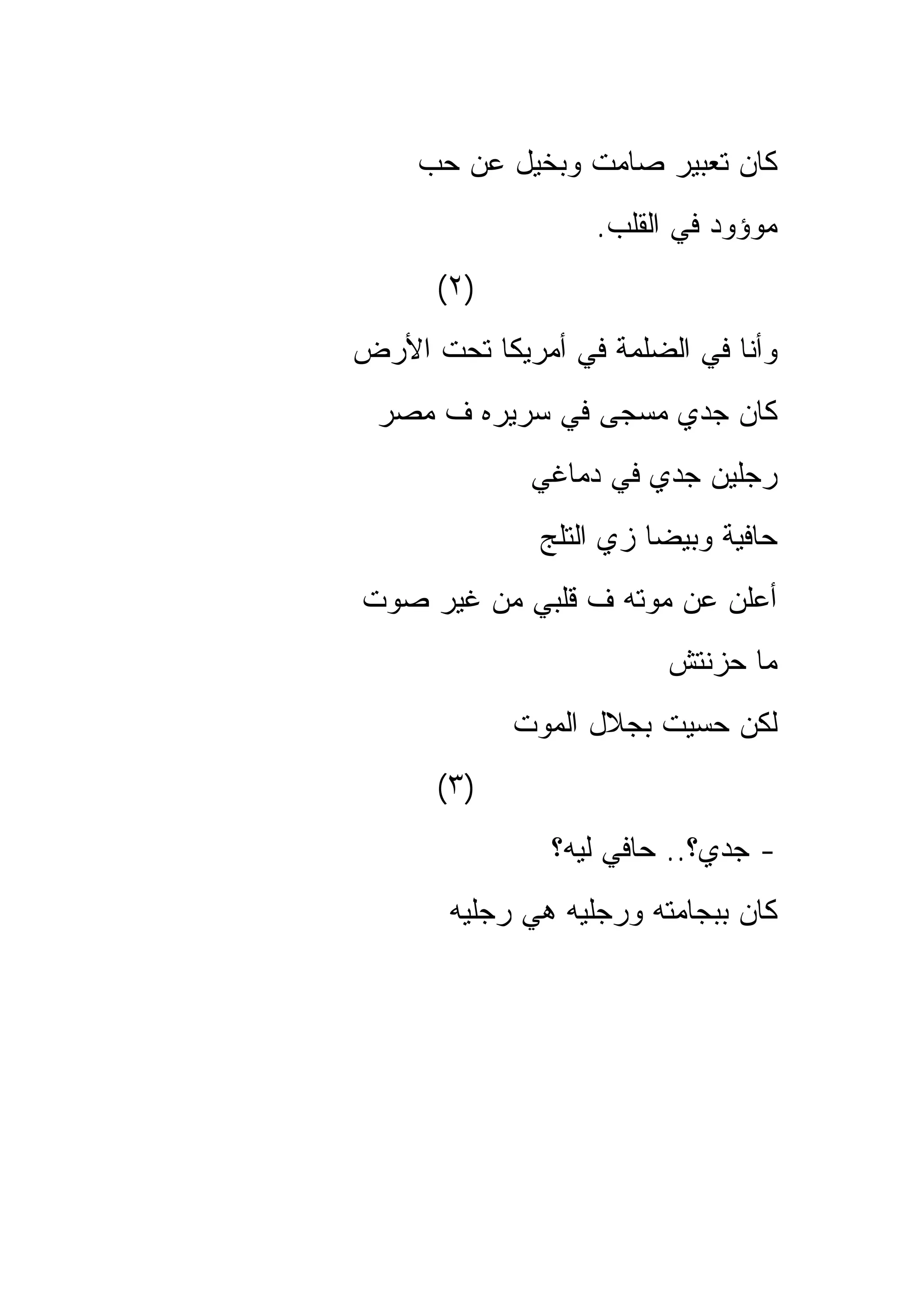 ‫ﻜﺎﻥ ﺘﻌﺒﻴﺭ ﺼﺎﻤﺕ ﻭﺒﺨﻴل ﻋﻥ ﺤﺏ‬
                   ‫ﻤﻭﺅﻭﺩ ﻓﻲ ﺍﻟﻘﻠﺏ.‬
      ‫)٢(‬
‫ﻭﺃﻨﺎ ﻓﻲ ﺍﻟﻀﻠﻤﺔ ﻓﻲ ﺃﻤﺭﻴﻜﺎ ﺘﺤﺕ ﺍﻷﺭﺽ‬
 ‫ﻜﺎﻥ ﺠﺩﻱ ﻤﺴﺠﻰ ﻓﻲ ﺴﺭﻴﺭﻩ ﻑ ﻤﺼﺭ‬
             ‫ﺭﺠﻠﻴﻥ ﺠﺩﻱ ﻓﻲ ﺩﻤﺎﻏﻲ‬
              ‫ﺤﺎﻓﻴﺔ ﻭﺒﻴﻀﺎ ﺯﻱ ﺍﻟﺘﻠﺞ‬
‫ﺃﻋﻠﻥ ﻋﻥ ﻤﻭﺘﻪ ﻑ ﻗﻠﺒﻲ ﻤﻥ ﻏﻴﺭ ﺼﻭﺕ‬
                         ‫ﻤﺎ ﺤﺯﻨﺘﺵ‬
            ‫ﻟﻜﻥ ﺤﺴﻴﺕ ﺒﺠﻼل ﺍﻟﻤﻭﺕ‬
      ‫)٣(‬
               ‫- ﺠﺩﻱ؟.. ﺤﺎﻓﻲ ﻟﻴﻪ؟‬
       ‫ﻜﺎﻥ ﺒﺒﺠﺎﻤﺘﻪ ﻭﺭﺠﻠﻴﻪ ﻫﻲ ﺭﺠﻠﻴﻪ‬
 