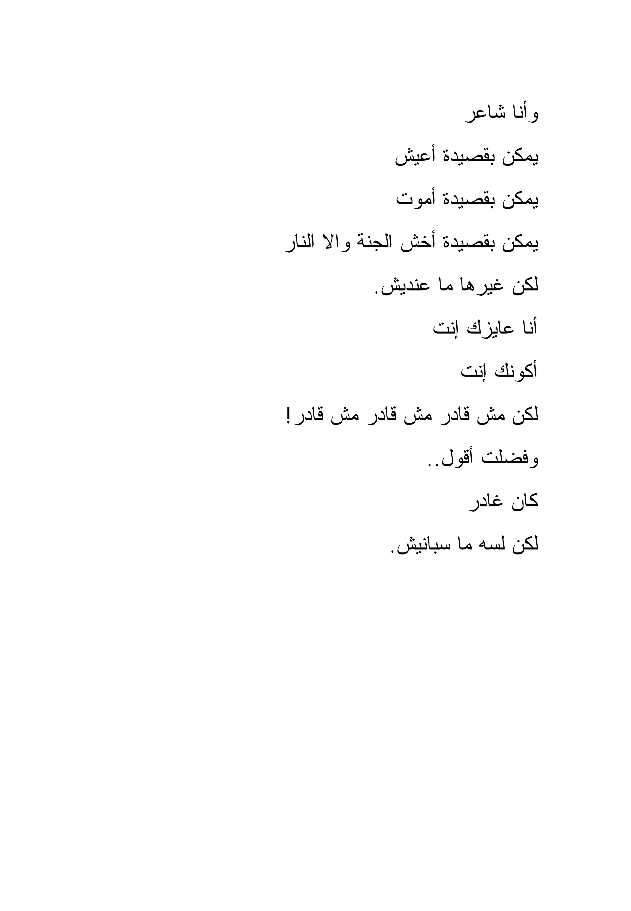 ‫ﻭﺃﻨﺎ ﺸﺎﻋﺭ‬
             ‫ﻴﻤﻜﻥ ﺒﻘﺼﻴﺩﺓ ﺃﻋﻴﺵ‬
             ‫ﻴﻤﻜﻥ ﺒﻘﺼﻴﺩﺓ ﺃﻤﻭﺕ‬
‫ﻴﻤﻜﻥ ﺒﻘﺼﻴﺩﺓ ﺃﺨﺵ ﺍﻟﺠﻨﺔ ﻭﺍﻻ ﺍﻟﻨﺎﺭ‬
          ‫ﻟﻜﻥ ﻏﻴﺭﻫﺎ ﻤﺎ ﻋﻨﺩﻴﺵ.‬
                  ‫ﺃﻨﺎ ﻋﺎﻴﺯﻙ ﺇﻨﺕ‬
                     ‫ﺃﻜﻭﻨﻙ ﺇﻨﺕ‬
‫ﻟﻜﻥ ﻤﺵ ﻗﺎﺩﺭ ﻤﺵ ﻗﺎﺩﺭ ﻤﺵ ﻗﺎﺩﺭ!‬
                 ‫ﻭﻓﻀﻠﺕ ﺃﻗﻭل..‬
                      ‫ﻜﺎﻥ ﻏﺎﺩﺭ‬
            ‫ﻟﻜﻥ ﻟﺴﻪ ﻤﺎ ﺴﺒﺎﻨﻴﺵ.‬
 