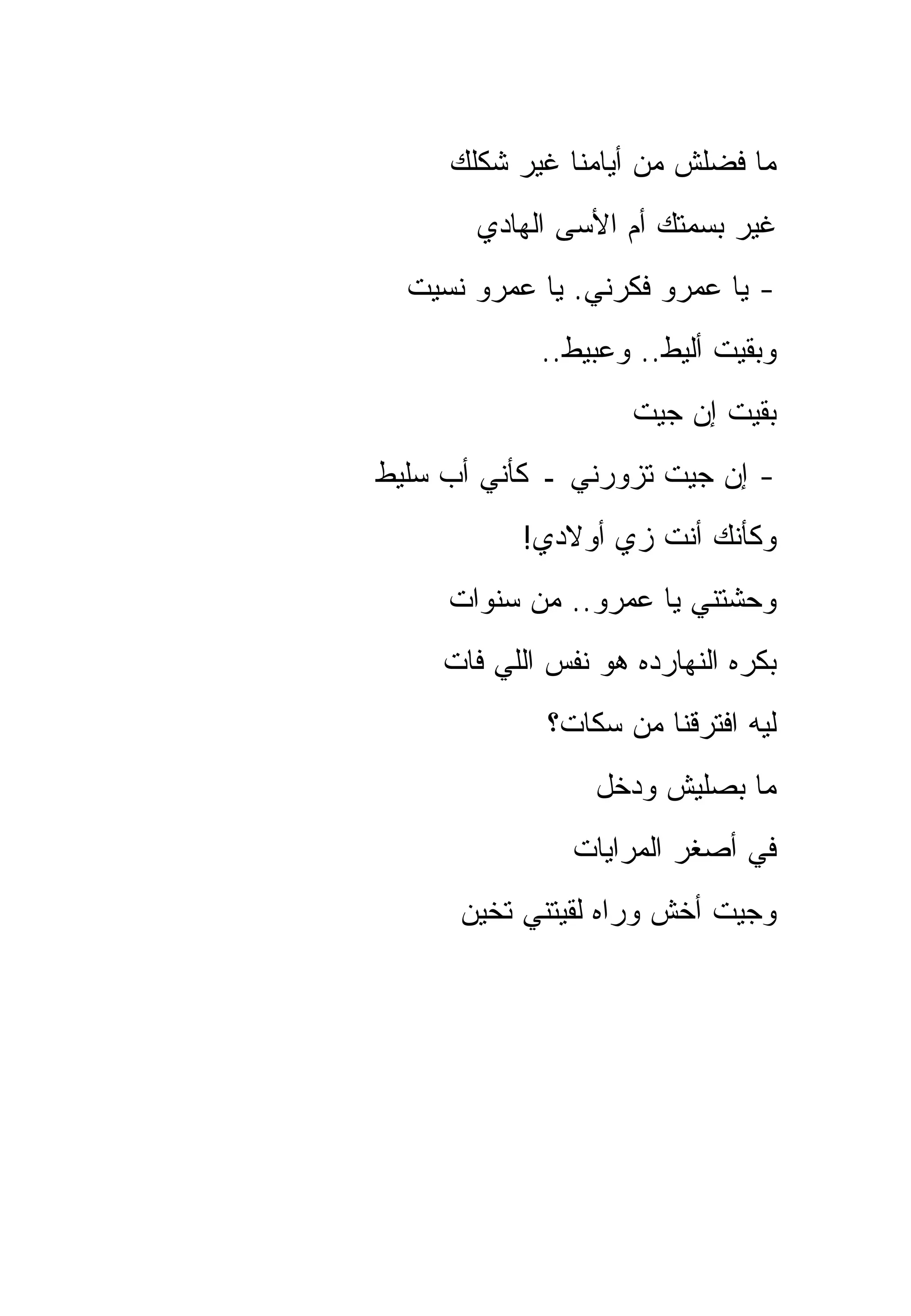 ‫ﻤﺎ ﻓﻀﻠﺵ ﻤﻥ ﺃﻴﺎﻤﻨﺎ ﻏﻴﺭ ﺸﻜﻠﻙ‬
       ‫ﻏﻴﺭ ﺒﺴﻤﺘﻙ ﺃﻡ ﺍﻷﺴﻰ ﺍﻟﻬﺎﺩﻱ‬
  ‫- ﻴﺎ ﻋﻤﺭﻭ ﻓﻜﺭﻨﻲ. ﻴﺎ ﻋﻤﺭﻭ ﻨﺴﻴﺕ‬
             ‫ﻭﺒﻘﻴﺕ ﺃﻟﻴﻁ.. ﻭﻋﺒﻴﻁ..‬
                     ‫ﺒﻘﻴﺕ ﺇﻥ ﺠﻴﺕ‬
‫- ﺇﻥ ﺠﻴﺕ ﺘﺯﻭﺭﻨﻲ ـ ﻜﺄﻨﻲ ﺃﺏ ﺴﻠﻴﻁ‬
           ‫ﻭﻜﺄﻨﻙ ﺃﻨﺕ ﺯﻱ ﺃﻭﻻﺩﻱ!‬
     ‫ﻭﺤﺸﺘﻨﻲ ﻴﺎ ﻋﻤﺭﻭ.. ﻤﻥ ﺴﻨﻭﺍﺕ‬
     ‫ﺒﻜﺭﻩ ﺍﻟﻨﻬﺎﺭﺩﻩ ﻫﻭ ﻨﻔﺱ ﺍﻟﻠﻲ ﻓﺎﺕ‬
              ‫ﻟﻴﻪ ﺍﻓﺘﺭﻗﻨﺎ ﻤﻥ ﺴﻜﺎﺕ؟‬
                  ‫ﻤﺎ ﺒﺼﻠﻴﺵ ﻭﺩﺨل‬
                ‫ﻓﻲ ﺃﺼﻐﺭ ﺍﻟﻤﺭﺍﻴﺎﺕ‬
      ‫ﻭﺠﻴﺕ ﺃﺨﺵ ﻭﺭﺍﻩ ﻟﻘﻴﺘﻨﻲ ﺘﺨﻴﻥ‬
 