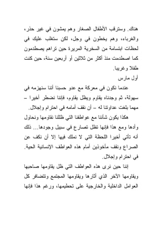 ‫ﻫﻨﺎﻙ. ﻭﺴﺘﺭﻗﺏ ﺍﻷﻁﻔﺎل ﺍﻟﺼﻐﺎﺭ ﻭﻫﻡ ﻴﻤﺸﻭﻥ ﻓﻲ ﻏﻴﺭ ﺤﺫﺭ،‬
‫ﻭﺍﻟﻐﺭﺒﺎﺀ، ﻭﻫﻡ ﻴﺨﻁﻭﻥ ﻓﻲ ﻭﺠل، ﻟﻜﻥ ﺴﺘﻐﻠﺏ ﻋﻠﻴﻙ ﻓﻲ‬
‫ﻟﺤﻅﺎﺕ ﺍﺒﺘﺴﺎﻤﺔ ﻤﻥ ﺍﻟﺴﺨﺭﻴﺔ ﺍﻟﻤﺭﻴﺭﺓ ﺤﻴﻥ ﺘﺭﺍﻫﻡ ﻴﺼﻁﺩﻤﻭﻥ‬
‫ﻜﻤﺎ ﺍﺼﻁﺩﻤﺕ ﻤﻨﺫ ﺃﻜﺜﺭ ﻤﻥ ﺜﻼﺜﻴﻥ ﺃﻭ ﺃﺭﺒﻌﻴﻥ ﺴﻨﺔ، ﺤﻴﻥ ﻜﻨﺕ‬
                                            ‫ﻁﻔﻼ ﻭﻏﺭﻴﺒﺎ.‬
                                              ‫ﺃﻭل ﻤﺎﺭﺱ‬
‫ﻋﻨﺩﻤﺎ ﻨﻜﻭﻥ ﻓﻲ ﻤﻌﺭﻜﺔ ﻤﻊ ﻋﺩﻭ ﺤﺴﺒﻨﺎ ﺃﻨﻨﺎ ﺴﻨﻬﺯﻤﻪ ﻓﻲ‬
‫ﺴﻬﻭﻟﺔ، ﺜﻡ ﻭﺠﺩﻨﺎﻩ ﻴﻘﺎﻭﻡ ﻭﻴﻅل ﻴﻘﺎﻭﻡ، ﻓﺈﻨﻨﺎ ﻨﻀﻁﺭ ﺃﺨﻴﺭﺍ –‬
  ‫ﻤﻬﻤﺎ ﺒﻠﻐﺕ ﻋﺩﺍﻭﺘﻨﺎ ﻟﻪ – ﺃﻥ ﻨﻘﻑ ﺃﻤﺎﻤﻪ ﻓﻲ ﺍﺤﺘﺭﺍﻡ ﻭﺇﺠﻼل.‬
‫ﻫﻜﺫﺍ ﻴﻜﻭﻥ ﺸﺄﻨﻨﺎ ﻤﻊ ﻋﻭﺍﻁﻔﻨﺎ ﺍﻟﺘﻲ ﻅﻠﻠﻨﺎ ﻨﻘﺎﻭﻤﻬﺎ ﻭﻨﺤﺎﻭل‬
‫ﻭﺃﺩﻫﺎ ﻭﻤﻊ ﻫﺫﺍ ﻓﺈﻨﻬﺎ ﺘﻅل ﺘﺼﺎﺭﻉ ﻓﻲ ﺴﺒﻴل ﻭﺠﻭﺩﻫﺎ... ﺫﻟﻙ‬
‫ﺃﻨﻪ ﺘﺄﺘﻲ ﺃﺨﻴﺭﺍ ﺍﻟﻠﺤﻅﺔ ﺍﻟﺘﻲ ﻻ ﻨﻤﻠﻙ ﻓﻴﻬﺎ ﺇﻻ ﺃﻥ ﻨﻜﻑ ﻋﻥ‬
‫ﺍﻟﺼﺭﺍﻉ ﻭﻨﻘﻑ ﻤﺄﺨﻭﺫﻴﻥ ﺃﻤﺎﻡ ﻫﺫﻩ ﺍﻟﻌﻭﺍﻁﻑ ﺍﻹﻨﺴﺎﻨﻴﺔ ﺍﻟﺤﻴﺔ.‬
                                      ‫ﻓﻲ ﺍﺤﺘﺭﺍﻡ ﻭﺇﺠﻼل.‬
‫ﺇﻨﻨﺎ ﺤﻴﻥ ﻨﺭﻯ ﻫﺫﻩ ﺍﻟﻌﻭﺍﻁﻑ ﺍﻟﺘﻲ ﻅل ﻴﻘﺎﻭﻤﻬﺎ ﺼﺎﺤﺒﻬﺎ‬
‫ﻭﻴﻘﺎﻭﻤﻬﺎ ﺍﻵﺨﺭ ﺍﻟﺫﻱ ﺃﺜﺎﺭﻫﺎ ﻭﻴﻘﺎﻭﻤﻬﺎ ﺍﻟﻤﺠﺘﻤﻊ ﻭﺘﺘﻀﺎﻓﺭ ﻜل‬
‫ﺍﻟﻌﻭﺍﻤل ﺍﻟﺩﺍﺨﻠﻴﺔ ﻭﺍﻟﺨﺎﺭﺠﻴﺔ ﻋﻠﻰ ﺘﺤﻁﻴﻤﻬﺎ، ﻭﺭﻏﻡ ﻫﺫﺍ ﻓﺈﻨﻬﺎ‬
 