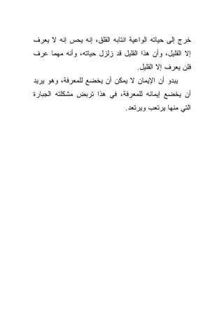 ‫ﺨﺭﺝ ﺇﻟﻰ ﺤﻴﺎﺘﻪ ﺍﻟﻭﺍﻋﻴﺔ ﺍﻨﺘﺎﺒﻪ ﺍﻟﻘﻠﻕ، ﺇﻨﻪ ﻴﺤﺱ ﺇﻨﻪ ﻻ ﻴﻌﺭﻑ‬
‫ﺇﻻ ﺍﻟﻘﻠﻴل، ﻭﺃﻥ ﻫﺫﺍ ﺍﻟﻘﻠﻴل ﻗﺩ ﺯﻟﺯل ﺤﻴﺎﺘﻪ، ﻭﺃﻨﻪ ﻤﻬﻤﺎ ﻋﺭﻑ‬
                                   ‫ﻓﻠﻥ ﻴﻌﺭﻑ ﺇﻻ ﺍﻟﻘﻠﻴل.‬
‫ﻴﺒﺩﻭ ﺃﻥ ﺍﻹﻴﻤﺎﻥ ﻻ ﻴﻤﻜﻥ ﺃﻥ ﻴﺨﻀﻊ ﻟﻠﻤﻌﺭﻓﺔ، ﻭﻫﻭ ﻴﺭﻴﺩ‬
‫ﺃﻥ ﻴﺨﻀﻊ ﺇﻴﻤﺎﻨﻪ ﻟﻠﻤﻌﺭﻓﺔ، ﻓﻲ ﻫﺫﺍ ﺘﺭﺒﺽ ﻤﺸﻜﻠﺘﻪ ﺍﻟﺠﺒﺎﺭﺓ‬
                               ‫ﺍﻟﺘﻲ ﻤﻨﻬﺎ ﻴﺭﺘﻌﺏ ﻭﻴﺭﺘﻌﺩ.‬
 