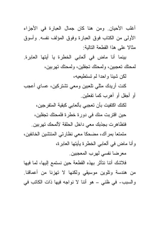 ‫ﺃﻏﻠﺏ ﺍﻷﺤﻴﺎﻥ. ﻭﻤﻥ ﻫﻨﺎ ﻜﺎﻥ ﺠﻤﺎل ﺍﻟﻌﺒﺎﺭﺓ ﻓﻲ ﺍﻷﺠﺯﺍﺀ‬
‫ﺍﻷﻭﻟﻰ ﻤﻥ ﺍﻟﻜﺘﺎﺏ ﻓﻭﻕ ﺍﻟﻌﺒﺎﺭﺓ ﻭﻓﻭﻕ ﺍﻟﻤﺅﻟﻑ ﻨﻔﺴﻪ. ﻭﺃﺴﻭﻕ‬
                              ‫ﻤﺜﺎﻻ ﻋﻠﻰ ﻫﺫﺍ ﺍﻟﻘﻁﻌﺔ ﺍﻟﺘﺎﻟﻴﺔ:‬
‫ﺒﻴﻨﻤﺎ ﺃﻨﺎ ﻤﺎﺽ ﻓﻲ ﺃﻟﻌﺎﺒﻲ ﺍﻟﺨﻁﺭﺓ ﻴﺎ ﺃﻴﺘﻬﺎ ﺍﻟﻌﺎﺒﺭﺓ.‬
          ‫ﻟﻤﺤﺘﻙ ﺘﻌﺠﺒﻴﻥ، ﻭﻟﻤﺤﺘﻙ ﺘﺠﻔﻠﻴﻥ، ﻭﻟﻤﺤﺘﻙ ﺘﻬﺭﺒﻴﻥ،‬
                         ‫ﻟﻜﻥ ﺸﻴﺌﺎ ﻭﺍﺤﺩﺍ ﻟﻡ ﺘﺴﺘﻁﻴﻌﻴﻪ،‬
‫ﻜﻨﺕ ﺃﺭﻴﺩﻙ ﻤﺜﻠﻲ ﺘﻠﻌﺒﻴﻥ ﻭﻤﻌﻲ ﺘﺸﺘﺭﻜﻴﻥ، ﻋﺴﺎﻱ ﺃﻋﺠﺏ‬
                             ‫ﺃﻭ ﺃﺠﻔل ﺃﻭ ﺃﻫﺭﺏ ﻜﻤﺎ ﺘﻔﻌﻠﻴﻥ.‬
      ‫ﻟﻜﻨﻙ ﺍﻜﺘﻔﻴﺕ ﺒﺄﻥ ﺘﻌﺠﺒﻲ ﺒﺄﻟﻌﺎﺒﻲ ﻜﺒﻘﻴﺔ ﺍﻟﻤﺘﻔﺭﺠﻴﻥ،‬
     ‫ﺤﻴﻥ ﺍﻗﺘﺭﺒﺕ ﻤﻨﻙ ﻓﻲ ﺩﻭﺭﺓ ﺨﻁﺭﺓ ﻓﻠﻤﺤﺘﻙ ﺘﺠﻔﻠﻴﻥ،‬
   ‫ﻓﺘﻅﺎﻫﺭﺕ ﺒﺠﺫﺒﻙ ﻤﻌﻲ ﺩﺍﺨل ﺍﻟﺤﻠﻘﺔ ﻷﻟﻤﺤﻙ ﺘﻬﺭﺒﻴﻥ.‬
‫ﻤﺘﻤﺘﻌﺎ ﺒﻤﺭﺁﻙ، ﻤﻀﺤﻜﺎ ﻤﻌﻲ ﻨﻅﺎﺭﺘﻲ ﺍﻟﻤﻨﺘﺸﻴﻥ ﺍﻟﺨﺎﺌﻔﻴﻥ،‬
                ‫ﻭﺃﻨﺎ ﻤﺎﺽ ﻓﻲ ﺃﻟﻌﺎﺒﻲ ﺍﻟﺨﻁﺭﺓ ﻴﺄﻴﺘﻬﺎ ﺍﻟﻌﺎﺒﺭﺓ،‬
                       ‫ﻤﻌﺭﻀﺎ ﻨﻔﺴﻲ ﻟﻬﺭﺏ ﺍﻟﻤﻌﺠﺒﻴﻥ.‬
‫ﻓﻼﺸﻙ ﺃﻨﻨﺎ ﻨﺘﺄﺜﺭ ﺒﻬﺫﻩ ﺍﻟﻘﻁﻌﺔ ﺤﻴﻥ ﻨﺴﺘﻤﻊ ﺇﻟﻴﻬﺎ، ﻟﻤﺎ ﻓﻴﻬﺎ‬
‫ﻤﻥ ﻫﻨﺩﺴﺔ ﻭﺘﻠﻭﻴﻥ ﻤﻭﺴﻴﻘﻲ ﻭﻟﻜﻨﻬﺎ ﻻ ﺘﻬﺯﻨﺎ ﻤﻥ ﺃﻋﻤﺎﻗﻨﺎ.‬
‫ﻭﺍﻟﺴﺒﺏ- ﻓﻲ ﻅﻨﻲ – ﻫﻭ ﺃﻨﻨﺎ ﻻ ﻨﻭﺍﺠﻪ ﻓﻴﻬﺎ ﺫﺍﺕ ﺍﻟﻜﺎﺘﺏ ﻓﻲ‬
 