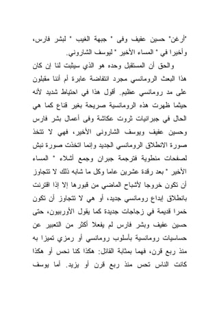 ‫"ﺃﺭﻏﻥ" ﺤﺴﻴﻥ ﻋﻔﻴﻑ ﻭﻓﻰ " ﺠﺒﻬﺔ ﺍﻟﻐﻴﺏ " ﻟﺒﺸﺭ ﻓﺎﺭﺱ،‬
           ‫ﻭﺃﺨﻴﺭﺍ ﻓﻲ " ﺍﻟﻤﺴﺎﺀ ﺍﻷﺨﻴﺭ " ﻟﻴﻭﺴﻑ ﺍﻟﺸﺎﺭﻭﻨﻲ.‬
‫ﻭﺍﻟﺤﻕ ﺃﻥ ﺍﻟﻤﺴﺘﻘﺒل ﻭﺤﺩﻩ ﻫﻭ ﺍﻟﺫﻱ ﺴﻴﺜﺒﺕ ﻟﻨﺎ ﺇﻥ ﻜﺎﻥ‬
‫ﻫﺫﺍ ﺍﻟﺒﻌﺙ ﺍﻟﺭﻭﻤﺎﻨﺴﻲ ﻤﺠﺭﺩ ﺍﻨﺘﻔﺎﻀﺔ ﻋﺎﺒﺭﺓ ﺃﻡ ﺃﻨﻨﺎ ﻤﻘﺒﻠﻭﻥ‬
‫ﻋﻠﻰ ﻤﺩ ﺭﻭﻤﺎﻨﺴﻲ ﻋﻅﻴﻡ. ﺃﻗﻭل ﻫﺫﺍ ﻓﻲ ﺍﺤﺘﻴﺎﻁ ﺸﺩﻴﺩ ﻷﻨﻪ‬
‫ﺤﻴﺜﻤﺎ ﻅﻬﺭﺕ ﻫﺫﻩ ﺍﻟﺭﻭﻤﺎﻨﺴﻴﺔ ﺼﺭﻴﺤﺔ ﺒﻐﻴﺭ ﻗﻨﺎﻉ ﻜﻤﺎ ﻫﻲ‬
‫ﺍﻟﺤﺎل ﻓﻲ ﺠﺒﺭﺍﻨﻴﺎﺕ ﺜﺭﻭﺕ ﻋﻜﺎﺸﺔ ﻭﻓﻰ ﺃﻋﻤﺎل ﺒﺸﺭ ﻓﺎﺭﺱ‬
‫ﻭﺤﺴﻴﻥ ﻋﻔﻴﻑ ﻭﻴﻭﺴﻑ ﺍﻟﺸﺎﺭﻭﻨﻰ ﺍﻷﺨﻴﺭ، ﻓﻬﻲ ﻻ ﺘﺘﺨﺫ‬
‫ﺼﻭﺭﺓ ﺍﻻﻨﻁﻼﻕ ﺍﻟﺭﻭﻤﺎﻨﺴﻲ ﺍﻟﺠﺩﻴﺩ ﻭﺇﻨﻤﺎ ﺍﺘﺨﺫﺕ ﺼﻭﺭﺓ ﻨﺒﺵ‬
‫ﻟﺼﻔﺤﺎﺕ ﻤﻨﻁﻭﻴﺔ ﻓﺘﺭﺠﻤﺔ ﺠﺒﺭﺍﻥ ﻭﺠﻤﻊ ﺃﺸﻼﺀ " ﺍﻟﻤﺴﺎﺀ‬
‫ﺍﻷﺨﻴﺭ " ﺒﻌﺩ ﺭﻗﺩﺓ ﻋﺸﺭﻴﻥ ﻋﺎﻤﺎ ﻭﻜل ﻤﺎ ﺸﺎﺒﻪ ﺫﻟﻙ ﻻ ﺘﺘﺠﺎﻭﺯ‬
‫ﺃﻥ ﺘﻜﻭﻥ ﺨﺭﻭﺠﺎ ﻷﺸﺒﺎﺡ ﺍﻟﻤﺎﻀﻲ ﻤﻥ ﻗﺒﻭﺭﻫﺎ ﺇﻻ ﺇﺫﺍ ﺍﻗﺘﺭﻨﺕ‬
‫ﺒﺎﻨﻁﻼﻕ ﺇﺒﺩﺍﻉ ﺭﻭﻤﺎﻨﺴﻲ ﺠﺩﻴﺩ، ﺃﻭ ﻫﻲ ﻻ ﺘﺘﺠﺎﻭﺯ ﺃﻥ ﺘﻜﻭﻥ‬
‫ﺨﻤﺭﺍ ﻗﺩﻴﻤﺔ ﻓﻲ ﺯﺠﺎﺠﺎﺕ ﺠﺩﻴﺩﺓ ﻜﻤﺎ ﻴﻘﻭل ﺍﻷﻭﺭﺒﻴﻭﻥ، ﺤﺘﻰ‬
‫ﺤﺴﻴﻥ ﻋﻔﻴﻑ ﻭﺒﺸﺭ ﻓﺎﺭﺱ ﻟﻡ ﻴﻔﻌﻼ ﺃﻜﺜﺭ ﻤﻥ ﺍﻟﺘﻌﺒﻴﺭ ﻋﻥ‬
‫ﺤﺴﺎﺴﻴﺎﺕ ﺭﻭﻤﺎﻨﺴﻴﺔ ﺒﺄﺴﻠﻭﺏ ﺭﻭﻤﺎﻨﺴﻲ ﺃﻭ ﺭﻤﺯﻱ ﺘﻤﻴﺯﺍ ﺒﻪ‬
‫ﻤﻨﺫ ﺭﺒﻊ ﻗﺭﻥ، ﻓﻬﻤﺎ ﺒﻤﺜﺎﺒﺔ ﺍﻟﻘﺎﺌل: ﻫﻜﺫﺍ ﻜﻨﺎ ﻨﺤﺱ ﺃﻭ ﻫﻜﺫﺍ‬
‫ﻜﺎﻨﺕ ﺍﻟﻨﺎﺱ ﺘﺤﺱ ﻤﻨﺫ ﺭﺒﻊ ﻗﺭﻥ ﺃﻭ ﻴﺯﻴﺩ. ﺃﻤﺎ ﻴﻭﺴﻑ‬
 