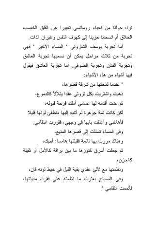 ‫ﻨﺭﺍﻩ ﺤﻭﻟﻨﺎ ﻤﻥ ﺇﺤﻴﺎﺀ ﺭﻭﻤﺎﻨﺴﻲ ﺘﻌﺒﻴﺭﺍ ﻋﻥ ﺍﻟﻘﻠﻕ ﺍﻟﺨﺼﺏ‬
  ‫ﺍﻟﺨﻼﻕ ﺃﻡ ﺍﻨﺴﺤﺎﺒﺎ ﺤﺯﻴﻨﺎ ﺇﻟﻰ ﻜﻬﻭﻑ ﺍﻟﻨﻔﺱ ﻭﻏﻴﺭﺍﻥ ﺍﻟﺫﺍﺕ.‬
‫ﺃﻤﺎ ﺘﺠﺭﺒﺔ ﻴﻭﺴﻑ ﺍﻟﺸﺎﺭﻭﻨﻲ " ﺍﻟﻤﺴﺎﺀ ﺍﻷﺨﻴﺭ " ﻓﻬﻲ‬
‫ﺘﺠﺭﺒﺔ ﻤﻥ ﺜﻼﺙ ﻤﺭﺍﺤل ﻴﻤﻜﻥ ﺃﻥ ﻨﺴﻤﻴﻬﺎ ﺘﺠﺭﺒﺔ ﺍﻟﻌﺎﺸﻕ‬
‫ﻭﺘﺠﺭﺒﺔ ﺍﻟﻔﻨﺎﻥ ﻭﺘﺠﺭﺒﺔ ﺍﻟﺼﻭﻓﻲ. ﺃﻤﺎ ﺘﺠﺭﺒﺔ ﺍﻟﻌﺎﺸﻕ ﻓﻴﻘﻭل‬
                               ‫ﻓﻴﻬﺎ ﺃﺸﻴﺎﺀ ﻤﻥ ﻫﺫﻩ ﺍﻷﺸﻴﺎﺀ:‬
                    ‫" ﻋﻨﺩﻤﺎ ﻟﻤﺤﺘﻬﺎ ﻤﻥ ﺸﺭﻓﺔ ﻗﺼﺭﻫﺎ،‬
     ‫ﺫﻫﺒﺕ ﻭﺍﺸﺘﺭﻴﺕ ﺒﻜل ﺜﺭﻭﺘﻲ ﻋﻘﺩﺍ ﻴﺘﻸﻷ ﻜﺎﻟﺩﻤﻭﻉ،‬
          ‫ﺜﻡ ﻋﺩﺕ ﺃﻗﺩﻤﻪ ﻟﻬﺎ ﻋﺴﺎﻨﻲ ﺃﻤﻠﻙ ﻓﺭﺤﺔ ﻗﺒﻭﻟﻪ،‬
  ‫ﻟﻜﻥ ﻜﺎﻨﺕ ﺜﻤﺔ ﺠﻭﻫﺭﺓ ﻟﻡ ﺃﺘﻨﺒﻪ ﺇﻟﻴﻬﺎ ﻤﻨﻁﻔﺊ ﻟﻭﻨﻬﺎ ﻗﻠﻴﻼ‬
    ‫ﻓﺄﻫﺎﻨﺘﻨﻲ ﻭﺃﻏﻠﻘﺕ ﺒﺎﺒﻬﺎ ﻓﻲ ﻭﺠﻬﻲ، ﻓﻘﺭﺭﺕ ﺍﻨﺘﻘﺎﻤﻲ.‬
               ‫ﻭﻓﻰ ﺍﻟﻤﺴﺎﺀ ﺘﺴﻠﻠﺕ ﺇﻟﻰ ﻗﺼﺭﻫﺎ ﺍﻟﻤﻨﻴﻊ،‬
         ‫ﻭﻫﻨﺎﻙ ﻤﺭﺭﺕ ﺒﻬﺎ ﻨﺎﺌﻤﺔ ﻓﻘﺒﻠﺘﻬﺎ ﻫﺎﻤﺴﺎ: ﺃﺤﺒﻙ،‬
‫ﺜﻡ ﺠﻌﻠﺕ ﺃﺴﺭﻕ ﻜﻨﻭﺯﻫﺎ ﻤﺎ ﺒﻴﻥ ﺒﺭﺍﻗﺔ ﻜﺎﻷﻤل ﺃﻭ ﺜﻘﻴﻠﺔ‬
                                                ‫ﻜﺎﻟﺤﺯﻥ،‬
  ‫ﻭﻨﻅﻤﺘﻬﺎ ﻤﻊ ﻵﻟﺊ ﻋﻘﺩﻱ ﺒﻘﻴﺔ ﺍﻟﻠﻴل ﻓﻲ ﺨﻴﻁ ﻟﻭﻨﻪ ﻗﺎﻥ،‬
‫ﻭﻓﻰ ﺍﻟﺼﺒﺎﺡ ﺒﻌﺜﺭﺕ ﻤﺎ ﻨﻅﻤﺘﻪ ﻋﻠﻰ ﻓﻘﺭﺍﺀ ﻤﺩﻴﻨﺘﻬﺎ،‬
                                        ‫ﻓﺄﺘﻤﻤﺕ ﺍﻨﺘﻘﺎﻤﻲ ".‬
 