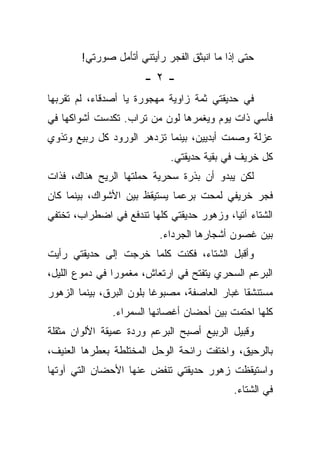 ‫ﺤﺘﻰ ﺇﺫﺍ ﻤﺎ ﺍﻨﺒﺜﻕ ﺍﻟﻔﺠﺭ ﺭﺃﻴﺘﻨﻲ ﺃﺘﺄﻤل ﺼﻭﺭﺘﻲ!‬
                       ‫-٢-‬
‫ﻓﻲ ﺤﺩﻴﻘﺘﻲ ﺜﻤﺔ ﺯﺍﻭﻴﺔ ﻤﻬﺠﻭﺭﺓ ﻴﺎ ﺃﺼﺩﻗﺎﺀ، ﻟﻡ ﺘﻘﺭﺒﻬﺎ‬
‫ﻓﺄﺴﻲ ﺫﺍﺕ ﻴﻭﻡ ﻭﻴﻐﻤﺭﻫﺎ ﻟﻭﻥ ﻤﻥ ﺘﺭﺍﺏ. ﺘﻜﺩﺴﺕ ﺃﺸﻭﺍﻜﻬﺎ ﻓﻲ‬
‫ﻋﺯﻟﺔ ﻭﺼﻤﺕ ﺃﺒﺩﻴﻴﻥ، ﺒﻴﻨﻤﺎ ﺘﺯﺩﻫﺭ ﺍﻟﻭﺭﻭﺩ ﻜل ﺭﺒﻴﻊ ﻭﺘﺫﻭﻱ‬
                             ‫ﻜل ﺨﺭﻴﻑ ﻓﻲ ﺒﻘﻴﺔ ﺤﺩﻴﻘﺘﻲ.‬
‫ﻟﻜﻥ ﻴﺒﺩﻭ ﺃﻥ ﺒﺫﺭﺓ ﺴﺤﺭﻴﺔ ﺤﻤﻠﺘﻬﺎ ﺍﻟﺭﻴﺢ ﻫﻨﺎﻙ، ﻓﺫﺍﺕ‬
‫ﻓﺠﺭ ﺨﺭﻴﻔﻲ ﻟﻤﺤﺕ ﺒﺭﻋﻤﺎ ﻴﺴﺘﻴﻘﻅ ﺒﻴﻥ ﺍﻷﺸﻭﺍﻙ، ﺒﻴﻨﻤﺎ ﻜﺎﻥ‬
‫ﺍﻟﺸﺘﺎﺀ ﺁﺘﻴﺎ، ﻭﺯﻫﻭﺭ ﺤﺩﻴﻘﺘﻲ ﻜﻠﻬﺎ ﺘﻨﺩﻓﻊ ﻓﻲ ﺍﻀﻁﺭﺍﺏ، ﺘﺨﺘﻔﻲ‬
                          ‫ﺒﻴﻥ ﻏﺼﻭﻥ ﺃﺸﺠﺎﺭﻫﺎ ﺍﻟﺠﺭﺩﺍﺀ.‬
‫ﻭﺃﻗﺒل ﺍﻟﺸﺘﺎﺀ، ﻓﻜﻨﺕ ﻜﻠﻤﺎ ﺨﺭﺠﺕ ﺇﻟﻰ ﺤﺩﻴﻘﺘﻲ ﺭﺃﻴﺕ‬
‫ﺍﻟﺒﺭﻋﻡ ﺍﻟﺴﺤﺭﻱ ﻴﺘﻔﺘﺢ ﻓﻲ ﺍﺭﺘﻌﺎﺵ، ﻤﻐﻤﻭﺭﺍ ﻓﻲ ﺩﻤﻭﻉ ﺍﻟﻠﻴل،‬
‫ﻤﺴﺘﻨﺸﻘﺎ ﻏﺒﺎﺭ ﺍﻟﻌﺎﺼﻔﺔ، ﻤﺼﺒﻭﻏﺎ ﺒﻠﻭﻥ ﺍﻟﺒﺭﻕ، ﺒﻴﻨﻤﺎ ﺍﻟﺯﻫﻭﺭ‬
               ‫ﻜﻠﻬﺎ ﺍﺤﺘﻤﺕ ﺒﻴﻥ ﺃﺤﻀﺎﻥ ﺃﻏﺼﺎﻨﻬﺎ ﺍﻟﺴﻤﺭﺍﺀ.‬
‫ﻭﻗﺒﻴل ﺍﻟﺭﺒﻴﻊ ﺃﺼﺒﺢ ﺍﻟﺒﺭﻋﻡ ﻭﺭﺩﺓ ﻋﻤﻴﻘﺔ ﺍﻷﻟﻭﺍﻥ ﻤﺜﻘﻠﺔ‬
‫ﺒﺎﻟﺭﺤﻴﻕ، ﻭﺍﺨﺘﻔﺕ ﺭﺍﺌﺤﺔ ﺍﻟﻭﺤل ﺍﻟﻤﺨﺘﻠﻁﺔ ﺒﻌﻁﺭﻫﺎ ﺍﻟﻌﻨﻴﻑ،‬
‫ﻭﺍﺴﺘﻴﻘﻅﺕ ﺯﻫﻭﺭ ﺤﺩﻴﻘﺘﻲ ﺘﻨﻔﺽ ﻋﻨﻬﺎ ﺍﻷﺤﻀﺎﻥ ﺍﻟﺘﻲ ﺁﻭﺘﻬﺎ‬
                                             ‫ﻓﻲ ﺍﻟﺸﺘﺎﺀ.‬
 