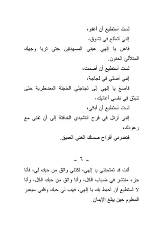 ‫ﻟﺴﺕ ﺃﺴﺘﻁﻴﻊ ﺃﻥ ﺃﻏﻔﻭ،‬
                              ‫ﺇﻨﻨﻲ ﺃﺘﻁﻠﻊ ﻓﻲ ﺘﺸﻭﻕ،‬
‫ﻓﺎﻋﻥ ﻴﺎ ﺇﻟﻬﻲ ﻋﻴﻨﻲ ﺍﻟﻤﺴﻬﺩﺘﻴﻥ ﺤﺘﻰ ﺘﺭﻴﺎ ﻭﺠﻬﻙ‬
                                       ‫ﺍﻟﻤﺘﻸﻟﺊ ﺍﻟﺤﻨﻭﻥ.‬
                           ‫ﻟﺴﺕ ﺃﺴﺘﻁﻴﻊ ﺃﻥ ﺃﺼﻤﺕ،‬
                             ‫ﺇﻨﻨﻲ ﺃﺼﻠﻲ ﻓﻲ ﻟﺠﺎﺠﺔ،‬
‫ﻓﺎﺼﻎ ﻴﺎ ﺇﻟﻬﻲ ﺇﻟﻰ ﻟﺠﺎﺠﺘﻲ ﺍﻟﺨﺠﻠﺔ ﺍﻟﻤﻀﻁﺭﺒﺔ ﺤﺘﻰ‬
                                 ‫ﺘﻨﺒﺜﻕ ﻓﻲ ﻨﻔﺴﻲ ﺃﻏﺎﻨﻴﻙ،‬
                             ‫ﻟﺴﺕ ﺃﺴﺘﻁﻴﻊ ﺃﻥ ﺃﺒﻜﻲ،‬
‫ﺇﻨﻨﻲ ﺃﺭﺘل ﻓﻲ ﻓﺭﺡ ﺃﻨﺎﺸﻴﺩﻱ ﺍﻟﺨﺎﻓﺘﺔ ﺇﻟﻰ ﺃﻥ ﺘﻔﻨﻰ ﻤﻊ‬
                                              ‫ﺭﻋﻭﺩﻙ،‬
                ‫ﻓﺘﻐﻤﺭﻨﻲ ﺃﻓﺭﺍﺡ ﺼﻤﺘﻙ ﺍﻟﻐﻨﻲ ﺍﻟﻌﻤﻴﻕ.‬


                       ‫-٦-‬
‫ﺃﻨﺕ ﻗﺩ ﺘﻤﺘﺤﻨﻨﻲ ﻴﺎ ﺇﻟﻬﻲ، ﻟﻜﻨﻨﻲ ﻭﺍﺜﻕ ﻤﻥ ﺤﺒﻙ ﻟﻲ، ﻓﺄﻨﺎ‬
‫ﺠﺯﺀ ﻤﻨﺘﺸﺭ ﻓﻲ ﻀﺒﺎﺏ ﺍﻟﻜل، ﻭﺃﻨﺎ ﻭﺍﺜﻕ ﻤﻥ ﺤﺒﻙ ﺍﻟﻜل، ﻭﺃﻨﺎ‬
‫ﻻ ﺃﺴﺘﻁﻴﻊ ﺃﻥ ﺃﺤﻴﻁ ﺒﻙ ﻴﺎ ﺇﻟﻬﻲ، ﻓﻬﺏ ﻟﻲ ﺤﺒﻙ ﻭﻗﻠﺒﻲ ﺴﻴﻌﺒﺭ‬
                               ‫ﺍﻟﻤﻌﻠﻭﻡ ﺤﻴﻥ ﻴﺒﻠﻎ ﺍﻹﻴﻤﺎﻥ.‬
 