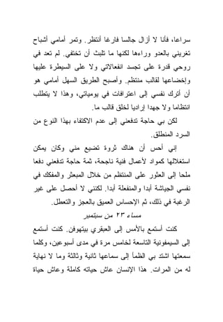 ‫ﺴﺭﺍﻋﺎ، ﻓﺄﻨﺎ ﻻ ﺃﺯﺍل ﺠﺎﻟﺴﺎ ﻓﺎﺭﻏﺎ ﺃﻨﺘﻅﺭ. ﻭﺘﻤﺭ ﺃﻤﺎﻤﻲ ﺃﺸﺒﺎﺡ‬
‫ﺘﻐﺭﻴﻨﻲ ﺒﺎﻟﻌﺩﻭ ﻭﺭﺍﺀﻫﺎ ﻟﻜﻨﻬﺎ ﻤﺎ ﺘﻠﺒﺙ ﺃﻥ ﺘﺨﺘﻔﻲ. ﻟﻡ ﺘﻌﺩ ﻓﻲ‬
‫ﺭﻭﺤﻲ ﻗﺩﺭﺓ ﻋﻠﻰ ﺘﺠﺴﺩ ﺍﻨﻔﻌﺎﻻﺘﻲ ﻭﻻ ﻋﻠﻰ ﺍﻟﺴﻴﻁﺭﺓ ﻋﻠﻴﻬﺎ‬
‫ﻭﺇﺨﻀﺎﻋﻬﺎ ﻟﻘﺎﻟﺏ ﻤﻨﺘﻅﻡ. ﻭﺃﺼﺒﺢ ﺍﻟﻁﺭﻴﻕ ﺍﻟﺴﻬل ﺃﻤﺎﻤﻲ ﻫﻭ‬
‫ﺃﻥ ﺃﺘﺭﻙ ﻨﻔﺴﻲ ﺇﻟﻰ ﺍﻋﺘﺭﺍﻓﺎﺕ ﻓﻲ ﻴﻭﻤﻴﺎﺘﻲ، ﻭﻫﺫﺍ ﻻ ﻴﺘﻁﻠﺏ‬
                    ‫ﺍﻨﺘﻅﺎﻤﺎ ﻭﻻ ﺠﻬﺩﺍ ﺇﺭﺍﺩﻴﺎ ﻟﺨﻠﻕ ﻗﺎﻟﺏ ﻤﺎ.‬
‫ﻟﻜﻥ ﺒﻲ ﺤﺎﺠﺔ ﺘﺩﻓﻌﻨﻲ ﺇﻟﻰ ﻋﺩﻡ ﺍﻻﻜﺘﻔﺎﺀ ﺒﻬﺫﺍ ﺍﻟﻨﻭﻉ ﻤﻥ‬
                                         ‫ﺍﻟﺴﺭﺩ ﺍﻟﻤﻨﻁﻠﻕ.‬
‫ﺇﻨﻲ ﺃﺤﺱ ﺃﻥ ﻫﻨﺎﻙ ﺜﺭﻭﺓ ﺘﻀﻴﻊ ﻤﻨﻲ ﻭﻜﺎﻥ ﻴﻤﻜﻥ‬
‫ﺍﺴﺘﻐﻼﻟﻬﺎ ﻜﻤﻭﺍﺩ ﻷﻋﻤﺎل ﻓﻨﻴﺔ ﻨﺎﺠﺤﺔ، ﺜﻤﺔ ﺤﺎﺠﺔ ﺘﺩﻓﻌﻨﻲ ﺩﻓﻌﺎ‬
‫ﻤﻠﺤﺎ ﺇﻟﻰ ﺍﻟﻌﺜﻭﺭ ﻋﻠﻰ ﺍﻟﻤﻨﺘﻅﻡ ﻤﻥ ﺨﻼل ﺍﻟﻤﺒﻌﺜﺭ ﻭﺍﻟﻤﻔﻜﻙ ﻓﻲ‬
‫ﻨﻔﺴﻲ ﺍﻟﺠﻴﺎﺸﺔ ﺃﺒﺩﺍ ﻭﺍﻟﻤﻨﻔﻌﻠﺔ ﺃﺒﺩﺍ. ﻟﻜﻨﻨﻲ ﻻ ﺃﺤﺼل ﻋﻠﻰ ﻏﻴﺭ‬
      ‫ﺍﻟﺭﻏﺒﺔ ﻓﻲ ﺫﻟﻙ، ﺜﻡ ﺍﻹﺤﺴﺎﺱ ﺍﻟﻌﻤﻴﻕ ﺒﺎﻟﻌﺠﺯ ﻭﺍﻟﺘﻌﻁل.‬
                 ‫ﻤﺴﺎﺀ ٣٢ ﻤﻥ ﺴﺒﺘﻤﺒﺭ‬
‫ﻜﻨﺕ ﺃﺴﺘﻤﻊ ﺒﺎﻷﻤﺱ ﺇﻟﻰ ﺍﻟﻌﺒﻘﺭﻱ ﺒﻴﺘﻬﻭﻓﻥ. ﻜﻨﺕ ﺃﺴﺘﻤﻊ‬
‫ﺇﻟﻰ ﺍﻟﺴﻴﻤﻔﻭﻨﻴﺔ ﺍﻟﺘﺎﺴﻌﺔ ﻟﺨﺎﻤﺱ ﻤﺭﺓ ﻓﻲ ﻤﺩﻯ ﺃﺴﺒﻭﻋﻴﻥ، ﻭﻜﻠﻤﺎ‬
‫ﺴﻤﻌﺘﻬﺎ ﺍﺸﺘﺩ ﺒﻲ ﺍﻟﻅﻤﺄ ﺇﻟﻰ ﺴﻤﺎﻋﻬﺎ ﺜﺎﻨﻴﺔ ﻭﺜﺎﻟﺜﺔ ﻭﻤﺎ ﻻ ﻨﻬﺎﻴﺔ‬
‫ﻟﻪ ﻤﻥ ﺍﻟﻤﺭﺍﺕ. ﻫﺫﺍ ﺍﻹﻨﺴﺎﻥ ﻋﺎﺵ ﺤﻴﺎﺘﻪ ﻜﺎﻤﻠﺔ ﻭﻋﺎﺵ ﺤﻴﺎﺓ‬
 